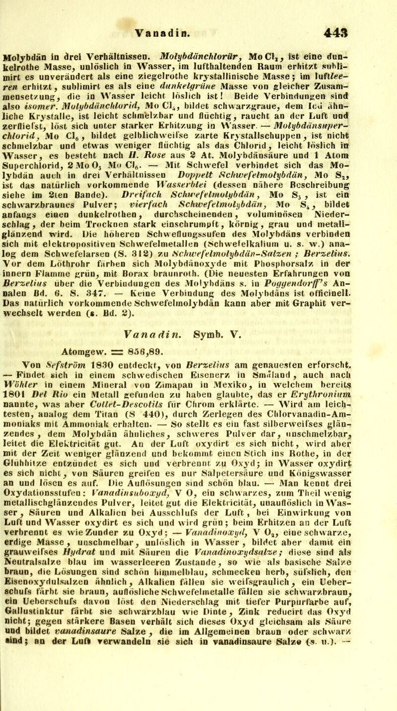 Molybdän in drei Verhältnissen. Molybdänchlorür , Mo CI,, ist eine dun- kelrothe Masse, unlöslich in Wasser, im lufthaltenden Raum erhitzt suhli- mirt es unverändert als eine ziegelrothe krystallinische Masse; im luftiee- ren erhitzt, sublimirt es als eiue dunkelgrüne Masse von gleicher Zusam- mensetzung, die in Wasser leicht löslich ist! Beide Verbindungen sind also isomer. Molybdänchlorid, Mo Cl4, bildet schwarzgraue, dem Icu ähn- liche Krystalle, ist leicht schmelzbar und flüchtig, raucht an der Luft und zerfliefst, löst sich unter starker Erhitzung in Wasser. — Molybdänsuper- chlorid, Mo Cl6, bildet gelblichvveifse zarte Krystallschuppen, ist nicht schmelzbar und etwas weniger flüchtig als das Chlorid, leicht löslich in Wasser, es besteht nach //. Rose aus 2 At. Molybdänsäure und 1 Atom Superchlorid, 2 Mo 03 Mo Cl6. — Mit Schwefel verbindet sich das Mo- lybdän auch in drei Verhältnissen Doppelt Schwefelmolybdän, Mo S2, ist das natürlich vorkommende Wasserblei (dessen nähere Beschreibung siehe im 2ten Bande). Dreifach Schwefelmolybdän, Mo S3 , ist ein schwarzbraunes Pulver; vierfach Schwefelmolybdän, Mo S4, bildet anfangs einen dunkelrothen, durchscheinenden, voluminösen Nieder- schlag, der beim Trocknen stark einschrumpft, körnig, grau und metall- glänzend wird. Die höheren Schvveflungssufen des Molybdäns verbinden sich mit elektropositiven Schwefelmetallen (Schwefelkaliuin u. s. w.) ana- log dem Schwefelarsen (S. 312) zu Schwefelmolybdän-Salzen ; Berzelius. Vor dem Löthrohr färben sich Molybdänoxyde mit Phosphorsalz in der innere Flamme grün, mit Borax braunroth. (Die neuesten Erfahrungen von Berzelius über die Verbindungen des Molybdäns s. in Poyyendorff’s An- nalen ßd. 6. S. 347. — Keine Verbindung des Molybdäns ist officinell. Das natürlich vorkommende Schwefelmolybdän kann aber mit Graphit ver- wechselt werden (s. Bd. 2). Vana din. Symb. V. Atomgew. = 856,89. Von Sefström 1830 entdeckt, von Berzelius am genauesten erforscht. — Findet sich in einem schwedischen Eisenerz iu Smuland , auch nach Wühler in einem Mineral von Zimapan iu Mexiko, in welchem bereits 1801 Del Rio ein Metall gefunden zu haben glaubte, das er Erythronium nannte, was aber Collet-Descotils für Chrom erklärte. — Wird am leich- testen, analog dem Titan (S 440), durch Zerlegen des Chlorvanadin-Am- moniaks mit Ammoniak erhalten. — So stellt es ein fast silberweilses glän- zendes , dem Molybdän ähnliches, schweres Pulver dar, unschmelzbar, leitet die Elektricität gut. Au der Luft oxj'dirt es sich nicht, wird aber mit der Zeit w eniger glänzend und bekommt einen Stich ins Rothe, in der Glühhitze entzündet es sich uud verbrennt zu Oxyd; in Wasser oxydirt es sich nicht, von Säuren greifen es nur Salpetersäure und Königswasser an und lösen es auf. Die Auflösungen sind schön blau. — Man kennt drei Oxydationsstufen: Vanadinsuboxyd, V 0, ein schwarzes, zum Theil wenig metallischglänzendes Pulver, leitet gut die Elektricität, unauflöslich in Was- ser , Säuren und Alkalien bei Ausschlufs der Luft, bei Einwirkung von Luft und Wasser oxydirt es sich und wird grün; beim Erhitzen au der Luft verbrennt es wie Zunder zu Oxyd; —Vanadinoxyd, V 03, eine schwarze, erdige Masse, unschmelbar, unlöslich in Wasser, bildet aber damit ein grauweifses Hydrat und mit Säuren die Vanadinoxydsalze; diese sind als Neutralsalze blau im wasserleeren Zustande, so wie als basische Salze braun, die Lösungen sind schön himmelblau, schmecken herb, süfslich, den Eisenoxydulsalzen ähnlich, Alkalien fällen sie w^eifsgraulich, ein Ueber- schufs färbt sie braun, auflösliche Schwefelmetalle fällen sie schwarzbraun, ein Ueherschufs davon löst den Niederschlag mit tiefer Purpurfarbe auf, Gallustinktur färbt sie schwarzblau wie Dinte, Zink reducirt das Oxyd nicht; gegen stärkere Basen verhält sich dieses Oxyd gleichsam als Säure und bildet vanadinsaure Salze , die im Allgemeinen braun oder schwarz sind; an der Luft verwandeln sie sich in vanadinsaure Salz® (s. u.). —