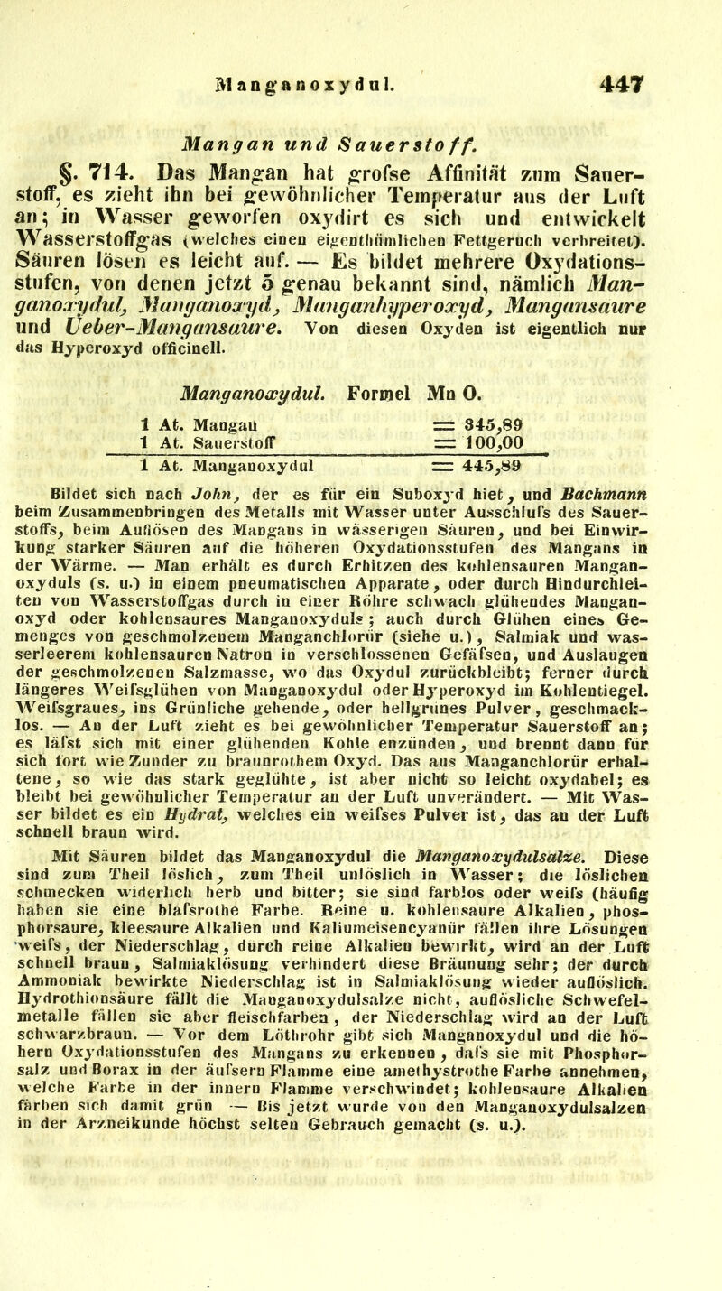 Man ff an und Sauerstoff. §. 714. Das Mangan hat #rofse Affinität zum Sauer- stoff, es zieht ihn bei gewöhnlicher Temperatur aus der Luft an; in Wasser geworfen oxydirt es sich und entwickelt Wasserstoffgas (welches eiDen eigenthömlieben Fettgeruch verbreitet). Säuren lösen es leicht auf. — Es bildet mehrere Oxydations- stufen, von denen jetzt 5 genau bekannt sind, nämlich Man-“ ganoxydul, Manganoxyd, Mang an hyperoxyd , Mangansaure und Üeber-Mang ansaure. Von diesen Oxyden ist eigentlich nur das Hyperoxyd officinell. Manganoxydul. Formel Mn 0. 1 At. Mangau = 345,89 1 At. Sauerstoff 100,00 1 At. Manganoxydul = 445,89 Bildet sich nach John, der es für ein Suboxyd hiet, und Bachmann beim Zusammenbringen des Metalls mit Wasser unter Ausschluß des Sauer- stoffs, beim Auflösen des Mangans in wässerigen Säuren, und bei Einwir- kung starker Säuren auf die höheren Oxydationsstufen des Mangans in der Wärme. — Man erhält es durch Erhitzen des kohlensauren Mangan- oxyduls fs. u.) in einem pneumatischen Apparate, oder durch Hindurchlei- ten von Wasserstoffgas durch in einer Röhre schwach glühendes Mangan- oxyd oder kohlensaures Manganoxydul? ; auch durch Glühen eine» Ge- menges von geschmolzenem Manganchlnriir (siehe u.), Salmiak und was- serleerem kohlensauren Natron in verschlossenen Gefäfsen, und Auslaugen der geschmolzenen Salzmasse, wo das Oxydul zurückbleibt; ferner durch längeres Weifsglühen von Manganoxydul oder Hyperoxyd im Kohlentiegel. Weifsgraues, ins Grünliche gehende, oder hellgrünes Pulver, geschmack- los. — An der Luft zieht es bei gewöhnlicher Temperatur Sauerstoff an; es lälst sich mit einer glühenden Kohle eozünden, und brennt dann für sich fort wie Zunder zu braunrothem Oxyd. Das aus Manganchlorür erhal- tene, so wie das stark geglühte, ist aber nicht so leicht oxydabel; es bleibt bei gewöhnlicher Temperatur an der Luft unverändert. — Mit Was- ser bildet es ein Hydrat, welches ein weifses Pulver ist, das an der Luft schnell braun wird. Mit Säuren bildet das Manganoxydul die Manganoxyditlsalze. Diese sind zum Theil löslich, zum Theil unlöslich in Wasser; die löslichen schmecken widerlich herb und bitter; sie sind farblos oder weifs (häufig haben sie eine blafsrothe Farbe. Reine u. kohlensaure Alkalien, phos- phorsaure, kleesaure Alkalien und Kaliumeisencyanür fällen ihre Lösungen weifs, der Niederschlag, durch reine Alkalien bewirkt, wird an der Luft schnell braun, Salmiaklösung verhindert diese Bräunung sehr; der durch Ammoniak bewirkte Niederschlag ist in Salmiaklösung wieder auflöslich. Hydrothionsäure fällt die Mauganoxydulsalze nicht, auflösliche Schwefel- metalle fällen sie aber fleischfarben , der Niederschlag wird an der Luft schwarzbraun. — Vor dem Löthrohr gibt sich Manganoxydul und die ho- hem Oxydationsstufen des Mangans zu erkennen , dafs sie mit Phosphor- salz und Borax in der äufsern Flamme eine amef hystrothe Farbe annehmen, welche Farbe in der innern Flamme verschwindet; kohlensaure Alkalien färben sich damit grün — Bis jetzt wurde von den Manganoxydulsalzen in der Arzneikunde höchst selten Gebrauch gemacht (s. u.).