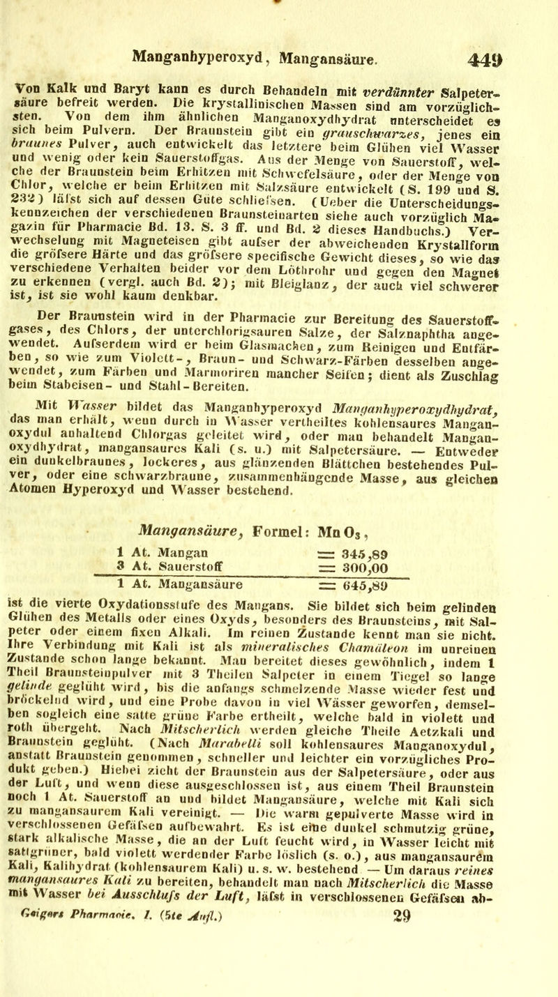 Manganhyperoxyd, Mangansäure. 44» Von Kalk und Baryt kann es durch Behandeln mit verdünnter Salpeter- säure befreit werden. Die krystallinischen Massen sind am vorzüglich- sten. Von dem ihm ähnlichen Manganoxydhydrat unterscheidet es sich beim Pulvern. Der Braunstein gibt ein grauschwarzes, jenes ein braunes Pulver, auch entwickelt das letztere' beim Glühen viel Wasser und wenig oder kein Sauerstoffgas. Aus der Menge von Sauerstoff, wel- che der Braunstein beim Erhitzen mit Schwefelsäure, oder der Menge von Chlor, welche er beim Erhitzen mit Salzsäure entwickelt (S. 199 und S 232) lalst sich auf dessen Gute schlieJ'sen. (Ueber die Unterscheidungs- kennzeichen der verschiedenen Braunsteinarten siehe auch vorzüglich Ma- gazin für Pharmacie Bd. 13. S. 3 ff. und Bd. 2 dieses Handbuchs ) Ver- wechselung mit Magneteisen gibt aufser der abweichenden Krystallform die grofsere Härte und das gröfsere specifische Gewicht dieses, so wie das verschiedene Verhalten beider vor dem Löthrohr und gegen den Magnet zu erkennen (vergl. auch Bd. 2); mit Bleiglanz, der auch viel schwerer ist, ist sie wohl kaum denkbar. Der Braunstein wird in der Pharmacie zur Bereitung des Sauerstoff- gases, des Chlors, der unterchlorigsauren Salze, der Salznaphtha ange- wendet. Aufserdem wird er beim Glasmachern, zum Reinigen und Entfär- ben, so wie zum Violett-, Braun- und Schwarz-Färben desselben ange- wendet, zum Färben und Marmoriren mancher Seifen; dient als Zuschlag beim Stabeisen- und Stahl - Bereiten. Mit Wasser bildet das Manganhyperoxyd Manganhyperoxydhydrat. das man erhält, wenn durch in Wasser vertheiltes kohlensaures Mangan- oxydul anhaltend Chlorgas geleitet wird, oder man behandelt Mangan- oxydhydrat, mangansaures Kali (s. u.) mit Salpetersäure. — Entweder ein dunkelbraunes, lockeres, aus glänzenden Blättchen bestehendes Pul- ver, oder eine schwarzbraune, zusammenhängende Masse, aus gleichen Atomen Hyperoxyd und Wasser bestehend. Mangansäure, Formel: MqOs, 1 At. Mangan r=r 345,89 3 At. Sauerstoff == 300,00 1 At. Mangansäure — 6*45,89  ist die vierte Oxydationsstufe des Mangan*. Sie bildet sich beim gelinden Glühen des Metalls oder eines Oxyds, besonders des Braunsteins, mit Sal- peter oder einem fixen Alkali. Im reinen Zustande kennt man sie nicht. Ihre Verbindung mit Kali ist als mineralisches Chamäleon im unreinen Zustande schon lange bekannt. Mau bereitet dieses gewöhnlich, indem 1 Theil Braunsteinpulver mit 3 Theilen Salpeter io einem Tiegel so lan^e gelinde geglüht wird, bis die anfangs schmelzende Masse wieder fest uud bröckelnd wird, uud eine Probe davon in viel Wässer geworfen, demsel- ben sogleich eine satte grüne Farbe ertheilt, welche bald in violett und roth übergeht. Nach Mitscherlich werden gleiche Theile Aetzkali und Braunstein geglüht. (Nach Marabelli soll kohlensaures Manganoxydul, anstatt Braunstein genommen, schneller und leichter ein vorzügliches Pro- dukt geben.) Hiebei zieht der Braunstein aus der Salpetersäure, oder aus der Luit, und wenn diese ausgeschlossen ist, aus einem Theil Braunstein noch I At. Sauerstoff an uud bildet Mangansäure, welche mit Kali sich zu mangansaurem Kali vereinigt. — Die warm gepulverte Masse wird in verschlossenen Gefäfsen aufbewahrt. Es ist eine duukel schmutzig grüne, stark alkalische Masse, die an der Luft feucht wird, in Wasser leicht mit satlgriiner, bald violett werdender Farbe löslich (s. o.), aus mangansaurem Kali, Kalihydrat (kohlensaurem Kali) u. s. w. bestehend — Um daraus reines mangansaures Kali zu bereiten, behandelt man nach Mitscherlich die Masse mit Wasser bei Ausschlufs der Luft, läfst in verschlossenen Gefäfsen ab- Geignrt Pkarmaoie. 1. (die An fl.) 29