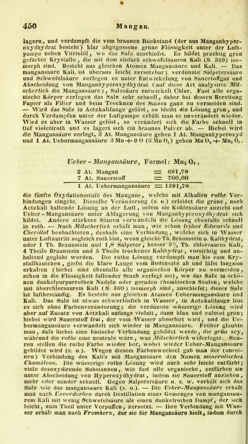 430 Mangan. lagern, und verdampft die vom braunen Rückstand (der aus Manganhyper- oxydbydrat besteht) klar abgegossene grüne Flüssigkeit unter der Luft- pumpe neben Vitriolöl, wo das Salz anschiefst. Es bildet prächtig grün gefärbte Krystalle, die mit dem einfach Schwefelsäuren Kali (S. 36*9) iso- morph sind. Besteht aus gleichen Atomen Mangausäure uud Kali. — Das mangansaure Kali ist überaus leicht zersetzbar; verdünnte Salpetersäure und Schwefelsäure zerlegen es unter Entwickelung von Sauertoffgas und Abscheiduog von Manganhyperoxydhydrat (auf diese Art analysirte Mit- scherlich die Mangansaure), Salzsäure entwickelt Chlor. Fast alle orga- nische Körper zerlegen das Salz sehr schnell, daher bei dessen Bereitung Papier als Filter uud beim Trocknen des Salzes ganz zu vermeiden sind. — Wird das Salz in Aetzkalilauge gelöst, so bleibt die Lösung griin, und durch Verdampfen unter der Luftpumpe erhält man es unverändert wieder. Wird es aber in Wasser gelöst, so verändert sich die Farbe schuell in tief violettroth uud es lagert sich ein braunes Pulver ab. — Hiebei wird die Mangausäure zerlegt, 3 At. Mangansaure geben 1 At. Manganhyperoxyd und 1 At. Uebermangansäure 3 Mn + 9 0 (3 Mn 03) geben Mn Oa-+- Mna 0,, lieber - Mangausäure, Formel: Mn2 0* 9 2 At. Mangan rr: 691,78 7 At. Sauerstoff 700,00 1 At. Uebermangansäure = 1391,78 die fünfte Oxydationsstufe des Maugans, welche mit Alkalien rothe Ver- bindungen eingeht. Dieselbe Veränderung (s. o.) erleidet die grüne, noch Aetzkali haltende Lösung an der Luft, indem sie Kohlensäure anzieht und Ueber-Mangausäure unter Ablagerung von Manganhyperoxydhydrat sich bildet. Andere stärkere Säuren verwandeln die Lösung ebenfalls schnell in roth. — Nach Mitscherlich erhält man , wie schon früher Edwards und Clievittot beobachteten, deshalb eine Verbindung, welche sich in Wasser unter Luftzutritt sogleich roth löst, wenn gleiche Th. Braunstein u. Kalihydrat, oder 1 Th. Braunstein und 1,8 Salpeter, besser 3'/, Th. chlorsaures Kali, 4 Theile Braunstein und 5 Theile trockenes Kalihydrat, vorsichtig und an- haltend geglüht werden. Die rothe Lösung verdampft man bis zum Kry- stallhäutchen , giefst die klare Lauge vom Bodensatz ab und läfst langsam erkalten (hiebei sind ebenfalls alle organischen Körper zu vermeiden, schon in die Flüssigkeit fallender Staub zerlegt sie), wo das Salz in schö- nen dunkelpurpurrothen Nadeln oder geraden rhombischen Säulen, welche mit überchlorsaurem Kali (S. 360) isomorph sind, anschiefst; dieses Salz ist luftbeständig. Es besteht aus gleichen Atomen Uebermangansäure Und Kali. Das Salz ist etwas schwerlöslich in Wasser, in Aetzkalilauge löst es sich ohne Farbeuveräuderung; die verdünnte wässerige Lösung wird aber auf Zusatz von Aetzkali anfangs violett, dann blau und zuletzt grün; hiebei wird Sauerstoff frei, der vom Wasser absorbirt wird, und die Ue- berraangansäure verwandelt sich wieder in Mangansaure. Früher glaubte man, dafs hiebei eine basische Verbindung gebildet werde, die grün sey, während die rothe eine neutrale wäre, was Mitscherlich widerlegte. Säu- ren stellen die rothe Farbe wieder her, wobei wieder Ueber-Mangansäure gebildet wird (s. o.). Wegen diesem FarbenwTechscI gab man der (unrei- nen) Verbindung des Kali’s mit Mangansäure den Namen mineralisches Chamäleon. Die wässerige rothe Lösung wird auch sehr leicht entfärbt; viele desoxydirende Substanzen, wie fast alle organische, entfärben sie unter Abscheidung von Hyperoxydhydrat, indem sie Sauerstoff anziehen, mehr oder minder schnell. Gegen Salpetersäure u. s. w. verhält sich das Salz wie das mangansaure Kali (s. o.). — Die Ueber-Mangansäure erhält man nach Unverdorben durch Destillation eines Gemenges von mangansau- rem Kali mit wenig Schwefelsäure als einen dunkelrothen Dampf, der sich leicht, zum Theil unter Verpuffen, zersetzt. — Ihre Verbindung mit Was- ser erhält man nach Fromkerz, der sie für Mangansäure hielt, indem durch