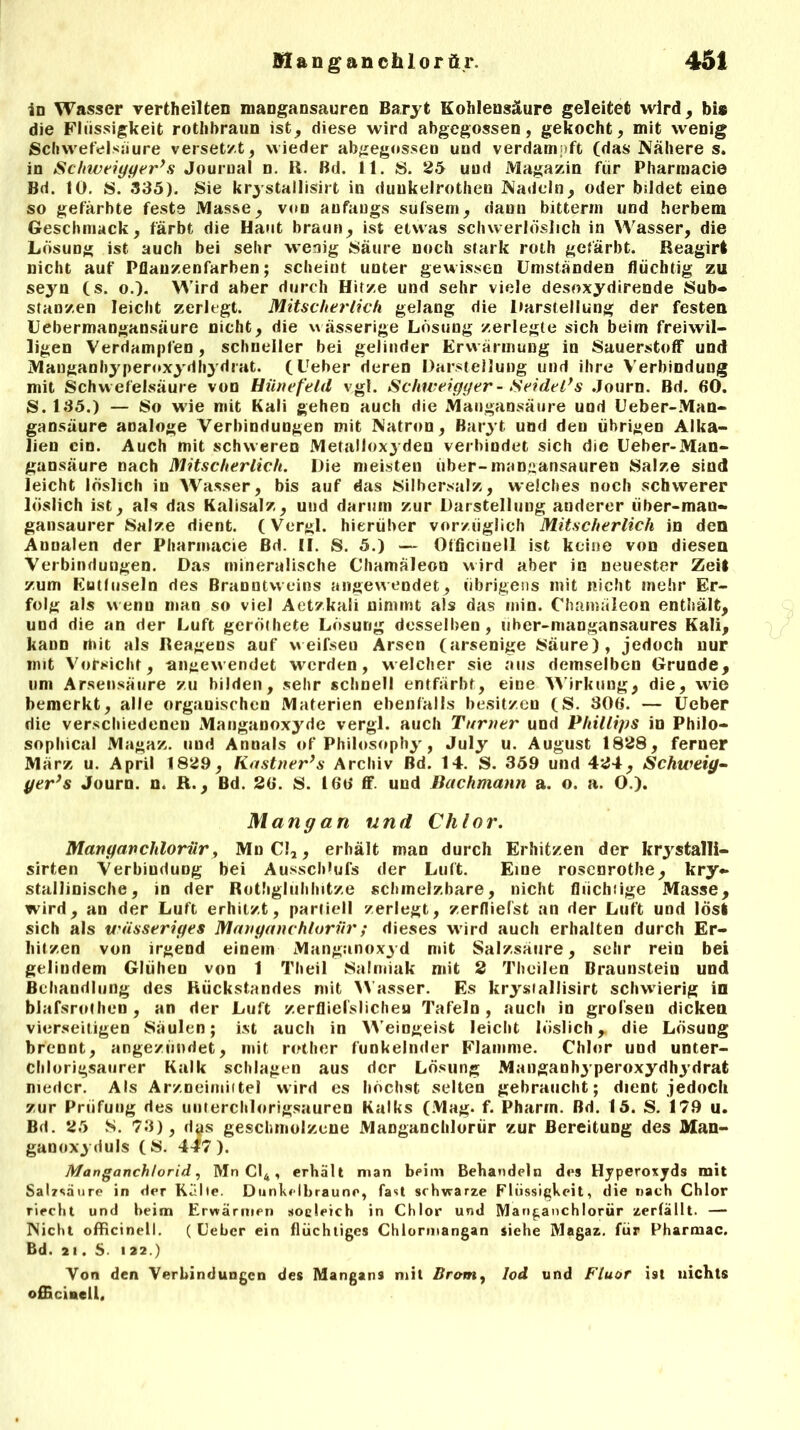 in Wasser vertheilten mangansauren Baryt Kohlensäure geleitet wird, bis die Flüssigkeit rothbraun ist, diese wird abgegossen, gekocht, mit wenig Schwefelsäure versetzt, wieder abgegosseo und verdampft (das Nähere s. in Schweiyyer’s Journal n. K. Bd. 11. S. 25 und Magazin für Pharmacie Bd. 10. S. 335). Sie krystallisirt in duukelrothen Nadeln, oder bildet eine so gefärbte feste Masse, von anfangs sufsem, dann bitterm und herbem Geschmack, färbt die Haut braun, ist etwas schwerlöslich in Wasser, die Lösung ist auch bei sehr wenig Säure noch stark roth gefärbt. Reagirt nicht auf Pflan/.enfarben; scheint unter gewissen Umständen flüchtig zu seyn (s. o.). Wird aber durch Hitze und sehr viele desoxydirende Sub- stanzen leicht zerlegt. Mitscherlich gelang die Darstellung der festen Uebermangansäure nicht, die wässerige Lösung zerlegte sich beim freiwil- ligen Verdampfen, schneller bei gelinder Erwärmung in Sauerstoff und Mauganhypernxydhydrat. (Ueber deren Darstellung und ihre Verbindung mit Schwefelsäure von Hünefeld vgl. Schweigger - Seidel*s Journ. Bd. 60. S. 135.) — So wie mit Kali gehen auch die Mangansäure und Ueber-Man- gansäure analoge Verbindungen mit Natron, Baryt und den übrigen Alka- lien ein. Auch mit schweren Metalloxyden verbindet sich die Ueber-Man- gansäure nach Mitscherlich. Die meisten über-mangansauren Salze sind leicht löslich in Wasser, bis auf das Silbersalz, welches noch schwerer löslich ist, als das Kalisalz, und darum zur Darstellung anderer tiber-man- gansaurer Salze dient. (Vergl. hierüber vorzüglich Mitscherlich in den Annalen der Pharmacie Bd. II. S. 5.) — Officinell ist keine von diesen Verbindungen. Das mineralische Chamäleon wird aber in neuester Zeit zum Eutluseln des Branntweins angewendet, übrigens mit nicht mehr Er- folg als wenn man so viel Aetzkali nimmt als das min. Chamäleon enthält, und die an der Luft geröthete Lösung desselben, uher-mangansaures Kali, kann mit als Reagens auf weifsen Arsen (arsenige Säure), jedoch nur mit Vorsicht, angewendet werden, welcher sie aus demselben Grunde, um Arsensäure zu bilden, sehr schnell entfärbt, eine Wirkung, die, wie bemerkt, alle organischen Materien ebenfalls besitzen (S. 306. — Ueber die verschiedenen Manganoxyde vergl. auch Turner und Phillips in Philo- soplücal Magaz. und Annals of Philosophy, July u. August 1828, ferner März u. April 1829, Kästner’s Archiv Bd. 14. S. 359 und 424, Schweig- yer’s Journ. n. R., Bd. 26. S. 166 ff. und Bachmann a. o. a. O.). Mang an und Chlor. Manganchlorür, MnC!2, erhält man durch Erhitzen der krystalli- sirten Verbindung bei Ausschlufs der Luft. Eine rosenrothe, kry- stallinische, in der Rothgluhhitze schmelzbare, nicht flüchiige Masse, wird, an der Luft erhitzt, partiell zerlegt, zerfliefst an der Luft und lös! sich als wässeriges Manganchlorür; dieses wird auch erhalten durch Er- hitzen von irgend einem Manganoxyd mit Salzsäure, sehr rein bei gelindem Glühen von 1 Theil Salmiak mit 2 Theilen Braunstein und Behandlung des Rückstandes mit Wasser. Es krystallisirt schwierig in blafsrothcn , an der Luft zerfliefslichen Tafeln, auch in grofsen dicken vierseitigen Säulen; ist auch in Weingeist leicht löslich r die Lösung brennt, angezündet, mit rother funkelnder Flamme. Chlor und unter- Chlorigsattrer Kalk schlagen aus der Lösung Manganhyperoxydhydrat nieder. Als Arzneimittel wird es höchst selten gebraucht; dient jedoch zur Prüfung des unterchlorigsauren Kalks (Mag. f. Pharm. Bd. 15. S. 179 u. Bd. 25 S. 73), dys geschmolzene Manganchlorür zur Bereitung des Man- ganoxyduls (S. 447). Manganchlorid, Mn Cl4 , erhält man beim Behandeln des Hyperoxyds mit Salzsäure in der Kalle. Dunkelbraune, fast schwarze Flüssigkeit, die nach Chlor riecht und beim Erwärmen soeleich in Chlor und Manganchlorür zerfällt. — Nicht officinell. ( Ueber ein flüchtiges Chlormangan siehe Magaz. für Pharmac. Bd. 2 1. S. 122.) Von den Verbindungen des Mangans mit Brom, Iod und Fluor ist uichts officinell.