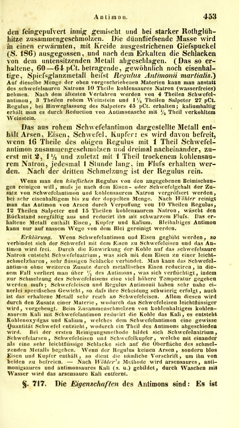 den feingepulvert innig gemischt und bei starker Rothglüh- hitze zusaminengeschmolzen. Die dünnfliefsende Masse wird in einen erwärmten, mit Kreide ausgestrichenen Ciefspuckel (S. 186) ausgegossen, und nach dem Erkalten die Schlacken von dem untensitzenden Metall abgeschlagen. (Das so er- haltene, 60—64 pCt. betragende, gewöhnlich noch eisenhal- tige, Spiefsglanzraetall heilst Regulus Antimonn martialis.) Auf dieselbe Menge der oben vorgeschriebenen Materien kann man anstatt des schwefelsauren Natrons 10 Theile kohlensaures Natron (wasserfreies) nehmen. Nach dem ältesten Verfahren werden von 4 Theilen Schwefel- antimon, 3 Theilen rohem Weinstein und 1 % Theilen Salpeter 27 pCt. Regulus, bei Hinweglassung des Salpeters 45 pCt. erhalten; kaliumhaltig erhält man es durch Reduction von Antimonasche mit ya Theil verkohltem Weinstein. Das aus rohem Schwefelantimon dargestellte Melall ent- hält Arsen, Eisen, Schwefel. Kupfer: es wird davon befreit, wenn 16 Theile des obigen Regulus mit 1 Theil Schwefel- antimon zusammengeschmolzen und dreimal nacheinander, zu- erst mit 2, 1% und zuletzt mit 1 Theil trockenem kohlensau- rem Natron, jedesmal 1 Stunde lang, im Elufs erhalten wer- den. Nach der dritten Schmelzung ist der Regulus rein. Wenu man den käuflichen Regulus von den angegebenen Beimischun- gen reinigen will, mufs je nach dem Eisen- oder Schwefelgehalt der Zu- satz; von Schwefelantimou und kohlensaurem Natron vergröfsert werden, bei sehr eisenhaltigem bis zu der doppelten Menge. Nach Wähler reinigt man das Antimon von Arsen durch Verpuffung von 10 Theilen Regulus, 13 Theilen Salpeter und 15 Theilen kohlensaurem Natron, wäscht den Rückstand sorgfältig aus und reducirt ihn mit schwarzem Flufs. Bas er- haltene Metall enthält Eisen, Kupfer und Kalium. Bleihaltiges Antimon kann nur auf nassem Wege von dem Blei gereinigt werden. Erklärung. Wenn Schwefelantimon und Eisen geglüht werden, so verbindet sich der Schwefel mit dem Essen zu Schwefeleisen und das An- timon wird frei. Durch die Einwirkung der» Kohle auf das schwefelsaure Natron entsteht Schwefelnatrium, was sich mit dem Eisen zu einer leicht- schmelzbaren, sehr flüssigen Schlacke verbindet. Man kann das Schwefel- antimon ohne weiteren Zusatz durch metallisches Eisen reduciren, in die- sem Fall verliert man über J/3 des Antimons, was sich verflüchtigt, indem zur Schmelzung des Schwefeleisens eine viel höhere Temperatur gegeben werden mufs; Schwefeleisen und Regulus Antimonii haben sehr ualie ei- nerlei specifisches Gewicht, so dafs ihre Scheidung schwierig erfolgt, auch ist das erhaltene Metall sehr reich an Schwefeleisen. Allem diesen wird durch den Zusatz einer Materie, wodurch das Schwefeleisen leichtflüssiger wird, vorgebeugt. Beim Zusammenschmelzen von kohlenhaltigem kohlen- saurem Kali mit Schwefelantimon reducirt die Kohle das Kali, es entsteht Kohlenoxydgas und Kalium, welches dem Schwefelantimon eine gewisse Quantität Schwefel entzieht, wodurch ein Theil des Antimons abgeschieden wird. Bei der ersteu Reinigungsmethode bildet sich Schwefelnatrium, Schwefelarseu, Schwefeleisen und Schwefelkupfer, welche mit einander als eine sehr leichtflüssige Schlacke sich auf die Oberfläche des schmel- zenden Metalls begeben. Wenn der Regulus keinen Arsen, sondern blos Eisen uud Kupfer enthält, so dient die nämliche Vorschrift, um ihn von beiden zu befreien. — Nach Wühler’s Methode wird arsensaures, anti- monigsaures und antimonsaures Kali (s. u.) gebildet, durch Waschen mit Wasser wird das arsensaure Kali entfernt. Jj. 717. Die Eigenschaften des Antimons sind: Es ist