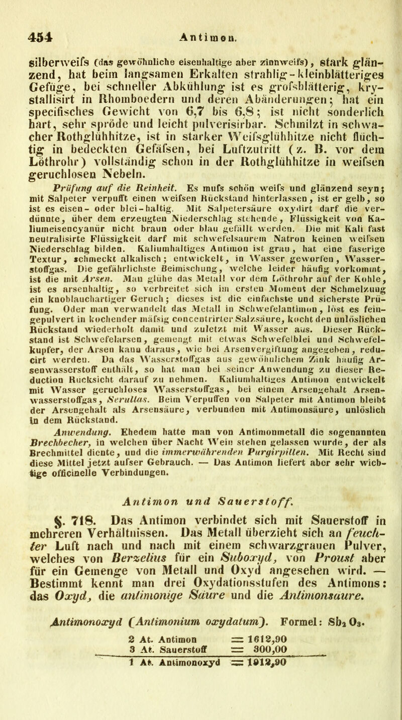 silberweifs (das gewöhnliche eisenhaltige aber zinnweii’s) , stark glän- zend , hat beim langsamen Erkalten strahlig-kleinblätteriges Gefüge, bei schneller Abkühlung ist es großblätterig, kry- stailisirt in Rhomboedern und deren Abänderungen; hat ein specifisches Gewicht von 6,7 bis 6,8; ist nicht sonderlich hart, sehr spröde und leicht pulverisirbar. Schmilzt in schwa- cher Rothglühhitze, ist in starker Weifsglühhitze nicht flüch- tig in bedeckten Gefäfsen, bei Luftzutritt (z. B. vor dem Löthrohr) vollständig schon in der Rothglühhitze in weifsen geruchlosen Nebeln. Prüfung auf die Reinheit. Es mufs schön weifs und glänzend seyn; mit Salpeter verpufft einen weifsen Rückstand hinterlassen, ist er gelb, so ist es eisen- oder blei-haltig. Mit Salpetersäure oxydirt darf die ver- diinute, über dem erzeugten Niederschlag stehende, Flüssigkeit von Ka- liumeisencyaniir nicht braun oder blau gefällt werden. Die mit Kali fast neutralisirte Flüssigkeit darf mit schwefelsaurem Natron keinen weifsen Niederschlag bilden. Kaliumhaltiges Autimon ist grau, hat eine faserige Textur, schmeckt alkalisch; entwickelt, in Wasser geworfen, Wasser- stoffgas. Die gefährlichste Beimischung, welche leider häufig vorkommt, ist die mit Arsen. Mau glühe das Metall vor dem Löthrohr auf der Kohle, ist es arsenhaltig, so verbreitet sich im ersten Moment der Schmelzuug ein knoblauchartiger Geruch; dieses ist die einfachste und sicherste Prü- fung. Oder man verwandelt das Metall in Schwefelantimon, löst es feiu- gepulvert in kochender inäfsig conccntrirter Salzsäure, kocht den unlöslichen Rückstand wiederholt damit uud zuletzt mit Wasser aus. Dieser Rück- stand ist Schwefelarsen, gemengt mit etwas Schwefelblei und Schwefel- kupfer, der Arsen kauu daraus, wie bei Arseuvergiftuog angegeben, redu- cirt vverdeu. Da das Wasserstoffgas aus gewöhnlichem Zink häufig Ar- senwasserstoff enthält, so hat man bei seiner Anwendung zu dieser Re- ductiou Rücksicht darauf zu uehmen. Kaliumhaltiges Autimon entwickelt mit Wasser geruchloses Wasserstoffgas, bei einem Arsengehalt Arsen- wasserstoffgas, Serullas. Beim Verpuffeo von Salpeter mit Antimon bleibt der Arsengehalt als Arsensäure, verbunden mit Antimonsäure, unlöslich ln dem Rückstand. Anwendung. Ehedem hatte man von Antimonmetall die sogenannten Brechbecher, in welchen über Nacht Wein stehen gelassen wurde, der als Brechmittel diente, und die immerwährenden Purgirpillen. Mit Recht sind diese Mittel jetzt aufser Gebrauch. — Das Antimon liefert aber sehr wich- tige officinelle Verbindungen. Antimon und Sauerstoff\ $j. 718. Das Antimon verbindet sich mit Sauerstoff in mehreren Verhältnissen. Das Metall überzieht sich an feuch- ter Luft nach und nach mit einem schwarzgrauen Pulver, welches von Berzelius für ein Suboxyd, von Proust aber für ein Gemenge von Metall und Oxyd angesehen wird. — Bestimmt kennt man drei Oxydationsstufen des Antimons: das Oxyd, die anlimoniye Säure und die Anlimomuure. Antimonoxyd fAntimonium oxydatum). Formel: Si^Os. 2 At. Antimon = 1612,90 3 At. Sauerstoff — 300,00 i At. Antimonoxyd = 1912,90
