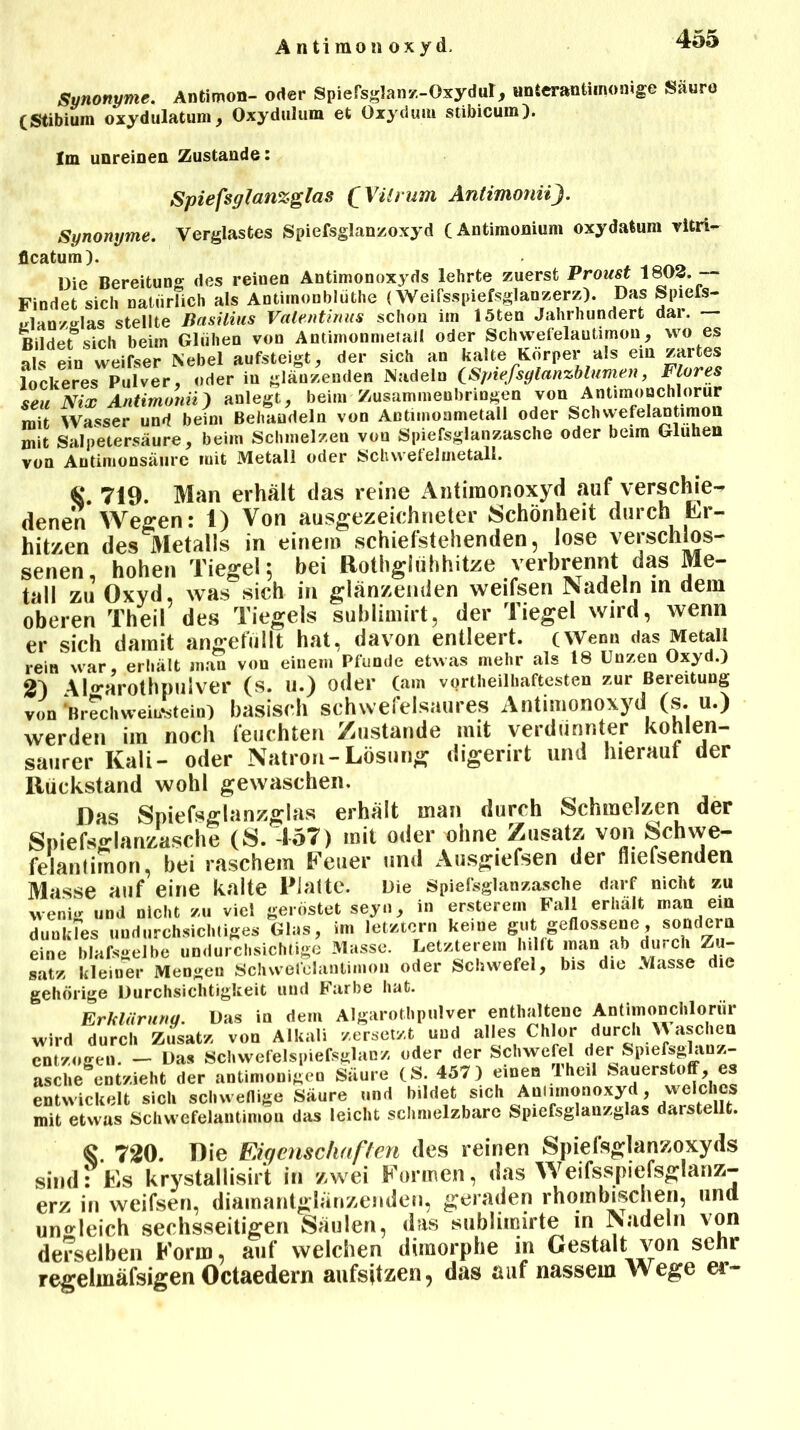 A n ti rao n oxy d. Synonyme. Antimon- ortet- Spiersglaiv/.-Oxydut, nnterantimonige Säure (Stibiuin oxydulatum, Oxydulum et Oxydum stibicum). Im unreiDea Zustande: Spiefsglanxglas (Vilrum Antimonii}. Synonyme. Verglastes Spiefsglanzoxyd CAntimonium oxy datum vitri- flcatum). Die Bereitung des reinen Antimonoxyds lehrte zuerst Proust 1803. — Findet sich natürlich als Antiinonblüthe (Weifsspiefsglanzerz). Das Sptefs- tflanzslas stellte Basilius Valentmus schon im löten Jahrhundert dai. — Rüder sich beim Glühen von Antimonmetail oder SchwefelauMmon, wo es als ein weifser Nebel aufsteigt, der sich an kalte Körper als ein zartes lockeres Pulver, oder in glänzenden Nadeln CSpiefsglanzblumen, Flores seuNix Antimonii) anlegt, beim Zusammenbringen von Antimonchlorur mit Wasser und beim Behandeln von Antimonmetall oder Schvvefelantimon mit Salpetersäure, beim Schmelzen von Spiefsglanzasche oder beim Glühen von Antimonsäure mit Metall oder Schwefelmetall. «# 719. Man erhält das reine Antimonoxyd auf verschie- denen Wegen: 1) Von ausgezeichneter Schönheit durch Er- hitzen des Metalls in einem schiefstehenden, lose verschlos- senen, hohen Tiegel 5 bei Rothglühhitze verbrennt das Me- tall zu Oxyd, was sich in glänzenden weifsen Nadeln in dem oberen Theil des Tiegels sublimirt, der Tiegel wird, wenn er sich damit angefüllt hat, davon entleert. (Wen» das Metall rein war, erhält mau vou einem Pfunde etwas mehr als 18 Unzen Oxyd.) 21 Alo-arothpulver (S. U.) oder (am vorteilhaftesten zur Bereitung von *Brechweitfstein) basisch schwefelsaures Antimonoxyd (s. u.) werden im noch feuchten Zustande mit verdünnter kohlen- saurer Kali- oder Natron-Lösung digerirt und hieraut der Rückstand wohl gewaschen. Das Spiefsglanzglas erhält man durch Schmelzen der Spiefsglanzasche (S. 457) mit oder ohne Zusatz von Schwe- felantimon, bei raschem Feuer und Ausgiefsen der fiiefsenden Masse auf eine kalte Platte. Die Spiefsglanzasche darf nicht zu wenig und nicht zu viel geröstet seyn, in ersterern Fall erhalt man ein duukTes undurchsichtiges Glas, im letztem keine gut geflossene, sondern eine blafsgelbe undurchsichtige Masse. Letzterem hilft man ab durch Zu- satz kleiner Mengen Schvvefelantimon oder Schwefel, bis die Masse die gehörige Durchsichtigkeit und Farbe hat. Erklärung. Das in dem Algarotbpulver enthaltene Antimonchlorur wird durch Zusatz von Alkali zersetzt und alles Chlor du™'^ entzogen. - Das Schwefelspiefsglanz oder der Schwefel de : SpiefsgUnz- asche entzieht der antimonigen Säure (S. 457) einen lheil Sauerstoff, es entwickelt sich schwenige Säure und bildet sich Aniimonoxyd, welches mit etwas Schwefelantimou das leicht schmelzbare Spiefsglanzglas darstellt. <§. 720. Die Eigenschaften des reinen Spiefsglanzoxyds sind: FiS krystallisirt in zwei Formen, das Weifsspiefsglanz- erz in weifsen, diamantglänzenden, geraden rhombischen, und ungleich sechsseitigen Säulen, das sublimirte in Nadeln von derselben Form, auf welchen dimorphe in Gestalt von sehr regelmäfsigen Octaedern aufsitzen, das auf nassem Wege er-