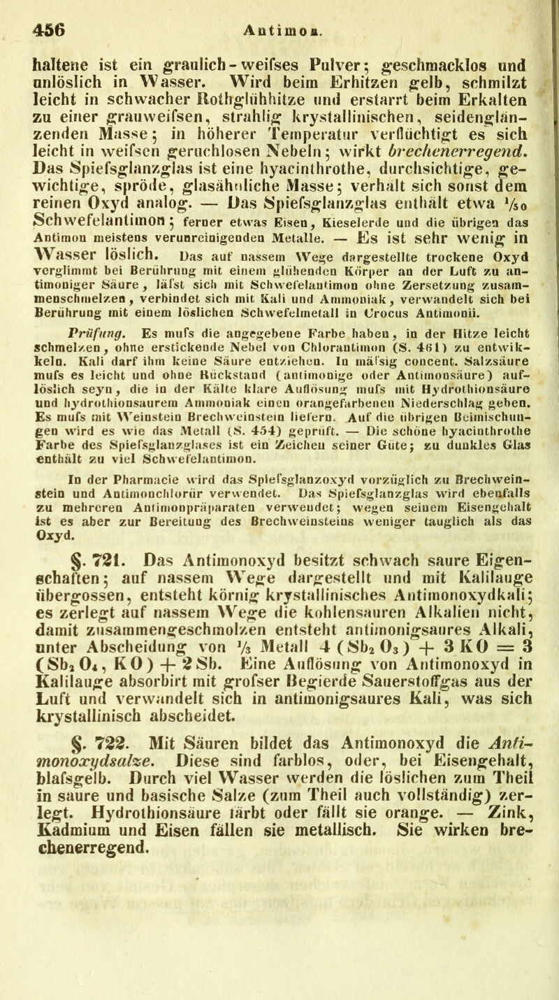 haltene ist ein graulich - weifses Pulver; geschmacklos und unlöslich in Wasser. Wird beim Erhitzen gelb, schmilzt leicht in schwacher Rotbglühhitze und erstarrt beim Erkalten zu einer grauweifsen, strahlig krystallinischen, seidenglan- zenden Masse, in höherer Temperatur verflüchtigt es sich leicht in weifsen geruchlosen Nebeln; wirkt brechenerregend. Das Spiefsglanzglas ist eine hyacinthrothe, durchsichtige, ge- wichtige, spröde, glasähnliche Masse; verhalt sich sonst dem reinen Oxyd analog. — Das Spiefsglanzglas enthalt etwa V50 Schwefelantimon; ferner etwas Eisen, Kieselerde und die übrigen das Antimon meistens verunreinigenden Metalle. — Es ist sehr wenig in Wasser löslich. Das auf nassem Wege dargestellte trockene Oxyd verglimmt bei Berührung mit einem glühenden Körper an der Luft zu an- timoniger Säure, läfst sich mit Schwefelantimon ohne Zersetzung zusain- menschmelzen , verbindet sich mit Kali und Ammoniak, verwandelt sich bei Berührung mit einem löslichen Schwefelmetall in Crocus Antimon». Prüfung. Es mufs die angegebene Farbe haben, in der Hitze leicht schmelzen, ohne erstickende Nebel von Chlorautimon (S. 4f>l) zu entwik- keln. Kali darf ihm keine Säure entziehen. In mäisig concent. Salzsäure mufs es leicht und ohne Rückstand (antimonige oder Autiinonsäure) auf- löslich seyu, die in der Kälte klare Auflösung mufs mit Hydrothionsäure und liydrothionsaurem Atnmouiak einen orangefarbenen Niederschlag geben. Es mufs mit Weiustein Brechweinstein liefern. Auf die übrigen Beimischun- gen wird es wie das Metall (S. 454) geprüft. — Die schöne hyacinthrothe Farbe des Spielsglanzglases ist ein Zeicheu seiner Güte; zu dunkles Glas enthält zu viel Schwefelantimon. In der Pharmacie wird das Spielsglanzoxyd vorzüglich zu Brechwein- stein und Antimonchiorür verwendet. Das Spiefsglanzglas wird ebenfalls zu mehreren Anfimoupräparaten verwendet; wegen seinem Eisengehalt ist es aber zur Bereitung des Brechweinsteins weniger tauglich als das Oxyd. §. 721. Das Antimonoxyd besitzt schwach saure Eigen- schaften; auf nassem Wege dargestellt und mit Kalilauge übergossen, entsteht körnig krystallinisches Antimonoxydkali; es zerlegt auf nassem Wege die kohlensauren Alkalien nicht, damit zusammengeschmolzen entsteht antimonigsaures Alkali, unter Abscheidung von Vs Metall 4(Sb2 03) + 3 KO = 3 (SbiOi, KO) + 28h. Eine Auflösung von Antimonoxyd in Kalilauge absorbirt mit grofser Begierde 8auerstoffgas aus der Luft und verwandelt sich in antimonigsaures Kali, was sich krystallinisch abscheidet. §. 722. Mit Säuren bildet das Antimonoxyd die Anti- monoxydsalze. Diese sind farblos, oder, bei Eisengehalt, blafsgelb. Durch viel Wasser werden die löslichen zum Theil in saure und basische Salze (zum Theil auch vollständig) zer- legt. Hydrothionsäure färbt oder fällt sie orange. — Zink, Kadmium und Eisen fällen sie metallisch. Sie wirken bre- chenerregend.