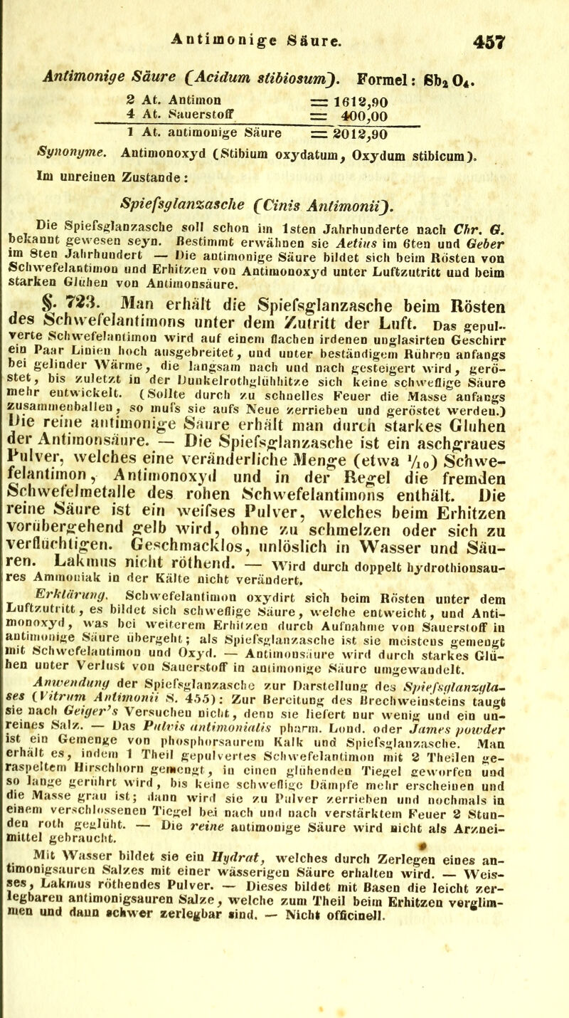 Antimonige Säure £.Acidum stibiosum). Formel: Sb204. 2 At. Antimon ~ 1612,90 4 At. Sauerstoff z=z 400,00 1 At. antimonige Säure — 2012,90 Synonyme. Antimonoxyd (Stibium oxydatum, Oxydum stibicum). Im unreinen Zustande: Spiefsglanzasche (Cinis AntimoniiJ. Die Spiefsglanzasche soll schon im lsten Jahrhunderte nach Chr. G. bekannt gewesen seyn. Bestimmt erwähnen sie Aetius im 6ten und Geber un 8ten Jahrhundert — Die antimonige Säure bildet sich beim Kosten von Schwefelantimon und Erhitzen von Antimonoxyd unter Luftzutritt und beim starken Glühen von Antimonsäure. §. 723. Man erhält die Spiefsglanzasche beim Rösten des Schwefelantimons unter dem Zutritt der Luft. Das gepul- verte Schwefelantimon wird auf einem flachen irdenen unglasirten Geschirr ein Paar Linien hoch ausgebreitet, und unter beständigem Rühren anfangs bei gelinder Wärme, die langsam nach uud nach gesteigert wird, gerö- stet, bis zuletzt in der Dunkelrothglühhitze sich keine schweflige Säure mehr entwickelt. (Sollte durch zu schnelles Feuer die Masse anfangs zusammenballen, so mufs sie aufs Neue zerrieben und geröstet werden.) l)ie reine antimonige Saure erhält man durch starkes Glühen der Antimonsäure. — Die Spiefsglanzasche ist ein aschgraues 1 ulver, welches eine veränderliche Menge (etwa Vi0) Schwe- felantimon , Antimonoxyd und in der Regel die fremden Schwefelmetalle des rohen Schwefelantimons enthält. Die reine Säure ist ein weifses Pulver, welches beim Erhitzen vorübergehend gelb wird, ohne zu schmelzen oder sich zu verflüchtigen. Geschmacklos, unlöslich in Wasser und Säu- ren. LakmilS nicht rothend. — Wird durch doppelt hydrotliionsau- res Ammoniak in der Kälte nicht verändert, Erklärung. Sch we fei an Union oxydirt sich beim Rösten unter dem Luftzutritt, es bildet sich schweflige Säure, welche entweicht, und Anti- monoxyd, was bei weiterem Erhitzen durch Aufnahme von Sauerstoff in antimonige Säure übergeht; als Spiefsglanzasche ist sie moisteus gemengt mit Schwefelantimon und Oxyd. — Antimonsäure wird durch starkes Glü- hen unter Verlust von Sauerstoff in antimonige Säure umgewaudelt. Anwendung der Spiefsglanzasche zur Darstellung des Spiefsglanzgla- ses (Utrum Antimonii S. 45.5): Zur Bereitung des Brechweinsteins taugt sie nach Geiger’s Versucheu nicht, denn sie liefert nur wenig und ein un- reines Salz. Das Pulvis untimonialis pharm. Lond. oder James powder ist ein Gemenge von phosphorsaurem Kalk und Spiefsglanzasche. Man erhält es, indem 1 Theil gepulvertes Schwefelantimon mit 2 Theilen ge- raspeltem Hirschhorn gemengt, in einen glühenden Tiegel geworfen und so lange gerührt wird , bis keine schweflige Dämpfe mehr erscheinen und die Masse grau ist; dann wird sie zu Pulver zerrieben und nochmals in einem verschlossenen Tiegel be.i nach und nach verstärktem Feuer 2 Stun- den roth geglüht. — Die reine autimonige Säure wird nicht als Arznei- mittel gebraucht. # Mit Wasser bildet sie ein Hydrat, welches durch Zerlegen eines an- timonigsauren Salzes mit einer wässerigen Säure erhalten wird. Weis- ses, Lakmus rötliendes Pulver. — Dieses bildet mit Basen die leicht zer- legbaren antimonigsauren Salze, welche zum Theil beim Erhitzen verglim- men und daun schwer zerlegbar sind. — Nicht officinell.
