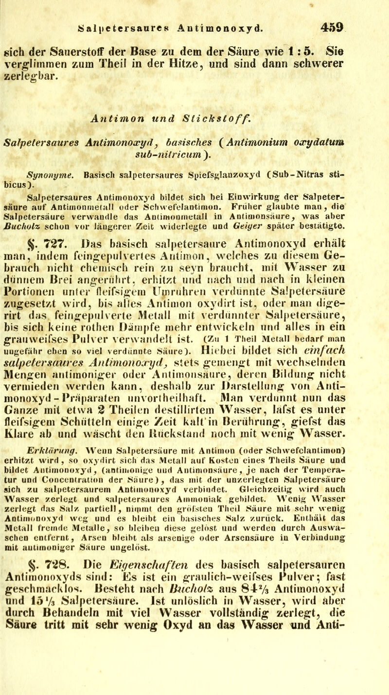 sich der Sauerstoff der Base zu dem der Säure wie 1:5. Sie verglimmen zum Theil in der Hitze, und sind dann schwerer zerlegbar. Antimon und Stichstoff. Salpetersaures Antimonoxyd, basisches (Antimonium oxydatum sub-nitricum ). Synonyme. Basisch salpetersaures Spiefsglanzoxyd (Sub-Nitras sti- bicus). Salpetersaures Antimonoxyd bildet sich bei Einwirkung der Salpeter- säure auf Antimonmetall oder Schwefelantirnon. Früher glaubte man, die Salpetersäure verwandle das Antimonmetall in Antimonsäure, was aber Bucholz schon vor längerer Zeit widerlegte und Geiger später bestätigte. Jj. 727. Das basisch salpetersaure Antimonoxyd erhält man, indem feingepulvertes Antimon, welches zu diesem Ge- brauch nicht chemisch rein zu seyn braucht, mit Wasser zu dünnem Brei angerührt, erhitzt und nach und nach in kleinen Portionen unter (leifsigem Ujprühren verdünnte Salpetersäure zugesetzt wird, bis alles Antimon oxydirt ist, oder man dige- rirt das feingepulverte Metall mit verdünnter Salpetersäure, bis sich keine rothen Dämpfe mehr entwickeln und alles in ein graiiweifses Pulver verwandelt ist. (Zu 1 Theil Metall bedarf man uugefähr eben so viel verdünnte Säure). Hiebei bildet sich einfach Salpeter saures Antimonoxyd, stets gemengt mit wechselnden Mengen antimoniger oder Antimonsäure, deren Bildung nicht vermieden werden kann, deshalb zur Darstellung von Anti- monoxyd - Präparaten unvortheilhaft. Man verdünnt nun das Ganze mit etwa 2 Theilen destillirtem Wasser, lafst es unter fleifsigem Schütteln einige Zeit kalt in Berührung, giefst das Klare ab und Aväscht den Biickstand noch mit wenig Wasser. Erklärung. Weun Salpetersäure mit Antimon (oder Schwefelantirnon) erhitzt wird, so oxydirt sich das Metall auf Kosten eines Theils Säure und bildet Antimonoxyd, (antiinonige uud Antimonsäure, je nach der Tempera- tur und Concentratüm der Saure), das mit der unzerlegten Salpetersäure sich zu salpetersaurem Antimonoxyd verbindet. Gleichzeitig wird auch Wasser zerlegt und salpetersaures Ammoniak gebildet. Wenig Wasser zerlegt das Salz partiell, nimmt den grol'sten Theil Säure mit sehr wenig Antimonoxyd weg uud es bleibt ein basisches Salz zurück. Enthält das Metall fremde Metalle, so bleiben diese gelost und werden durch Auswa- schen entfernt, Arsen bleibt als arsenige oder Arsensäure in Verbindung mit autimoniger Säure ungelöst. §. 728. Die Eigenschaften des basisch salpelersauren Antimonoxyds sind: Es ist ein graulich-weifses Pulver; fast geschmacklos. Besteht nach IJuchotz aus 84-y3 Antimonoxyd und lo Vs Salpetersäure. Ist unlöslich in Wasser, wird aber durch Behandeln mit viel Wasser vollständig zerlegt, die Säure tritt mit sehr wenig Oxyd an das Wasser und Anti-