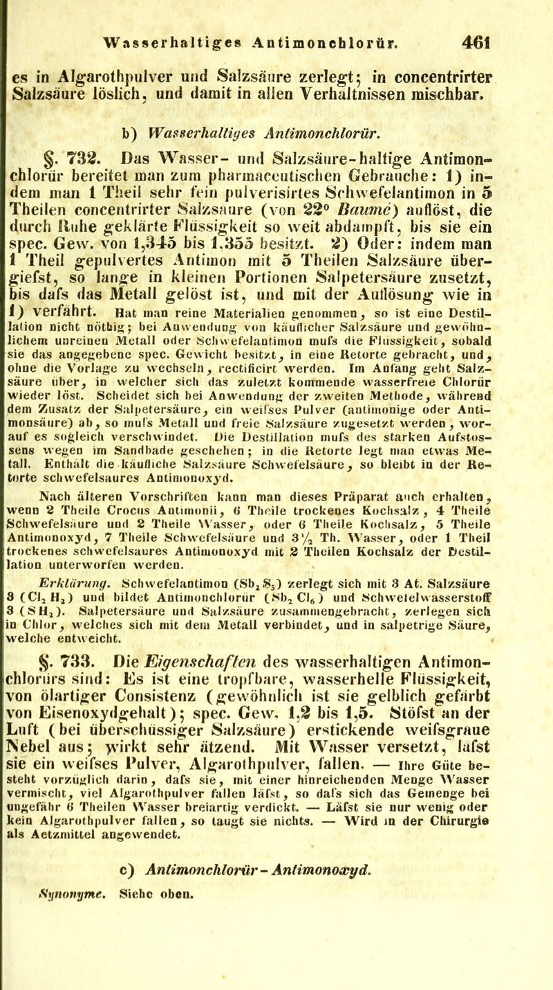 es in Algarothpulver und Salzsäure zerlegt; in concentrirter Salzsäure löslich, und damit in allen Verhältnissen mischbar. b) Wasserhaltiges Antimonchlorür. §. 732. Das Wasser- und Salzsäure-haltige Antimon« chlorur bereitet man zum pharmaceutischen Gebrauche: 1) in- dem man 1 Theil sehr fein pulverisirtes Schwefelantimon in 5 Theilen concentrirter Salzsaure (von 22° Baume) auflöst, die durch Ruhe geklärte Flüssigkeit so weit abdampft, bis sie ein spec. Gew. von 1,345 bis 1.355 besitzt. 2) öder: indem man 1 Theil gepulvertes Antimon mit 5 Theilen Salzsäure über- giefst, so lange in kleinen Portionen Salpetersäure zusetzt, bis dafs das Metall gelöst ist, und mit der Auflösung wie in 1) verfährt. Hat man reine Materialien genommen, so ist eine Destil- lation nicht nötbig; bei Anwendung von käuflicher Salzsäure und gewöhn- lichem unreinen Metall oder Schwefelantimon mufs die Flüssigkeit, sobald sie das angegebene spec. Gewicht besitzt, in eine Retorte gebracht, und, ohne die Vorlage zu wechseln, rectificirt werden. Im Anfang geht Salz- säure über, in welcher sich das zuletzt kommende wasserfreie Chlorur wieder löst. Scheidet sich bei Anwendung der zweiten Methode, während dem Zusatz der Salpetersäure, ein weifses Pulver (anlimonige oder Auti- monsäure) ab, so mufs Metall und freie Salzsäure zugesetzt werden, wor- auf es sogleich verschwindet. Die Destillation mufs des starken Aufstos- sens wegen im Sandbade geschehen; in die Retorte legt man etwas Me- tall. Enthält die käufliche Salzsäure Schwefelsäure, so bleibt in der Re- torte schwefelsaures Antimonoxyd. Nach älteren Vorschriften kann man dieses Präparat auch erhalten, wenn 2 Theile Crocus Antunonii, 6 Theile trockenes Kochsalz, 4 Theile Schwefelsäure und 2 Theile Wasser, oder 6 Theile Kochsalz, 5 Theile Antimonoxyd, 7 Theile Schwefelsäure und 3'/* Th. Wasser, oder 1 Theil trockenes schwefelsaures Antimonoxyd mit 2 Theilen Kochsalz der Destil- lation unterworfen werden. Erklärung. Schwefelantimon (Sb2S3) zerlegt sich mit 3 At. Salzsäure 3(C12Hj) und bildet Antimonchlorür (SbaCI6) und Schweieiwasserstoff 3 (SHj). Salpetersäure und Salzsäure zusammengebracht, zerlegen sich in Chlor, welches sich mit dem Metall verbindet, und in salpetrige Säure, welche entweicht. §. 733. Die Eigenschaften des wasserhaltigen Antimon- chloriirs sind: Es ist eine tropfbare, wasserhelle Flüssigkeit, von ölartiger Consistenz (gewöhnlich ist sie gelblich gefärbt von Eisenoxydgehalt); spec. Gew, 1,2 bis 1,5. Stöfst an der Luft (bei überschüssiger Salzsäure) erstickende weifsgraue INebel aus; yvirkt sehr ätzend. Mit Wasser versetzt, lafst sie ein weifses Pulver, Algarothpulver, fallen. — ihre Güte be- steht vorzüglich darin, dafs sie, mit einer hinreichenden Menge Wasser vermischt, viel Algarothpulver fallen läfst, so dafs sich das Gemenge bei ungefähr 6 Theilen Wasser breiartig verdickt. — Läfst sie nur wenig oder kein Algarothpulver fallen, so taugt sie nichts. — W^ird m der Chirurgie als Aetzmittel angewendet. c) Antimonchlorür - Antimonoxyd. Synonyme. Siehe oben.