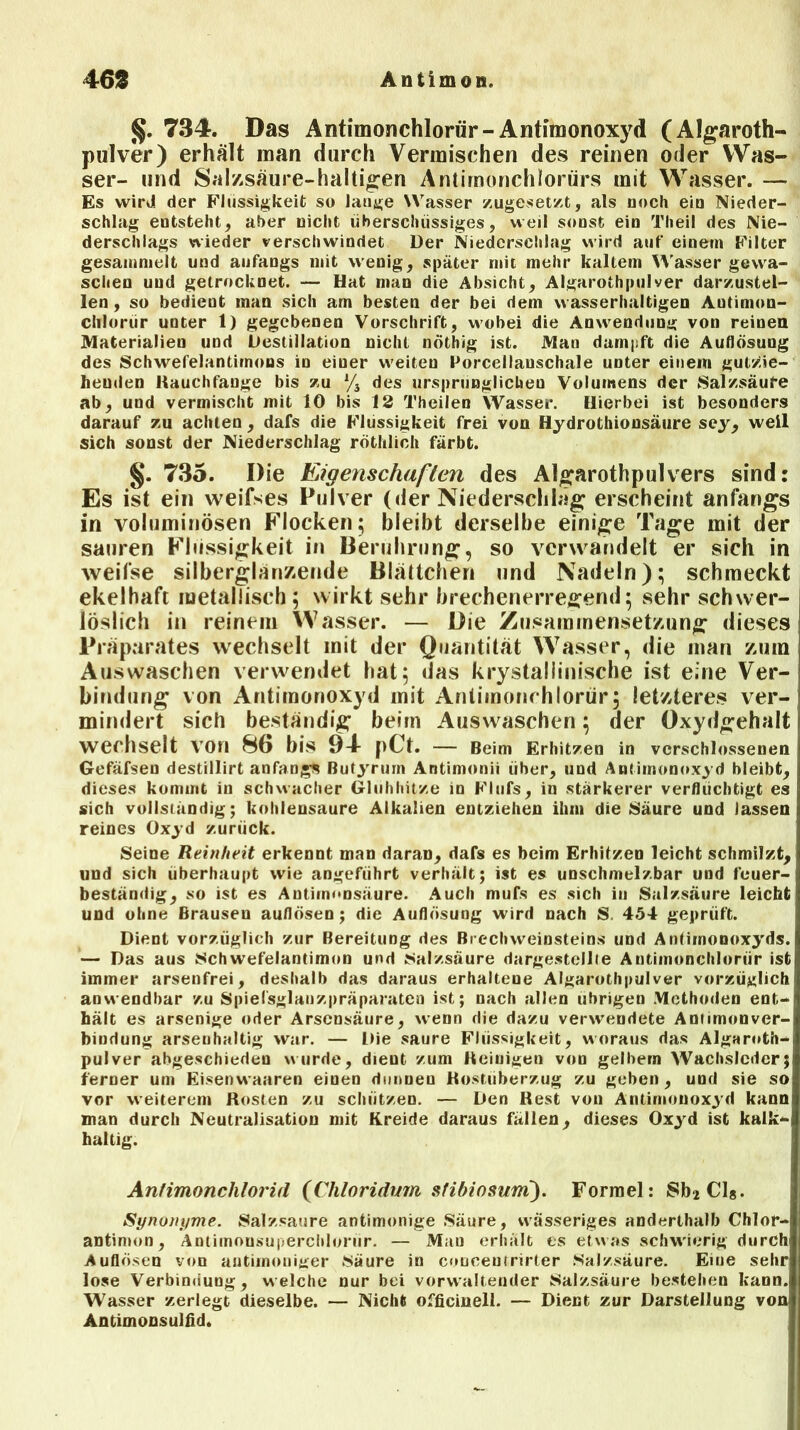 §. 734. Das Antimonchlorür- Antimonoxyd (Algaroth- pulver) erhält man durch Vermischen des reinen oder Was- ser- und Salzsäure-haltigen Antimonchlorürs mit Wasser. — Es wird der Flüssigkeit so lange Wasser zugesetzt, als noch ein Nieder- schlag entsteht, aber nicht überschüssiges, weil sonst ein Theil des Nie- derschlags wieder verschwindet Der Niederschlag wird auf einem Filter gesammelt und anfangs mit wenig, später mit mehr kaltem Wasser gewa- schen und getrocknet. — Hat man die Absicht, Algarothpulver darzustel- len, so bedient man sich am besten der bei dem wasserhaltigen Autimon- chloriir unter 1) gegebenen Vorschrift, wobei die Anwendung von reinen Materialien und Destillation nicht nöthig ist. Man dampft die Auflösung des Schwefelantimons io einer w'eiten Porcellauschale unter einem gutzie- heuden Hauchfange bis zu % des ursprünglichen Volumens der Salzsäure ab, und vermischt mit 10 bis 12 Theilen Wasser. Hierbei ist besonders darauf zu achten, dafs die Flüssigkeit frei von Hydrothionsäure sey, weil sich sonst der Niederschlag röthlich färbt. §. 735. Die Eigenschaften des Algrarothpulvers sind: Es ist ein weifses Pulver (der Niederschlag erscheint anfangs in voluminösen Flocken; bleibt derselbe einige Tage mit der sauren Flüssigkeit in Berührung, so verwandelt er sich in weifse silberglänzende Blättchen und Nadeln); schmeckt ekelhaft metallisch ; wirkt sehr brechenerregend; sehr schwer- löslich in reinem Wasser. — Die Zusammensetzung dieses Präparates wechselt mit der Quantität Wasser, die man zum Auswaschen verwendet hat; das krystallinische ist eine Ver- bindung von Antimonoxyd mit Antimonchlorür; letzteres ver- mindert sich beständig beim Auswaschen; der Oxydgehalt wechselt von 8(> bis 94 pCt. — Beim Erhitzen in verschlossenen Gefäfseu destillirt anfangs ßutyrum Antimonii über, und Antimonoxyd bleibt, dieses kommt in schwacher Glühhitze in Flufs, in stärkerer verflüchtigt es sich vollständig; kohlensaure Alkalien entziehen ihm die Säure und lassen reines Oxyd zurück. Seine Reinheit erkennt man daran, dafs es beim Erhitzen leicht schmilzt, und sich überhaupt wie angeführt verhält; ist es unschmelzbar und feuer- beständig, so ist es Antirnnosäure. Auch mufs es sich in Salzsäure leiebt und ohne Brausen auflösen; die Auflösung wird nach S. 454 geprüft. Dient vorzüglich zur Bereitung des Brechweinsteins und Antimonoxyds. — Das aus Schwefelantimon und Salzsäure dargestellte Antimonchlorür ist immer arsenfrei, deshalb das daraus erhaltene Algarothpulver vorzüglich anwendbar zu Spiefsglanzpräparaten ist; nach allen übrigen Methoden ent- hält es arsenige oder Arsensäure, wenn die dazu verwendete Antimonver- bindung arsenhaltig war. — Die saure Flüssigkeit, woraus das Algaroth- pulver abgeschieden wurde, dient zum Reinigen von gelbem Wachsleder; ferner um Eisenwaaren einen dunuen Hostüberzug zu geben, und sie so vor weiterem Kosten zu schützen. — Den Rest von Antimonoxyd kann man durch Neutralisation mit Kreide daraus fällen, dieses Oxyd ist kalk- haltig. Antimonchlorid (Chloridum stibiosum'). Formel: Sb2 Cl8. Synonyme. Salzsaure antimonige Säure, wässeriges anderthalb Chlor- antimon, Antimonsuperchlorür. — Man erhält es etwas schwierig durch Auflösen von antiinoniger Säure in coneeuirirter Salzsäure. Eme sehr lose Verbindung, welche nur bei verwaltender Salzsäure bestehen kann. Wasser zerlegt dieselbe. — Nicht officinell. — Dient zur Darstellung vom Antimonsulfid.