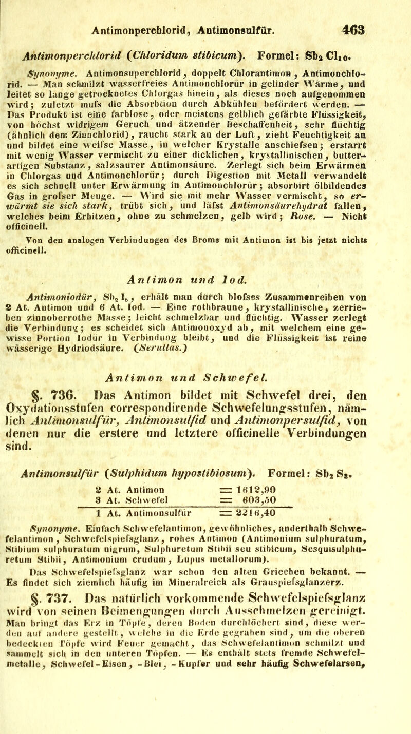 Antimonperchlorid (Chloridum stibicum). Formel: Sb» Clio. Synonyme. Antimonsuperchlorid , doppelt ChlorantimoB , Antimonchlo- rid. — Man schmilzt wasserfreies Antimouchlorur in gelinder Wärme, und leitet so lange getrocknetes Chlorgas hinein, als dieses noch aufgenommen wird; zuletzt mufs die Absorbtion durch Abkühleu befördert werden. — Das Produkt ist eine farblose, oder meistens gelblich gefärbte Flüssigkeit, von höchst widrigem Geruch und ätzender Beschaffenheit, sehr flüchtig (ähnlich dem Ziunchlorid), raucht stark au der Luft, zieht Feuchtigkeit an und bildet eine weifse Masse, in welcher Krystalle anschiefsen; erstarrt mit wenig Wasser vermischt zu einer dicklichen, krystallinischen, butter- artigen Substanz, salzsaurer Antimonsäure. Zerlegt sich beim Erwärmen in Chlorgas uud Antiinonchlorür; durch Digestion mit Metall verwandelt es sich schnell unter Erwärmung in Antimonchloriir; absorbirt ölbildendes Gas in grofser Menge. — Wird sie mit mehr Wasser vermischt, so er- wärmt sie sich stark, trübt sich, und läfst Antimonsäurehydrat fallen, welches beim Erhitzen, ohne zu schmelzen, gelb wird; Rose. — Nicht officinell. Von den analogen Verbindungen des Broms mit Antimon ist bis jetzt nichts officinell« Antimon und lod. Antimoniodiir, Sb2I6, erhält mau durch blofses Zusammenreiben von 2 At. Antimon und 6 At. Iod. — Eine rothbraune, kristallinische, zerrie- ben zinnoberrothe Masse; leicht schmelzbar und flüchtig. Wasser zerlegt die Verbindung; es scheidet sich Antimonoxyd ab, mit welchem eine ge- wisse Portion Iodür in Verbindung bleibt, und die Flüssigkeit ist reine wässerige Hydriodsäure. (Serullas.) Antimon und Scliwefel. §. 736. Das Antimon bildet mit Schwefel drei, den Oxydationsstufen correspondirende Schwefelungsstufen, näm- lich Anlimonsulfür, Antimonsulftd und Antimonpersulfid, von denen nur die erstere und letztere officinelle Verbindungen sind. Antimonsulfür (Sulphidum hypostibiosum). Formel: Sb2 S*. 2 At. Antimon =r 1012,90 3 At. Schwefel rrr 6*03,50 1 At. Antimonsulfür = 2216,40 Synonyme. Einfach Scliwefelantimon, gewöhnliches, anderthalb Schwe- felantimon , Schwefelspiel'sglanz, rohes Antimon (Antimoniuin sulphuratum, Stibium sulphuratum nigrum, Sulphuretum Stihii seu stibicum, Sesquisulphu- retum Stihii, Antimonium crudum, Lupus metallorurn). Das Schwefelspiel'sglanz war schon len alten Griechen bekannt. — Es findet sich ziemlich häufig im Mineralreich als Grauspiefsglanzerz. §. 737. Das natürlich vorkommende Schwefelspiefsglanz wird von seinen Beimengungen durch Ausschmelzen gereinigt. Man bringt das Erz in Töpfe, deren Boden durchlöchert sind, diese wer- den auf andere gestellt, welche in die Erde gegraben sind, um die oberen bedeckten Töpfe wird Feuer gemacht, das Schwefelantimun schmilzt und sammelt sich in den unteren Töpfen. — Es enthält stets fremde Schwefel- mctallc, Schwefel-Eisen, -Blei, - Kupfer uud sehr häufig Schwefelarsen,