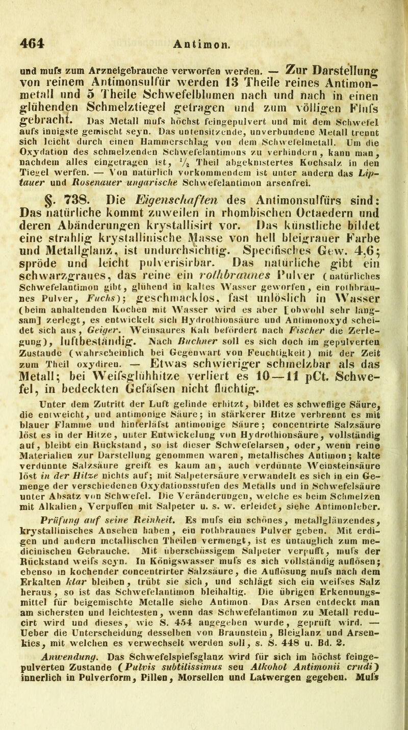 und mufc zum Arzneigebrauche verworfen werden. — Zur Darstellung von reinem Antimonsulfür werden 13 Theile reines Antimon- metall und 5 Theile »Schwefelblumen nach und nach in einen glühenden Schmelztiegel getragen und zmn völligen Flufs gebracht. Das Metall mufs höchst fcingepulvert und mit dem Schwefel aufs innigste gemischt seyn. Das untensitzende, unverbundene Metall trennt sich leicht durch einen Hammerschlag von dem Schvvefelmetall. Um die Oxydation des schmelzenden Schwefelantimons zu verhindern, kann man, nachdem alles eingetragen ist, Va Theil abgeknistertes Kochsalz in den Tiegel werfen. — Von natürlich vorkommendem ist unter audern das Lip- tauer und Rosenauer ungarische Schwefelantimon arsenfrei. §. 738. Die Eigenschaften des Antimonsulfiirs sind: Das natürliche kommt zuweilen in rhombischen Oetaedern und deren Abänderungen krystallisirt vor. Das künstliche bildet eine strahlig krystallinische Masse von hell bleigrauer Farbe und Metallglanz, ist undurchsichtig. Specifisches Gew. 4,6; spröde und leicht pulverisirbar. Das natürliche gibt ein schwarzgraues, das reine ein rolhbraunes Pulver (natürliches Schwefelantimon gibt, glühend in kaltes Wasser geworfen, ein rothbrau- nes Pulver, Fuchs)', geschmacklos, fast unlöslich in Wasser (beim anhaltenden Kochen mit Wasser wird es aber £ obwohl sehr lang- sam] zerlegt, es entwickelt sich Hydrothionsäure und Antimonoxyd schei- det sich aus, Geiger. Weinsaures Kali befördert nach Fischer die Zerle- gung), luftbeständig. Nach Büchner soll es sich doch im gepulverten Zustaude (wahrscheinlich bei Gegenwart von Feuchtigkeit) mit der Zeit zum Theil oxydireu. — Etwas schwieriger schmelzbar als das Metall; bei Weifsglühhitze verliert es 10 —11 pCt. Schwe- fel, in bedeckten Gefäfsen nicht fluchtig. Unter dem Zutritt der Luft gelinde erhitzt, bildet es schweflige Säure, die entweicht, und antimonige Säure; in stärkerer Hitze verbrennt es mit blauer Flamme und hinferläfst antimonige Säure; concemrirte Salzsäure löst es iu der Hitze, unter Entwickelung von Hydrothionsäure, vollständig auf, bleibt ein Rückstand, so ist dieser Schwel'elarsen, oder, wenn reine Materialien zur Darstellung genommen waren, metallisches Antimon; kalte verdünnte Salzsäure greift es kaum an , auch vcrdüunte Weinsteinsäure löst in der Hitze nichts auf; mit Salpetersäure verwandelt es sich in ein Ge- menge der verschiedenen Oxydationsstufen des Metalls und in Schwefelsäure unter Absatz von Schwefel. Die Veränderungen, welche es beim Schmelzen mit Alkalien, Verpuffen mit Salpeter u. s. w. erleidet, siehe Antimonleber. Prüfung auf seine Reinheit. Es mufs ein schönes, metallglänzendes, krystallinisches Ansehen haben, ein rothbraunes Pulver geben. Mit erdi- gen und andern metallischen Theilen vermengt, ist es untauglich zum me- dicinischeu Gebrauche. Mit überschüssigem Salpeter verpufft, mufs der Rückstand weifs scj n. In Königswasser mufs es sich vollständig auflösen; ebenso in kochender concentrirter Salzsäure, die Auflösung mufs nach dem Erkalten klar bleiben, trübt sie sich, und schlägt sich ein weil'ses Salz heraus , so ist das Schwefelantimon bleihaltig. Die übrigen Erkennungs- mittel für beigemischte Metalle siehe Antimon Das Arsen entdeckt man am sichersten und leichtesten, wenn das Schwrefelantimon zu Metall redu- cirt wird und dieses, wie S. 454 angegeben wurde, geprüft wird. — Ueber die Unterscheidung desselben von Braunstein, Bleiglanz und Arsen- kies, mit welchen es verwechselt werden soll, s. S. 448 u. Bd. 2. Anwendung. Das Schwefelspiersglanz wird für sich im höchst feinge- pulverten Zustande (Pulvis subtilissimus seu Alkohol Antimonii crudi) innerlich in Pulverform, Pillen, Morsellen und Latwergen gegeben. Mul»