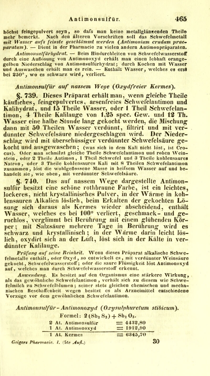 höchst feingepulvert seyn, so dafs man keine metallglänzenden Theil© mehr bemerkt. Nach den älteren Vorschriften soll das Schwefelmetall mit Wasser aufs feinste geschlämmt werden fAntimonium crudum prae~ paratum). — Dient in der Pharmacie zu vielen andern Antimonpräparaten. Antimonsulfärhydrat. — Beim Hindurchleiten von Schwefelwasserstoff durch eine Auflösung von Antimonoxyd erhält man einen lebhaft orange- gelben Niederschlag von Antimonsulfiirhydrat; durch Kochen mit Wasser und Auswaschen erhält man es rein. — Enthält Wasser, welches es erst bei 250°, wo es schwarz wird, verliert. Antimonsulfür auf nassem Wege (Oxydfreier Kermes), §. T39. Dieses Präparat erhält man, wenn gleiche Theile käufliches, feingepulvertes, arsenfreies Schwefelantimon und Kalihydrat, und 15 Theile Wasser, oder 1 Theil Schwefelan- timon, 4 Theile Kalilauge von 1,25 spec. Gew. und 12 Th. Wasser eine halbe Stunde lang gekocht werden, die Mischung dann mit 50 Theilen Wasser verdünnt, filtrirt und mit ver- dünnter Schwefelsäure niedergeschlagen wird. Der Nieder- schlag wird mit überschüssiger verdünnter Schwefelsäure ge* kocht und ausgewaschen 5 (was sich iu dem Kali nicht löst, ist Cro- cus). Oder man schmilzt gleiche Theile Schwefelantimon und rohen Wein- stein, oder 2 Theile Antimon, 1 Theil Schwefel und 3 Theile kohlensaures Natron, oder 3 Theile kohlensaures Kali mit 8 Theilen Schwefelantimou zusammen, löst die wohlgeflossene Masse in heifsem Wasser auf und be- handelt sie, wie oben, mit verdünnter Schwefelsäure. $. 740. Das auf nassem Wege dargestellte Antimon- sulfür besitzt eine schöne rothbraune Farbe, ist ein leichtes, lockeres, nicht krystaliinisches Pulver, in der Wärme in koh- lensauren Alkalien löslich, beim Erkalten der gekochten Lö- sung sich daraus als Kermes wieder abscheidend, enthält Wasser, welches es bei 100° verliert, geschmack- und ge- ruchlos, verglimmt bei Berührung mit einem glühenden Kör- per 5 mit Salzsäure mehrere Tage in Berührung wird es schwarz und kristallinisch 5 in der Wärme darin leicht lös- lich, oxydirt sich an der Luft, löst sich in der Kälte in ver- dünnter Kalilauge. Prüfung auf seine Reinheit. Wenn dieses Präparat alkalische Schwe- felmetalle enthält, oder Oxyd, so entwickelt es, mit verdünnter Weinsäure gekocht, Schwefelwasserstoff; oder die saure Flüssigkeit löst Antimonoxyd auf, welches man durch Schwefelwasserstoff erkennt. Anwendung. Es besitzt auf den Organismus eine stärkere Wirkung, als das gewöhnliche Schwefelantimon , verhält sich zu diesem wie Schwe- felmilch zu Scjiwefelblumen; seiner stets gleichen chemischen und mecha- nischen Beschaffenheit wegen besitzt es als Arzneimittel entschiedene Vorzüge vor dem gewöhnlichen Schwefelantimon. Antimonsulfür - Antimonoxyd (Oxysulphuretum stibicum). Formel: 2 (Sb2 S3)-f Sb2 03. 2 At. Antimonsulfur 1 At. Antimonoxyd =: 4432,80 = 1912,90 1 At. Kermes Geiger* Pharmacie. I. (Ste Au fl.) = 6345,70 30