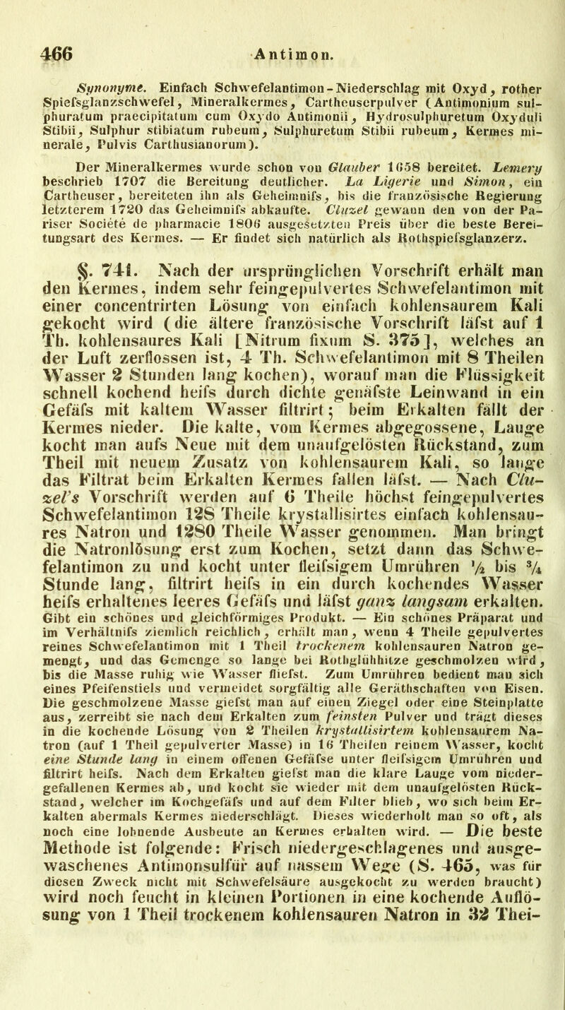 Synonyme. Einfach Schwefelantimou-Niederschlag mit Oxyd, rother Spiefsglanzschwefel, Mineralkermes, Cartheuserpulver (Antimonium sul- phuratum praecipitatum cum Oxydo Autimonii, Hydrosulphuretum Oxyduii Stibii, Sulphur stibiatum rubeurn, Sulphuretum Stibii rubeum, Kermes mi- nerale, Pulvis Carthusianorum). Der Mineralkermes wurde schon von Glauber 1058 bereitet. Lemery beschrieb 1707 die Bereitung deutlicher. La Ligerie und Simon, ein Cartheuser, bereiteten ihn als Geheimnifs, bis die französische Regierung letzterem 1720 das Geheimnifs abkaufte. Clifzel gewann den von der Pa- riser Societe de pharmacie 1806 ausgeletzteu Preis über die beste Berei- tungsart des Kermes. — Er findet sich natürlich als Rothspiefsglanzerz. §. 74fi. Nach der ursprünglichen Vorschrift erhält man den Kermes, indem sehr feingepulvertes Schwefelantimon mit einer concentrirten Lösung von einfach kohlensaurem Kali gekocht wird (die ältere französische Vorschrift läfst auf 1 Th. kohlensaures Kali [Nitrum fixum S. 375], welches an der Luft zerflossen ist, 4 Th. Schwefelantimon mit 8 Theilen Wasser 2 Stunden lang kochen), worauf man die Flüssigkeit schnell kochend heifs durch dichte genäfste Leinwand in ein Gefäfs mit kaltem Wasser filtrirt 5 beim Erkalten fällt der Kermes nieder. Die kalte, vom Kermes abgegossene, Lauge kocht man aufs Neue mit dem unaufgelösten Rückstand, zum Theil mit neuem Zusatz von kohlensaurem Kali, so lange das Filtrat beim Erkalten Kermes fallen läfst. — Nach Clu- %eVs Vorschrift werden auf 6 Theile höchst feingepulvertes Schwefelantimon 12S Theile krystallisirtes einfach kohlensau- res Natron und 1280 Theile Wasser genommen. Man bringt die Natronlösung erst zum Kochen, setzt dann das Schwe- felantimon zu und kocht unter fleifsigem Umrühren */2 bis 3/4 Stunde lang, filtrirt heifs in ein durch kochendes Wasser heifs erhaltenes leeres Gefäfs und läfst gan% langsam erkalten. Gibt ein schönes und gleichförmiges Produkt. — Ein schönes Präparat und im Verhältnifs ziemlich reichlich, erhält man, wenn 4 Theile gepulvertes reines Schwefelantimon mit 1 Theil trockenem kohlensauren Natron ge- mengt, und das Gemenge so lange bei Rotbglühhitze geschmolzen wird, bis die Masse ruhig wie Wasser /liefst. Zum Umrühren bedient mau 3ich eines Pfeifenstiels und vermeidet sorgfältig alle Gerätschaften von Eisen. Die geschmolzene Masse giefst man auf einen Ziegel oder eine Steinplatte aus, zerreibt sie nach dem Erkalten zum feinsten Pulver und trägt dieses in die kochende Lösung von 2 Theilen krystaUisirtem kohlensaurem Na- tron (auf 1 Theil gepulverter Masse) in 16 Theilen reinem Wasser, kocht eine Stunde lang in einem offenen Gefäfse unter fleifsigem Umrühren und filtrirt heifs. Nach dem Erkalten gielst man die klare Lauge vom nieder- gefallenen Kermes ab, und kocht sie wieder mit dem unaufgelösten Rück- stand, welcher im Kochgefäfs und auf dem Filter blieb, wo sich beim Er- kalten abermals Kermes niederschlägt. Dieses wiederholt man so oft, als noch eine lohnende Ausbeute an Kermes erhalten wird. — Die beste Methode ist folgende: Frisch niedergeschlagenes und ausge- waschenes Antimonsulfüi* auf nassem Wege (8. 465, was für diesen Zweck nicht mit Schwefelsäure ausgekocht zu werden braucht) wird noch feucht in kleinen Portionen in eine kochende Auflö- sung von 1 Theil trockenem kohiensauren Natron in 32 Thei-