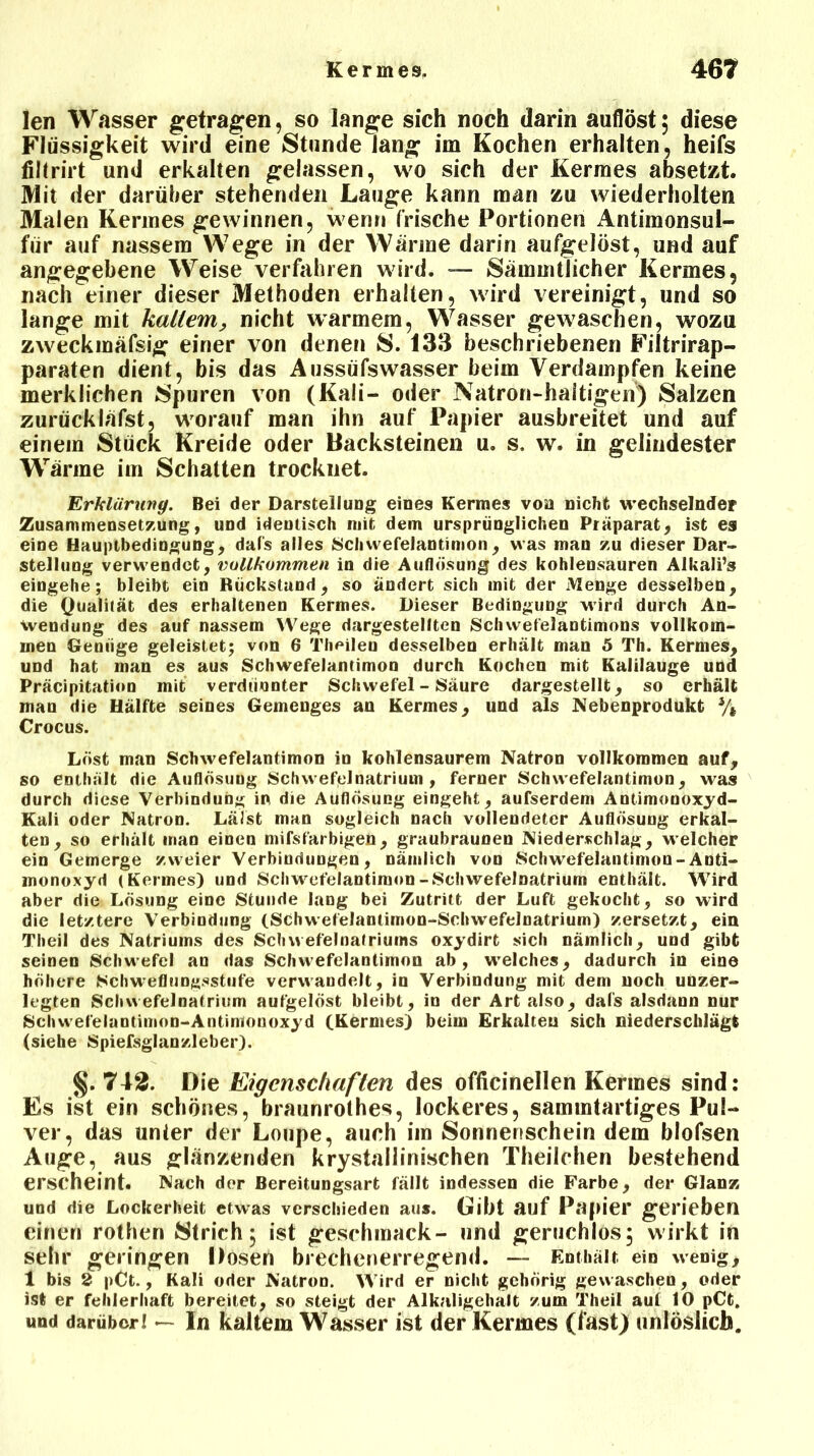 len Wasser getragen, so lange sich noch darin auflöst 5 diese Flüssigkeit wird eine Stunde lang im Kochen erhalten, heifs fillrirt und erkalten gelassen, wo sich der Kermes absetzt. Mit der darüber stehenden Lauge kann man zu wiederholten Malen Kermes gewinnen, wenn frische Portionen Antimonsul- für auf nassem Wege in der Wärme darin aufgelöst, und auf angegebene Weise verfahren wird. — Sämmtlicher Kermes, nach einer dieser Methoden erhalten, wird vereinigt, und so lange mit kaltem, nicht warmem, Wasser gewaschen, wozu zweckmäfsig einer von denen 8. 133 beschriebenen Filtrirap- paraten dient, bis das Aussüfswasser beim Verdampfen keine merklichen Spuren von (Kali- oder Natron-haltigen) Salzen zurückläfst, worauf man ihn auf Papier ausbreitet und auf einem Stück Kreide oder Backsteinen u. s. w. in gelindester Wärme im Schatten trocknet. Erklärung. Bei der Darstellung eines Kermes von nicht wechselnder Zusammensetzung, und identisch mit dem ursprünglichen Präparat; ist es eine Hauptbedingung; dafs alles Schwefelantimon; was man zu dieser Dar- stellung verwendet, iwllkommen in die Auflösung des kohlensauren Alkali’s eingehe; bleibt ein Rückstand, so ändert sich mit der Menge desselben, die Qualität des erhaltenen Kermes. Dieser Bedingung wird durch An- wendung des auf nassem Wege dargestellten Schwefelantimons vollkom- men Genüge geleistet; von 6 Theilen desselben erhält man 5 Th. Kermes, und hat man es aus Schwefelantimon durch Kochen mit Kalilauge und Präcipitation mit verdünnter Schwefel - Säure dargestellt, so erhält man die Hälfte seines Gemenges an Kermes, und als Nebenprodukt % Crocus. Löst man Schwefelantimon io kohlensaurem Natron vollkommen auf, so enthält die Auflösung Schwefclnatrium , ferner Schwefelantimon, was durch diese Verbindung in die Auflösung eingeht, aufserdem Antimonoxyd- Kali oder Natron. Lälst man sogleich nach vollendeter Auflösung erkal- ten, so erhält inan einen mifsfarbigen, graubraunen Niederschlag, welcher ein Gemerge zweier Verbindungen, nämlich von Schwefelantimon-Anti- monoxyd (Kermes) und Schwefelantimon-Schwefelnatrium enthält. Wird aber die Lösung eine Stunde lang bei Zutritt der Luft gekocht, so wird die letztere Verbindung (Schwefelantimon-Schwefelnatrium) zersetzt, ein Theil des Natriums des Schwefelnafriums oxydirt sich nämlich, und gibt seinen Schwefel an das Schwefelantimon ab, welches, dadurch in eine höhere Schwefliingsstufe verwandelt, in Verbindung mit dem noch unzer- legten Schwefelnatrium aufgelöst bleibt, in der Art also, dal's alsdann nur Schwefeluntimon-Antimonoxyd (Kermes) beim Erkalten sich niederschlägt (siehe Spiefsglanzleber). §. 742. Die Eigenschaften des officinellen Kermes sind: Es ist ein schönes, braunrothes, lockeres, sammtartiges Pul- ver, das unter der Loupe, auch im Sonnenschein dem blofsen Auge, aus glänzenden krystallinischen Theilchen bestehend erscheint. Nach der Bereitungsart fällt indessen die Farbe, der Glanz und die Lockerheit etwas verschieden aus. Gibt auf Papier gerieben einen rothen Strich; ist geschmack- und geruchlos; wirkt in sehr geringen Dosen brechenerregend. — Enthält ein wenig, 1 bis 2 pCt., Kali oder Natron. Wird er nicht gehörig gewaschen, oder ist er fehlerhaft bereitet, so steigt der Alkaligehalt zum Theil auf 10 pCt. und darüberl — In kaltem Wasser ist der Kermes (fast) unlöslich.