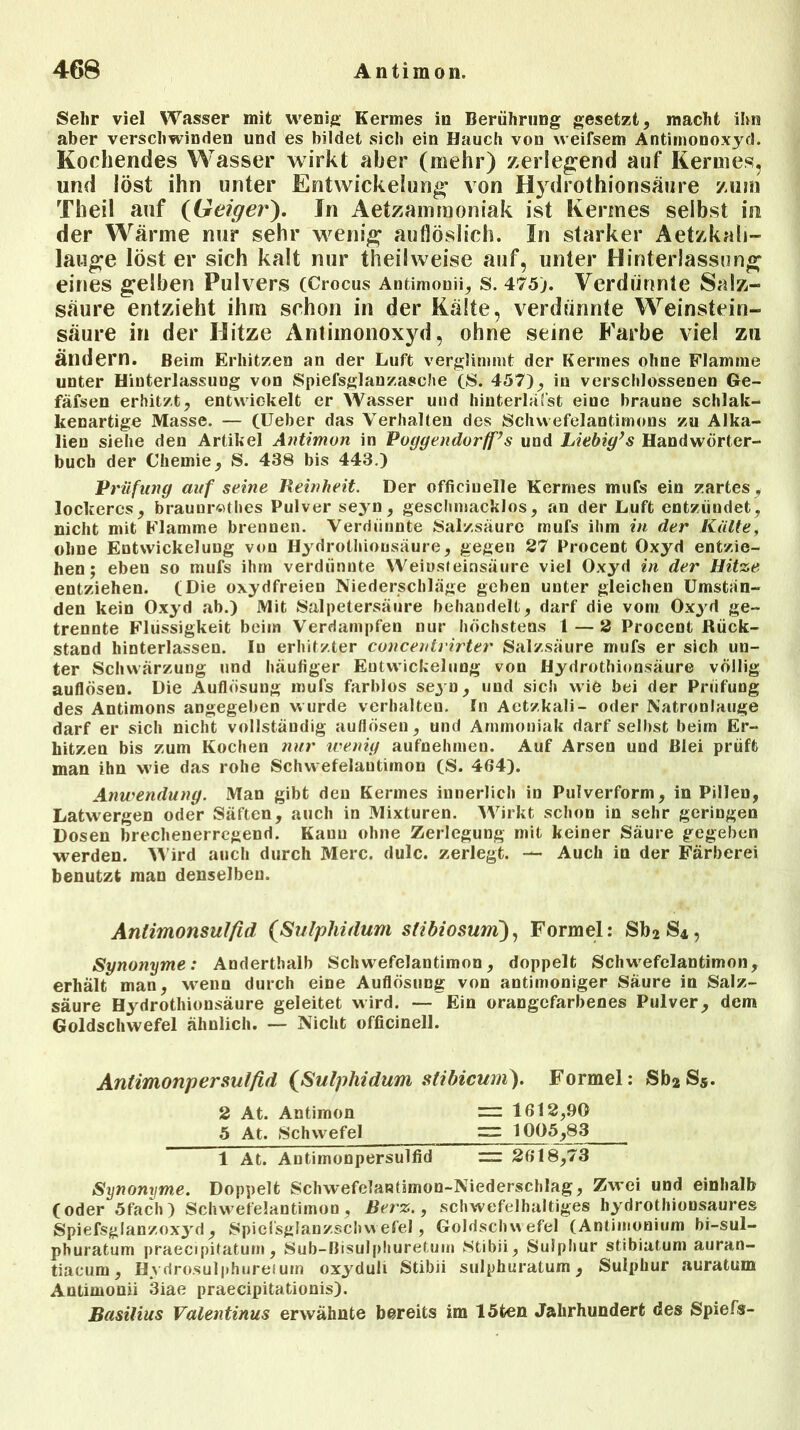 Sehr viel Wasser mit wenig Kermes in Berührung gesetzt, macht ihn aber verschwinden und es bildet sich ein Hauch von weifsem Antiinonoxyd. Kochendes Wasser wirkt aber (mehr) zerlegend auf Kermes, und löst ihn unter Entwickelung von Hydrothionsäure zum Theil auf (Geiger). In Aetzammoniak ist Kermes selbst in der Wärme nur sehr wenig auflöslich. In starker Aetzkali- lauge löst er sich kalt nur theil weise auf, unter Hinterlassung eines gelben Pulvers (Crocus Antimon», s. 475). Verdünnte Salz- säure entzieht ihm schon in der Kälte, verdünnte Weinstein- säure in der Hitze Antimonoxyd, ohne seine Farbe viel zu ändern. Beim Erhitzen an der Luft verglimmt der Kermes ohne Flamme unter Hinterlassung von Spiefsglanzasche (8. 457), iu verschlossenen Ge- fäfsen erhitzt, entwickelt er Wasser und hinterläfst eine braune schlak- kenartige Masse. — (lieber das Verhalten des Schwefelantimons, zu Alka- lien siehe den Artikel Antimon in Poggendorff’s und Liebig’s Handwörter- buch der Chemie, S. 438 bis 443.) Prüfung auf seine Reinheit. Der officiuelle Kermes mufs ein zartes, lockeres, brauurothes Pulver seyn, geschmacklos, an der Luft entzündet, nicht mit Flamme brennen. Verdünnte Salzsäure mufs ihm in der Kälte, ohne Entwickeluug von Hydrothionsäure, gegen 27 Procent Oxyd entzie- hen; eben so mufs ihm verdünnte Weinsteinsäure viel Oxyd in der Hitze entziehen. (Die oxydfreien Niederschläge geben unter gleichen Umstän- den kein Oxyd ab.) Mit Salpetersäure behandelt, darf die vom Oxyd ge- trennte Flüssigkeit beim Verdampfen nur höchstens l — 2 Procent Rück- stand hinterlassen. Iu erhitzter concentvirter Salzsäure mufs er sich un- ter Schwärzung und häufiger Entwickelung von Hydrothionsäure völlig auflösen. Die Auflösung mufs farblos seyn, und sich wie bei der Prüfung des Antimons angegeben wurde verhalten. In Aetzkali- oder Natronlauge darf er sich nicht vollständig auflösen, und Ammoniak darf selbst beim Er- hitzen bis zum Kochen nur wenig aufnehmen. Auf Arsen und Blei prüft man ihn wie das rohe Schwefelautimon (S. 464). Anwendung. Man gibt deu Kermes innerlich in Pulverform, in Pillen, Latwergen oder Säften, auch in Mixturen. Wirkt schon in sehr geringen Dosen brechenerregend. Kanu ohne Zerlegung mit keiner Säure gegeben werden. Wird auch durch Merc. dulc. zerlegt. — Auch in der Färberei benutzt man denselben. Antimonsulfid (Sulphidum stibiosum), Formel: Sb2S4, Synonyme: Anderthalb Schwefelantimon, doppelt Schwefelantimon, erhält man, wenn durch eine Auflösung von antimoniger Säure iu Salz- säure Hydrothionsäure geleitet wird. — Ein orangefarbenes Pulver, dem Goldschwefel ähnlich. — Nicht officinell. Antimonpersulfid [Sulphidum stibicuni). Formel: Sb2Ss. 2 At. Antimon = 1612,90 5 At. Schwefel ~ 1005,83 1 At. Antimonpersulfid — 2618,73 Synonyme. Doppelt Schwefelantimon-Niederschlag, Zwei und einhalb (oder 5fach ) Sclnvefelantimon , Berz., schwefelhaltiges hydrothionsaures Spiefsglanzoxyd, Spiefsglanzschw efel, Goldschwefel (Antimonium bi-sul- phuratum praecipitaturn, Sub-ßisulphuretum Stibii, Sulphur stibiatum auran- tiacum, Hydrosulphureium oxyduli Stibii sulphuratum, Sulphur auratum Antimon» 3iae praecipitationis). Basilius Valentinus erwähnte bereits im löten Jahrhundert des Spiels-