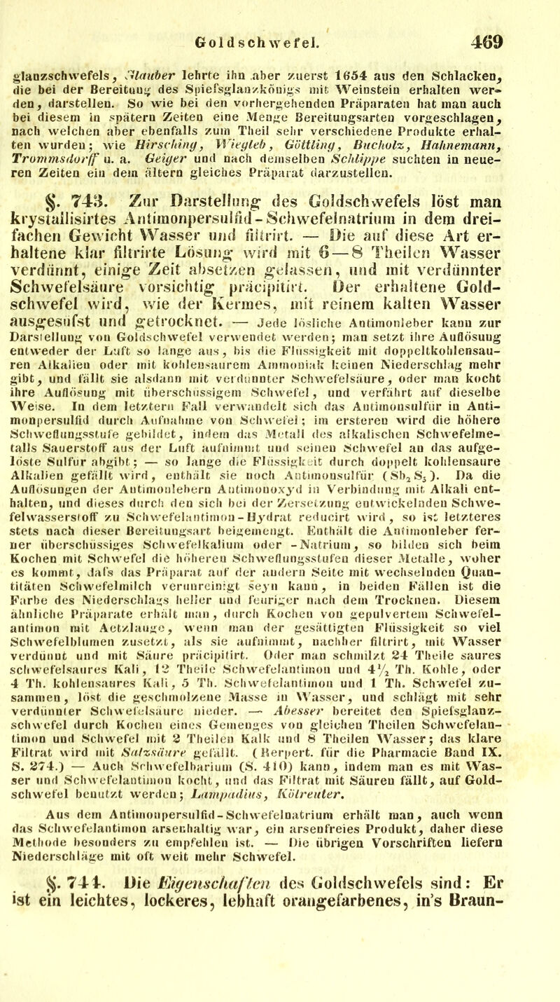 glanzschwefels, Klauber lehrte ihn aber zuerst 1654 aus den Schlacken, die bei der Bereitung des Spiefsglanzkönigs mit Weiustein erhalten wer» den, darstellen. So wie bei den vorhergehenden Präparaten hat man auch bei diesem in spätem Zeiten eine Menge Bereitungsarten vorgeschlagen, nach welchen aber ebenfalls zum Th eil sehr verschiedene Produkte erhal- ten wurden; wie Hirschint/, Wiey leb, Göttliny, Bucholz, Hahnemann, Trommsdorff u. a. Geiger und nach demselben Schlippe suchten in neue- ren Zeiten ein dein altern gleiches Präparat darzustellen. §. 743. Zur Darstellung* des Goldschwefels löst man krystailisirtes Antimonpersulfid-Schwefelnatrium in dem drei- fachen Gewicht Wasser und fiitrirt. — Die auf diese Art er- haltene klar filtrirte Lösung wird mit 6—8 Theilen Wasser verdünnt, einige Zeit absetzen gelassen, und mit verdünnter Schwefelsäure vorsichtig präcipitirt. Der erhaltene Gold- schwefel wird, wie der Kermes, mit reinem kalten Wasser ausgesufst und getrocknet. — Jede lösliche Autimonleber kann zur Darstellung von Goldschwefel verwendet werden; man setzt ihre Auflösung entweder der Duft so lange aus, bis die Flüssigkeit mit doppeltkohlensau- ren Alkalien oder mit kohlensaurer» Ammoniak keinen Niederschlag mehr gibt, und fällt sie alsdann mit verdünnter Schwefelsäure, oder man kocht ihre Auflösung mit überschüssigem Schwefel, und verfährt auf dieselbe Weise. In dem letztem Fall verwandelt sich das Autirnousulfür in Anti- monpersuliid durch Aufnahme vou Schwefel; im ersteren wird die höhere Schweflungsstufe gebildet, indem das Metall des alkalischen Schwefelme- talls Sauerstoff aus der Luft aufnimmt uud seinen Schwefel an das aufge- löste Sulfur abgibt; — so lange die Flüssigkeit durch doppelt kohlensaure Alkalien gefällt wird, enthält sie noch Antimonsulfür (Sb2S3). Da die Auflösungen der Autimonlebem Autimonoxyd in Verbindung mit Alkali ent- halten, und dieses durch den sich bei der Zersetzung entwickelnden Schwe- fel wasserst off zu Schwefelantimon - Hydrat reducirt wird, so ist letzteres stets nach dieser Bereitungsart heigeinengt. Enthält die Anfimonleber fer- ner überschüssiges Schwefelkaliuni oder -Natrium, so bilden sich beim Kochen mit Schwefel die höheren Schvveflungsstufeu dieser Metalle, woher es kommt, Jal's das Präparat auf der andern Seite mit wechselnden Quan- titäten Schwefelmilch verunreinigt seyn kann, in beiden Fällen ist die Farbe des Niederschlags heller uud feuriger nach dem Trocknen. Diesem ähnliche Präparate erhält man, durch Kochen vou gepulvertem Schwefel- antimon mit Aetzlauge, wenn mau der gesättigten Flüssigkeit so viel Schwefelblumen zusetzt, als sie aufnimmt, nachher fiitrirt, mit Wasser verdünnt und mit Säure präcipitirt. Oder man schmilzt 24 Theile saures schwefelsaures Kali, 12 Theile Schwefelantimon uud 4% Th. Kohle, oder 4 Th. kohleusaures Kali, 5 Th. Schwefelantimon und t Th. Schwefel zu- sammen, löst die geschmolzene Masse in Wasser, uud schlägt mit sehr verdünnter Schwefelsäure nieder. — Abesser bereitet den Spiefsglanz- schwefel durch Kochen eines Gemenges vou gleichen Theilen Schwefelan- timon und Schwefel mit 2 Theilen Kalk und 8 Theilen Wasser; das klare Filtrat wird mit Salzsäure gefällt. (Rerpert. für die Pharmacie Band IX. S. 274.) — Auch Srhwefelbarium (S. 4iO) kann, indem man es mit Was- ser und Schwefelantimon kocht, und das Filtrat mit Säuren fällt, auf Gold- schwefel benutzt werden; Lampadiits, Kölreuter. Aus dem Antimonpersulfid-Schwefelnatrium erhält man, auch wenn das Schwefelantimon arsenhaltig war, ein arsenfreies Produkt, daher diese Methode besonders zu empfehlen ist. — Die übrigen Vorschriften liefern Niederschläge mit oft weit mehr Schwefel. §.741. Die Eigenschaften des Goldschwefels sind: Er ist eia leichtes, lockeres, lebhaft orangefarbenes, in’s Braun-