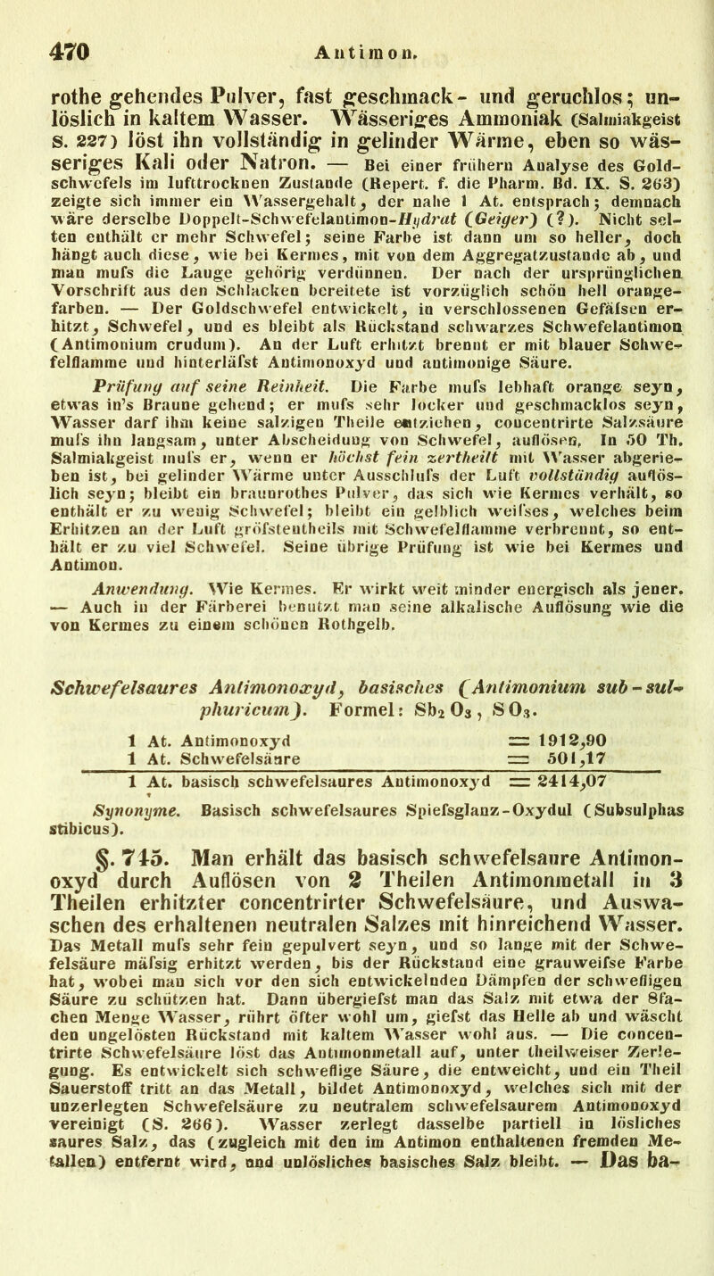 rothe gehendes Pulver, fast geschmack- und geruchlos; un- löslich in kaltem Wasser. Wässeriges Ammoniak (Salmiakgeist s. 227) löst ihn vollständig in gelinder Wärme, eben so wäs- seriges Kali oder Natron. — Bei einer frühem Analyse des Gold- schwefels im lufttrocknen Zustande (Repert. f. die Pharm, ßd. IX. S. 263) zeigte sich immer ein Wassergehalt, der nahe 1 At. entsprach; demnach wäre derselbe Doppelt-Schwefelaniimon-f/i/drost (.Geiger') (?). Nicht sel- ten enthält er mehr Schwefel; seine Farbe ist dann um so heller, doch hängt auch diese, wie bei Kermes, mit von dem Aggregatzustandc ab, und man mufs die Lauge gehörig verdünnen. Der nach der ursprünglichen Vorschrift aus den Schlacken bereitete ist vorzüglich schön hell orange- farben. — Der Goldschwefel entwickelt, in verschlossenen Gefälsen er- hitzt, Schwefel, und es bleibt als Rückstand schwarzes Schwefelaotimon (Antimonium crudum). An der Luft erhitzt brennt er mit blauer Schwe- felflamme uud hinterläfst Anümonoxyd und autimonige Säure. Prüfung auf seine Reinheit. Die Farbe mufs lebhaft orange seyn, etu’as in’s Braune gehend; er mufs sehr locker und geschmacklos seyn, Wasser darf ihm keine salzigen TheiJe entziehen, coucentrirte Salzsäure mufs ihn langsam, unter Abscheiduug von Schwefel, auflöseo, In .50 Th. Salmiakgeist mufs er, wenn er höchst fein zertheilt mit Wasser abgerie- ben ist, bei gelinder Wärme unter Ausschluß der Luft vollständig auflös- lich seyn; bleibt ein braunrothes Pulver, das sich wie Kermes verhält, so enthält er zu wrenig Schwefel; bleibt ein gelblich wreifses, welches beim Erhitzen an der Luft gröfsteutheils mit Schwefelflamme verbrennt, so ent- hält er zu viel Schwefel. Seine übrige Prüfung ist wie bei Kermes und Antimon. Anwendung. Wie Kennes. Er wirkt weit minder energisch als jener. — Auch in der Färberei benutzt man seine alkalische Auflösung wie die von Kermes zu einem schönen Rothgelb. Schwefelsaures Antimonoxyd, basisches (Antimonium sub-sul- phuricum). Formel: Sb2 03 , SO3. 1 At. Antimonoxyd = 1912,90 1 At. Schwefelsäure — 501,17 1 At. basisch schwefelsaures Autimonoxyd 2414,07 Synonyme. Basisch schwefelsaures Spiefsglanz-Oxydul (Subsulplias stibicus). §.745. Man erhält das basisch schwefelsaure Antimon- oxyd durch Auflösen von 2 Theilen Antimonmetall in 3 Theilen erhitzter concentrirter Schwefelsäure, und Auswa- schen des erhaltenen neutralen Salzes mit hinreichend Wasser. Das Metall mufs sehr fein gepulvert seyn, und so lange mit der Schwe- felsäure mäfsig erhitzt werden, bis der Rückstand eine grauweifse Farbe hat, w’obei mau sich vor den sich entwickelnden Dämpfen der schwefligen Säure zu schützen hat. Dann übergiefst man das Salz mit etw’a der Stä- chen Menge Wasser, rührt öfter wohl um, giefst das Helle ab und wäscht den ungelösten Rückstand mit kaltem Wasser wohl aus. — Die concen- trirte Schwefelsäure löst das Antimonmetall auf, unter theilweiser Zerle- gung. Es entwickelt sich schweflige Säure, die entweicht, und ein Theil Sauerstoff tritt an das Metall, bildet Antimonoxyd, welches sich mit der unzerlegten Schwefelsäure zu neutralem schwefelsaurem Antimonoxyd vereinigt (S. 266). Wasser zerlegt dasselbe partiell in lösliches saures Salz, das (zugleich mit den im Antimon enthaltenen fremden Me- tallen) entfernt wird, and unlösliches basisches Salz bleibt. — Das bft-