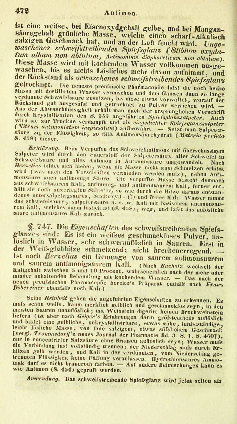 ist eine weifse, bei Eisenoxydgehalt gelbe, und bei Mangan- sauregehalt grünliche Masse, welche einen scharf-alkalisch salzigen Geschmack hat, und an der Luft feucht wird. Unae- waschenes schweißtreibendes Spiefsglanz QStibium oxuda- ijßl ttloinn non ablutunij Antimonium diaphoreticum non ablutum). Diese Masse wird mit kochendem Wasser vollkommen aus»*e- waschen, bis es nichts Lösliches mehr davon aufnimmt, und der Rückstand als gewaschenes schweifstreibendes Spiefsglanz getrocknet. Die neueste preufsisclie Pharmacopöe läfsfc die noch Iieifse Masse mit dcstillirtem Wasser vermischen und dem Ganzen dann so lange verdünnte Schwefelsäure zusetzen, bis diese etwas vorwaltet, worauf der Rückstand gut ausgesiifst und getrocknet zu Pulver zerrieben wird. — Aus der Abvvaschflussigkeit erhalt man nach der ursprünglichen Vorschrift durch Krystallisation den S. 353 angeführten Spiefsglanzsalpeter. Auch \\ird sie zur trockne verdampft und als eingedickter Spießglanzsalpeter CNitrum antimontatum mspissatum) aufbewahrt. - Setzt liian Salpeter- « de.P Fiuss,Skeifc4 so fallt Antimousäurehydrat (Materia perlata ö* j nieder. Erklärung. Beim Verpuffen des Schwefelantimons mit überschüssigem Salpeter wird durch den Sauerstoff der Salpetersäure aller Schwefel in Schwefelsäure und alles Antimon in Autimonsäure umgewandelt. Nach Berzelius bildet sich hiebei, wenn die Masse nicht zum Schmelzen erhitzt wnd (was nach den Vorschriften vermieden werden inuls), neben Anti- mousuure auch antiinonige Säure. Die verpuffte Masse besteht demnach aus schwefelsaurem Kali, antimonig- und antimousaurem Kali, ferner ent- halt sie noch unzerlegten Salpeter, so wie durch die Hitze daraus entstan- denes untersalpetrigsaures, Stickoxyd - (?) und freies Kali. Wasser nimmt das schwefelsaure, salpetersaure u. s. w. Kali mit basischem antimonsau- rem Kali, welches darin löslich ist (S. 458), weg, und läfst das unlösliche saure antimonsaure Kali zurück. §. 747. Die Eigenschaften des schweifstreibenden Spiefs- glanzes sind: Es ist ein weifses geschmackloses Pulver, un- löslich in Wasser, sehr schvverauflöslich in Sauren. Erst in der eifsglühhitze schmelzend 5 nicht brechenerregend. - Ist nach Berzeiius ein Gemenge von saurem antimonsaurem und saurem antimoniffsaurem Kali. (Nach Buchoiz wechselt der Kaligehalt zwischen 5 und 10 Procent, wahrscheinlich nach der mehr oder minder anhaltenden Behandlung mit kochendem W asser. — Das nach der neuen preulsischeo Pharmacopöe bereitete Präparat enthält nach Franz Doberemer ebenfalls noch Kali.) Seiue Reinheit geben die angeführten Eigenschaften zu erkennen. Es mufs schon weifs, kaum merklich gelblich und geschmacklos seyn, in den meisten Sauren unauflöslich; mit Weinstein digerirt keinen ßrechweinstein aber nach Geiger’s Erfahrungen darin gröfstentheils auflöslich und bildet eine gelbliche, unkrystallisirbare, etwas zähe, luftbeständige, leicht lösliche Masse, von fade salzigem, etwas südlichem Geschmack Lvergl. lroinmsdorff’s neues Journal der Pharmacie Bd. 8. s. 1. S. 4601) nur in concentrirter Salzsäure ohne Brausen auflöslich seyn; Wasser mufs die Verbindung fast vollständig trennen; der Niederschlag mufs durch Er- hitzen gelb werden, und Kali in der verdünnten, vom Niederschlag ge- trennten Flüssigkeit keine Fällung veranlassen. Hydrothionsaures Ammo- niak darf es nicht brauoroth färben. — Auf andere Beimischungen kann es wie Antimon (S. 454) geprüft werden. Anwendung. Das schweifstreibende Spiefsglanz wird jetzt selten als