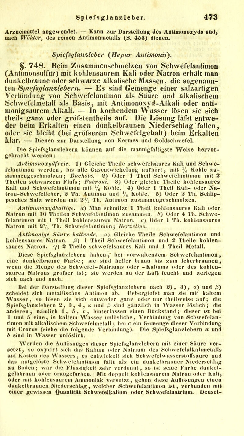 Arzneimittel angewendet. — Kann zur Darstellung des Antimonoxyds und, nach Wähler, des reinen Antimonmetalls (S. 453) dienen. Spiefsglanzleber (Hepar Antimonii). §. 748. Beim Zusaromenschmelzen von Schwefelantimon (Antimonsulfür) mit kohlensaurem Kali oder Natron erhält man dunkelbraune oder schwarze alkalische Massen, die sogenann- ten Spiefsglanzlebern. — Es sind Gemenge einer salzartigen Verbindung von Schwefelantimon als Säure und alkalischem Schwefelmetall als Basis, mit Antimonoxyd-Alkali oder anti- monigsaurem Alkali. — In kochendem Wasser lösen sie sich theils ganz oder gröfstentheils auf. Die Lösung läfst entwe- der beim Erkalten einen dunkelbraunen Niederschlag fallen, oder sie bleibt (bei gröfserem Schwefelgehalt) beim Erkalten klar. — Dieoen zur Darstellung von Kermes und Goldsclnvefel. Die Spiefsglanzlebern können auf die mannigfaltigste Weise hervor- gebracht werden: Antimonoxydfreie. 1) Gleiche Theile scliwefelsaures Kali und Schwc- felantimon werden, bis alle Gasentwickelung auf hört, mit Ve Kohle zu- sammengeschmolzen ; Bucholz. 2) Oder 1 Theil Schwefelantimon mit 2 Theilen schwarzem Flufs; Fabroni. 3) Oder gleiche Theile kohlensaures Kali und Schwefelantimon mit % Kohle. 4) Oder 1 Theil Kali- oder Na- tron-Schwefelleber, 2 Th. Antimon und l/6 Kohle. 5) Oder 2 Th. Schlip- pesches Salz werden mit 2% Th. Antimon zusammengeschmolzen. Antimonoxydhaltige, a) Man schmilzt 1 Theil kohlensaures Kali oder Natron mit 10 Theilen Schwefelantimon zusammen. 5) Oder 4 Th. Schwe- felantimon mit 1 Theil kohleusaurem Natron, c) Oder 1 Th. kohlensaures Natron mit 2*4 Th. Schwefelantimon; Berzelius. Antimonige Säure haltende, a) Gleiche Theile Schwefelantimon und kohlensaures Natron. /3) 1 Theil Schwefelanlimon und 2 Theile kohlen- saures Natron, y) 2 Theile scliwefelsaures Kali und 1 Theil Metall. Diese Spiefsglanzlebern haben, bei vorwaltendem Schwefelantimon, eine dunkelbraune Farbe; sie sind heller braun bis zum leberbraunen, wenn die Menge des Schwefel-Natriums oder - Kaliums oder des kohlen- saureu Natrons gröfser ist; sie werden an der Luft leucht und zerlegen sich nach und nach. Bei der Darstellung dieser Spiefsglanzlebern nach 2), 3), d) und /3) scheidet sich metallisches Antimon ab. Uebergiefst man sie mit kaltem Wasser, so lösen sie sich entweder ganz oder nur thcilvveise auf; die Spiefsglanzlebern 2, 3, 4, a und ß sind gänzlich in Wasser löslich; die anderen, nämlich 1, 5, c, hinterlassen einen Kiickstand; dieser ist bei 1 und 5 eine, in kaltem Wasser unlösliche, Verbindung von Schvvefelan- timon mit alkalischem Schwefelmetall; bei c eiu Gemenge dieser Verbindung mit Crocus (siehe die folgende Verbindung). Die Spiefsglanzlebern a und h sind in Wasser unlöslich. Werden die Auflösungen dieser Spiefsglanzlebern mit einer Säure ver- setzt, so oxyd>rt sich das Kalium oder Natrium des Schwefelalkalimetalls auf Kosten des Wassers, es entwickelt sich Schwefel wasserstoffsäure und das aufgelöste Sch%\ efelantimon fällt als eiu dunkelbrauner Niederschlag zu Boden; war die Flüssigkeit sehr verdünnt, so ist seine Farbe dunkel- gelbbraun oder orangefarben. Mit doppelt kohlensaurem Natron oder Kali, oder mit kohlensaurem Ammoniak versetzt, geben diese Auflösungen einen dunkelbraunen Niederschlag, welcher Schwefelautimon ist, verbunden mit einer gewissen Quantität Schwefelkalium oder Schwefelnatrium. Densel-