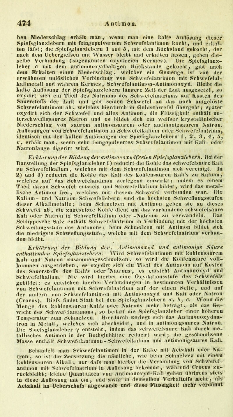 ben Niederschlag erhält man, wenn man eine kalte Auflösung dieser Spiefsglanzlebern mit feingepulvertem Schwefelantimou kocht, und erkal- ten läfst; die Spiefsglanzlebern 1 und 5, mit dem Rückstand gekocht, der nach dem Uebergiefsen mit Wasser bleibt und erkalten lassen, geben die- selbe Verbindung (sogenannten oxydfreien Kermes). Die Spiefsglanz- leber c mit dem antimonoxydhaltigen Rückstände gekocht, gibt nach dem Erkalten einen Niederschlag, welcher ein Gemenge ist von der erwähnten unlöslichen Verbindung von Schwefelantimou mit Schwefelal- kalimetall und wahrem Kermes, Schwefelantimoo-Antimonoxyd. Bleibt die kalte Auflösung der Spiefsglanzlebern längere Zeit der Luft ausgesetzt, so oxydirt sich ein Theil des Natriums des Schwefeluatriums auf Kosten des Sauerstoffs der Luft und gibt seinen Schwefel an das noch aufgelöste Schwefelantimon ab, welches hierdurch in Goldschwefel übergeht; später oxydirt sich der Schwefel und alles Antimon, die Flüssigkeit enthält un- terschwefligsaures Natron und es bildet sich ein weifser krystallinischer Niederschlag von saurem antimousaurem oder antimonigsaurem Natron. Auflösungen von Schwefelantimon iu Schwefelkalium oder Schwefelnatrium, identisch mit den kalten Auflösungen der Spiefsglanzlebern 1,2, 3, 4, 5, c, erhält man, wenn sehr feingepulvertes Schwefelantimon mit Kaii- oder Natronlauge digerirt wird. Erklärung der Bildung der antimonoxydfreien Spiefsglanzlebern. Bei der Darstellung der Spiefsglauzleber 1) reducirt die Kohle das Schwefelsäure Kali zu Schwefelkalium, welches mit dem Schwefelantimon sich vereinigt. In 2) und 3) reducirt die Kohle das Kali des kohlensauren Kali’s zu Kalium, welches auf das Schwefelantimou zerlegend einwirkt; indem es einem Theil davon Schwefel entzieht uud Schwefelkalium bildet, wird das metal- lische Autimou frei, welches mit diesem Schwefel verbunden war. Die Kalium- und Natrium-Schwefellebern sind die höchsten Sclnveflungsstufen dieser Alkalimetalle; beim Schmelzen mit Antimon geben sie an dieses Schwefel ab, die zugesetzte Kohle dieut um das vorhandene schwefelsaure Kali oder Natron in Schwefelkalium oder -Natrium zu verwandeln. Das Schlippesche Salz enthält Schwefelnatrium in Verbindung mit der höchsten Schweflungsstufe des Antimons; beim Schmelzen mit Antimon bildet sich die niedrigste Schweflungsstufe, welche mit dem Schwefelnatrium verbun- den bleibt. Erklärung der Bildung der, Antimonoxyd und antimonige Säure enthaltenden Spiefsglanzlebern. Wird Schwefelantimon mit kohlensaureni Kali und Natron zusammengeschmolzen. so wird die Kohlensäure voll- kommen ausgetrieben, es oxydirt sich ein Theil des Antimons auf Kosten des Sauerstoffs des Kali’s oder Patrons , es entsteht Antimonoxyd und Schwefelkalium. Nie wird hierbei eine Oxydationsstufe des Schwefels gebildet: es entstehen hierbei Verbindungen in bestimmten Verhältnissen von Schwefelantimon mit Schwefelnatrium auf der eiuen Seite, und auf der andern von Schwefelantimon mit Antimonoxyd und Kali oder Natron (Crocus). Diefs findet Statt bei den Spiefsglanzlebern a, b, c. Wenn die Menge des kohlensauren Kali’s oder Natrons mehr beträgt, als das Ge- wicht des Schwefelantimons, so bedarf die Spiefsglanzleber einer höheren Temperatur zum Schmelzen. Hierdurch zerlegt sich das Anfimonoxydna- tron in Metall, welches sich abscheidet, und in anlimonigsaures Natron. Die Spiefsglanzleber y entsteht, indem das schwefelsaure Kali durch me- tallisches Antimon in der Rothgliihhitze reducirt wird; die geschmolzene Masse enthält Schwefelantimon-Schwefelkalium uud antimunigsaures Kali. Behandelt man Schwefelantimon in der Kälte mit Aetzkali oder Na- tron , so ist die Zersetzung die nämliche, wie beim Schmelzen mit einem kohlensauren Alkali, nur dafs man hierbei die Verbindung von Schwefel- antimou mit Schwefelnatrium in Auflösung bekommt, während Crocus zu- rückbleibt; kleine (Quantitäten von Antimonoxyd-Kali gehen übrigens stets in diese Auflösung mit ein, und zwar in demselben Verhältnifs mehr, als Aetzkali im Ueberschufs angewandt und diese Flüssigkeit mehr verdünnt