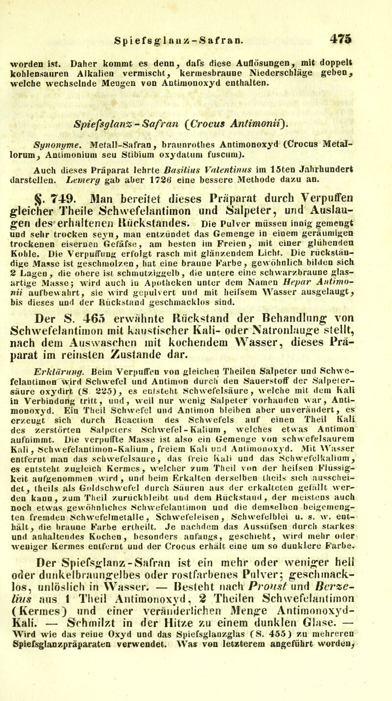 Spiefsglauz-Safran. worden ist. Daher kommt es denn, dars diese Auflösungen, mit doppelt kohlen.sauren Alkalien vermischt, kermesbraune Niederschläge geben, welche wechselnde Mengen von Antimonoxyd enthalten. Spiefsglanz- Safran {Crocus Antimonii). Synonyme. Metall-Safran, braunrothes Antimonoxyd (Crocus Metals lorum, Antimonium seu Stibium oxydatum fuscum). Auch dieses Präparat lehrte Basilius Valentinus im 15ten Jahrhundert darstellen. Lemerg gab aber 1726 eine bessere Methode dazu an. 749. Man bereitet dieses Präparat durch Verpuffen gleicher Theiie Schwefelantiraon und Salpeter, und Auslau- gen des erhaltenen Rückstandes. Die Pulver müssen innig gemengt und sehr trocken seyn, man entzündet das Gemenge in einem geräumigen trockenen eisernen Gef'äfse, am besten im Freien, mit einer glühenden Kohle. Die Verpuffung erfolgt rasch mit glänzendem Licht. Die rückstän- dige Masse ist geschmolzen, hat eine braune Farbe, gewöhnlich bilden sich 2 Lagen, die obere ist schmutziggelb, die untere eine schwarzbraune glas- artige Masse; wird auch in Apotheken unter dem Namen Hepar Antimo- nii aufbewahrt, sie wird gepulvert und mit lieilsem Wasser ausgelaugt, bis dieses und der Rückstand geschmacklos sind. Der S. 465 erwähnte Rückstand der Behandlung von Schwefelantimon mit kaustischer Kali- oder Natronlauge stellt, nach dem Auswaschen mit kochendem Wasser, dieses Prä- parat im reinsten Zustande dar. Erklärung. Beim Verpuffen von gleichen Theilen Salpeter und Schwe- felantimoHTVvird Schwefel und Antimon durch den Sauerstoff der Salpeter- säure oxydirr (S 225), es entsteht Schwefelsäure, welche mit dem Kali in Verbindung tritt, und, weil nur wenig Salpeter vorhanden war, Anti- monoxyd. Ein Theil Schwefel und Antimon bleiben aber unverändert, es erzeugt sich durch Reaction des Schwefels auf einen Theil Kali des zerstörten Salpeters Schwefel - Kalium, welches etwas Antimon aufnimmt. Die verpuffte Masse ist also ein Gemenge von schwefelsaurem Kali, Schwefelantimon-Kaliurn, freiem Kali und Anfimonoxyd. Mit Wasser entfernt man das schwefelsaure, das freie Kali und das Schwefelkalium, es entsteht zugleich Kermes, welcher zum Theil von der heilsen Flüssig- keit aufgenommen wird , und beim Erkalten derselben theils sich ausschei- det, theils als Goldschwefel durch Säuren aus der erkalteten gefällt wer- den kann, zum Theil zuriickbleibt und dem Rückstand, der meistens auch noch etwas gewöhnliches Schwefelautimon und die demselben beigemeng- ten fremden Schwefelmeialle, Schwefeleisen, Schwefelblei u. s. w. ent- hält, die braune Farbe erlheilt. Je nachdem das Aussiifsen durch starkes und anhaltendes Kochen, besonders anfangs, geschieht, wird mehr oder weniger Kermes entfernt und der Crocus erhält eine um so dunklere Farbe. Der Spiefsglanz-Safran ist ein mehr oder weniger heil oder dunkelbraungelbes oder rostfarbenes Pulver5 geschmack- los, unlöslich in Wasser. — Besieht nach Proust und Berzc- liiis aus 1 Theil Antiraonoxyd, 2 Theilen Schwefelantimon (Kermes) und einer veränderlichen Menge Antimonoxyd- Kali. — Schmilzt in der Hitze zu einem dunklen Glase. — Wird wie das reiue Oxyd und das Spiefsglanzglas (S. 455) zu mehreren Spiefsglanzpräparaten verwendet. Was von letzterem angeführt worden.