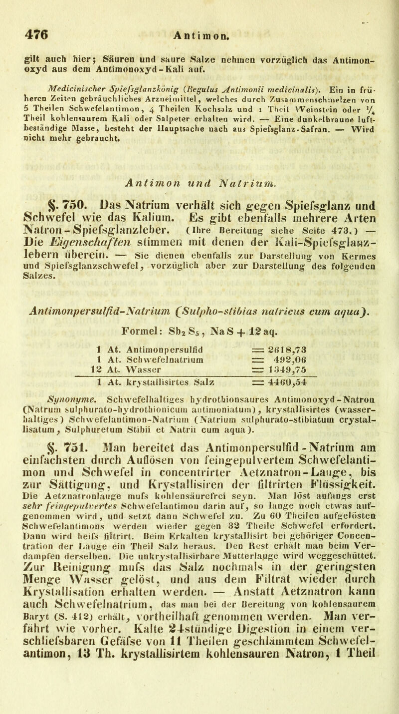 gilt auch hier; Säuren und saure Saize nehmen vorzüglich das Antimon- oxyd aus dem Antimonoxyd-Kali auf. Medicinischer Spiefsglanzkönig (Regulus Antimonii medicinalis). Ein in frü- heren Zeitrn gebräuchliches Arzneimittel, welches durch Zusammenschmelzen von 5 Theilen Schwefelantimon, 4 Theilen Kochsalz und 1 Thcil Weinstein oder xJk Theil kohlensaurem Kali oder Salpeter erhalten wird. — Eine dunkelbraune luft- beständige Masse, besteht der Hauptsache nach aus Spiefsglanz-Safran. — Wird nicht mehr gebraucht. Antimon und N atrinm. 750. Das Natrium verhält sich gegen Spiefsglanz und Schwefel wie das Kalium. Es gibt ebenfalls mehrere Arten Natron-Spiefsglanzleber. (Ihre Bereitung siehe Seite 473.) — Die Eigenschaften stimmen mit denen der Kaii-Spiefsglanz- lebern uberein. — Sie dienen ebenfalls zur Darstellung von Kermes und Spielsglanzschwefel, vorzüglich aber zur Darstellung des folgenden Salzes. Antimonpersulfid-Natrium £Sulpho-stibias nalricus cum aqua). Formel: Sb2S5, NaS + 12aq. 1 At. Antimonpersulfid =2618,73 1 At. Schwefelnatrium =: 4.92,06* 12 At. Wasser 1349,75 1 At. krystallisirtes Salz ~ 4460,54 Synonyme. Schwefelhaltiges bydrothionsaures Antimonoxyd-Natron (Natrutn sulphurato-hydrothionicum antimoniatum), krystallisirtes (wasser- haltiges) Scliwefelautimon-Natrium (Natrium sulphurato-stibiatum crystal- lisatum, Sulphuretum Stibii et Natrii cum aqua). §. 751. Man bereitet das Antimonpersulfid-Natrium am einfachsten durch Auflösen von feingepulvertem Schwefelanti- mon und Schwefel in concentrirter Aetznatron-Lauge, bis zur Sättigung, und Krystallisiren der filtrirten Flüssigkeit. Die Aetzuatronlauge mufs kohlensäurefrei seyn. Man löst anfangs erst sehr feingepidvertes Schwefelantimou darin auf, so lange noch etwas auf- genommen wird, und setzt dann Schwefel zu. Zu 60 Theilen aufgelösten Scliwefelantimons werden wieder gegen 32 Theile Schwefel erfordert. Dann wird heifs filtrirt. Beim Erkalteu krjrstallisirt bei gehöriger Concen- tration der Lauge ein Theil Salz heraus. Den Rest erhalt man beim Ver- dampfen derselben. Die unkrystallisirbare Mutterlauge wird weggeschüttet. Zur Reinigung mufs das Salz nochmals in der geringsten Menge Wasser gelöst, und aus dein Filtrat wieder durch Krystallisation erhalten werden. — Anstatt Aetznatron kann auch Schwefelnatrium, das man bei der Bereitung von kohlensaurem Baryt (S. 412) erhält, vorteilhaft genommen werden- Man ver- fährt wie vorher. Kalte 24-stiindige Digestion in einem ver- schliefsbaren Gefäfse von 11 Theilen geschlämmtem Schwefel- antimon, 13 Th. krystallisirtem kohlensauren Natron, 1 Theil