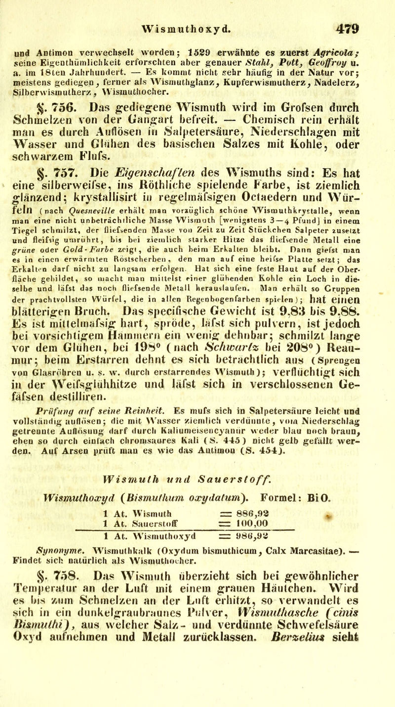 und Antimon verwechselt worden; 1529 erwähnte es zuerst Agrieola; seine Eigentümlichkeit erforschten aber genauer Stahl, Pott, Geoffroy u. a. im 18ten Jahrhundert. — Es kommt nicht sehr häufig in der Natur vor; meistens gediegen, ferner als Wismuthglanz, Kupferwismutherz, Nadelerz, Silber wismutherz , YVisinuthocher. JJ. 756. Das gediegene Wismuth wird im Grofsen durch Schmelzen von der Gangart befreit. — Chemisch rein erhält man es durch Auflösen in Salpetersäure, Niederschlagen mit Wasser und Glühen des basischen Salzes mit Kohle, oder schwarzem Flufs. §. 757. Die Eigenschaf len des Wismuths sind: Es hat eine silberweifse, ins Röthliche spielende Farbe, ist ziemlich glänzend; krystallisirt in regeimäfsigen Octaedern und Wür- feln (nach Quesneville erhält man vorzüglich schöne Wismuthkryjtalle, wenn man eine nicht unbeträchtliche Masse Wismuth [wenigstens 3 — 4 Pfund] in einem Tiegel schmilzt, der fließenden Masse von Zeit zu Zeit Stückchen Salpeter zusetzt und fleißig umrührt, bis bei ziemlich starker Hitze das fliefsende Metall eine grüne oder Gold ■ Farbe zeigt, die auch beim Erkalten bleibt. Dann giefst man es in einen erwärmten Röstscherben, den man auf eine heifse Platte setzt; das Erkalten darf nicht zu langsam erfolgen. Hat sich eine feste Haut auf der Ober- fläche gebildet, so macht man mittelst einer glühenden Kohle ein Loch in die* selbe und läfst das noch fliefsende Metall herauslaufen. Man erhält so Gruppen der prachtvollsten Würfel, die in allen Regenbogenfarben spielen); hat einen blätterigen Bruch. Das specifische Gewicht ist 9,83 bis 9,88. Es ist mittelmafsig hart, spröde, läfst sich pulvern, ist jedoch bei vorsichtigem Hämmern ein wenig dehnbar; schmilzt lange vor dem Glühen, bei 198° (nach Schwarte bei 208°) Reau- mur; beim Erstarren dehnt es sich beträchtlich aus (Sprengen von Glasröhren u. s. w. durch erstarrendes Wismuth); verflüchtigt sich in der Weifsglühhitze und läfst sich in verschlossenen Ge- fäfsen destilliren. Prüfung auf seine Reinheit. Es mufs sich in Salpetersäure leicht und vollständig auflosen; die mit Wasser ziemlich verdünnte, vom Niederschlag getrennte Auflösung darf durch Kaliumeisencyamir weder blau noch braun, eben so durch einfach chromsaures Kali (S. 445) nicht gelb gefällt wer- den. Auf Arsen prüft mau es wie das Antimon (S. 454). Wismuth und Sauerstoff. Wismuthoxyd {Bismuthum oxydatum), Formel: BiO. 1 At. Wismuth nr 886,92 * 1 At. Sauerstoff ~ 100,00 1 At. Wismuthoxyd 986,92 Synonyme. Wismuthkalk (Oxydum bismuthicum, Calx Marcasitae). — Findet sich natürlich als Wismutliocher. §. 758. Das Wismuth überzieht sich bei gewöhnlicher Temperatur an der Luft mit einem grauen Häutchen. Wird es bis zum Schmelzen an der Luft erhitzt, so verwandelt es sich in ein dunkelgraubraunes Pulver, Wismuthasche fcinis Hismulhi), aus welcher Salz- und verdünnte Schwefelsäure Oxyd aufnehmen und Metall zurücklassen. Berzeliu* sieht