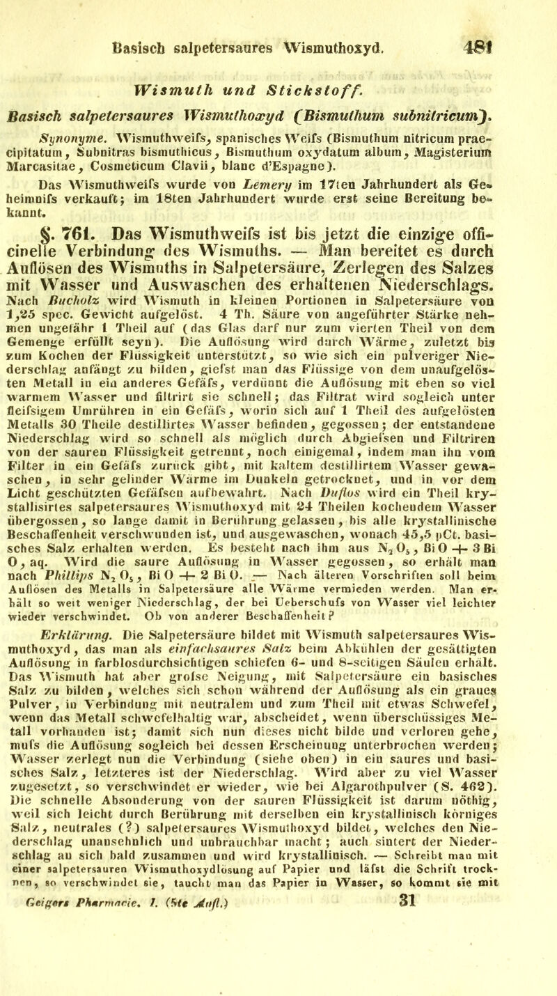 Basisch salpetersaures Wismuthoxyd. 4SI Wismuth und Stick Stoff. Basisch Salpeter saures Wismuthoxyd (Bismuthum mbnilricum), Synonyme. Wismuthweifs, spanisclies Weifs (Bismuthum nitricum prae- cipitatum, JÜubnitras bismuthicus, Bismuthum oxydatum album, Magisterium Marcasitae, Cosmeticum Clavii, blaue d’Espagne). Das WismuthweiTs wurde von Lemery im 17fen Jahrhundert als (Je* heimnifs verkauft; im 18teu Jahrhundert wurde erst seine Bereitung be*> kannt. §. 761. Das Wismuthweifs ist bis jetzt die einzige offi- cinelle Verbindung des Wismulhs. — Man bereitet es durch Auflösen des Wismuths in Salpetersäure, Zerlegen des Salzes mit Wasser und Auswaschen des erhaltenen Niederschlags. Nach Bucholz wird Wismuth in kleinen Portionen in Salpetersäure von 1,25 spec. Gewicht aufgelöst. 4 Th. Säure von angeführter Stärke neh- men ungelähr 1 Theil auf (das Glas darf nur zum vierten Theil von dem Gemenge erfüllt seyn). Die Auflösung wird durch Wärme, zuletzt bis zum Kochen der Flüssigkeit unterstützt, so wie sich ein pulveriger Nie- derschlag anfängt zu bilden, giefst man das Flüssige von dem unaufgelös- ten Metall in ein anderes Gefäfs, verdünnt die Auflösung mit eben so viel warmem Wasser und filtrirt sie schnell; das Filtrat wird sogleich unter fleifsigem Umrühren in ein Gefäfs, worin sich auf 1 Theil des aufgelösten Metalls 30 Theile destillirtes Wasser befinden, gegossen; der entstandene Niederschlag wird so schnell als möglich durch Abgiefsen und Filtriren von der sauren Flüssigkeit getrennt, noch einigemal, indem man ihn vom Filter in ein Gefäfs zurück gibt, mit kaltem destillirtem Wasser gewa- schen, in sehr gelinder Wärme im Dunkeln getrocknet, und in vor dem Licht geschützten Gefäfseu aufhewahrt. Nach Dufios wird ein Theil kry- stallisirtes salpetersaures Wismuthoxyd mit 24 Theilen kocheudem Wasser übergossen, so lange damit in Berührung gelassen, bis alle krystallinische Beschaffenheit verschwunden ist, und ausgewaschen, wonach 45,5 pCt. basi- sches Salz erhalten werden. Es besteht nach ihm aus N2Os, Bi 0-1-3 Bi 0,aq. Wird die saure Auflösung in Wasser gegossen, so erhält mau nach Phillips N, Os , Bi 0 -4- 2 Bi 0. — Nach älteren Vorschriften soll beim Auflösen des Metalls in Salpetersäure alle Wärme vermieden werden. Man er- hält so weit weniger Niederschlag, der bei Ueberschufs von Wasser viel leichter wieder verschwindet. Ob von anderer Beschaffenheit? Erklärung. Die Salpetersäure bildet mit Wismuth salpetersaures Wis- mnthoxyd, das man als einfarhsaures Salz beim Abkühlen der gesättigten Auflösung in farblosdurchsichtigen schiefen 6- und 8-seitigen Säulen erhält. Das Wismuth hat aber grolse Neigung, mit Salpetersäure eiu basisches Salz zu bilden , welches sich schon während der Auflösung als ein graues Pulver, in Verbindung mit neutralem und zürn Theil mit etwas Schwefel, wenn das Metall schwefelhaltig war, abscheidet, wenn überschüssiges Me- tall vorhanden ist; damit sich nun dieses nicht bilde und verloren gehe, mufs die Auflösung sogleich bei dessen Erscheinung unterbrochen werden; Wasser zerlegt nun die Verbindung (siehe oben) in eiu saures und basi- sches Salz, letzteres ist der Niederschlag. Wird aber zu viel Wasser zugesetzt, so verschwindet er wieder, wie bei Algarothpulver (S. 462). Die schnelle Absonderung von der sauren Flüssigkeit ist darum uöthig, weil sich leicht durch Berührung mit derselben ein krystallinisch körniges Salz, neutrales (?) salpetersaures Wismufhoxyd bildet, welches deu Nie- derschlag unansehnlich und unbrauchbar macht; auch sintert der Nieder- schlag au sich bald zusammeu und wird krystallinisch. — Schreibt man mit einer salpetersauren Wismuthoxydlösung auf Papier und läfst die Schrift trock- nen, so verschwindet sie, taucht man das Papier in Wasser, so kommt sie mit