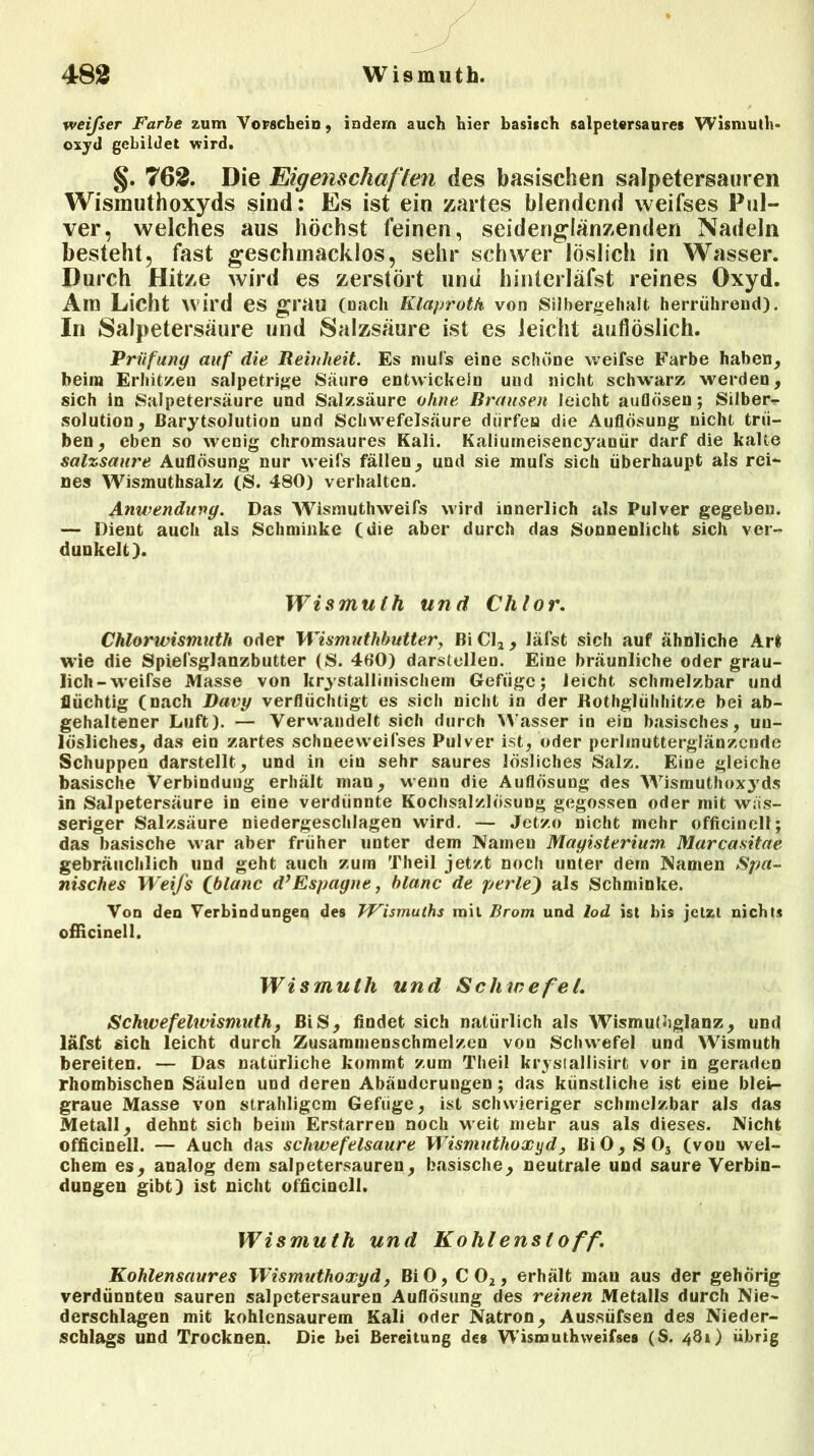weifser Farbe zum Vorschein, indem auch hier basisch salpetersaures Wismuth- oxyd gebildet wird. §. 762. Die Eigenschaften des basischen salpetersauren Wismuthoxyds sind: Es ist ein zartes blendend weifses Pul- ver, welches aus höchst feinen, seidenglänzenden Nadeln besteht, fast geschmacklos, sehr schwer löslich in Wasser. Durch Hitze wird es zerstört und hinterläfst reines Oxyd. Am Licht wird es grau (nach Klaproth von Silbergehalt herrührend). In Salpetersäure und Salzsäure ist es leicht aufiöslich. Prüfung auf die Reinheit. Es mufs eine schöne weifse Farbe haben, beim Erhitzen salpetrige Säure entwickeln und nicht schwarz werden, sich in Salpetersäure und Salzsäure ohne Brausen leicht auflösen; Silber-r solution, ßarytsolution und Schwefelsäure dürfen die Auflösung nicht trü- ben, eben so wenig chromsaures Kali. Kaliumeisencyanür darf die kalte salzsaure Auflösung nur weifs fällen, und sie mufs sich überhaupt als rci- nes Wismuthsalz (S. 480) verhalten. Anwendung. Das Wismuthweifs wird innerlich als Pulver gegeben. — Dient auch als Schminke (die aber durch das Sonnenlicht sich ver- dunkelt). Wismuth und Chlor. Chlorwismuth oder Wismuthbutter, Bi CI* , läfst sich auf ähnliche Art wie die Spiefsglanzbutter (S. 400) darstellen. Eine bräunliche oder grau- lich -weirse Masse von kristallinischem Gefüge; leicht schmelzbar und flüchtig (nach Bavy verflüchtigt es sich nicht in der Eothglühhitze bei ab- gehaltener Luft). — Verwandelt sich durch Wasser in ein basisches, un- lösliches, das ein zartes schneeweifses Pulver ist, oder perlinutterglänzcnde Schuppen darstellt, und in ein sehr saures lösliches Salz. Eine gleiche basische Verbindung erhält man, wenn die Auflösung des Wismuthoxyds in Salpetersäure in eine verdünnte Kochsalzlösung gegossen oder mit wäs- seriger Salzsäure niedergeschlagen wird. — Jetzo nicht mehr offlein eit; das basische war aber früher unter dem Namen Magisterium. Marcasitae gebräuchlich und geht auch zum Theil jetzt noch unter dein Namen Spa- nisches Weifs fblanc d’Espagne, blanc de perle) als Schminke. Von den Verbindungen des Wismuths mit Brom und lod ist bis jetzt nichts officinell. Wismuth und Schwefel. Schwefelwismuth, BiS, findet sich natürlich als Wismutbglanz, und läfst sich leicht durch Zusammenschmelzen von Schwefel und Wismuth bereiten. — Das natürliche kommt zum Theil krysiallisirt vor in geraden rhombischen Säulen und deren Abänderungen; das künstliche ist eine bleb- graue Masse von strahligcm Geftige, ist schwieriger schmelzbar als das Metall, dehnt sich beim Erstarren noch weit mehr aus als dieses. Nicht officinell. — Auch das schwefelsaure Wismuthoxyd, ßi0,S03 (von wel- chem es, analog dem salpetersauren, basische, neutrale und saure Verbin- dungen gibt) ist nicht officinell. Wismuth und Kohlenstoff. Kohlensaures Wismuthoxyd, BiO, C02, erhält mau aus der gehörig verdünnten sauren salpetersauren Auflösung des reinen Metalls durch Nie- derschlagen mit kohlensaurem Kali oder Natron, Aussüfsen des Nieder- schlags und Trocknen. Die bei Bereitung des Wismuthweifsea (S. 4B1) übrig