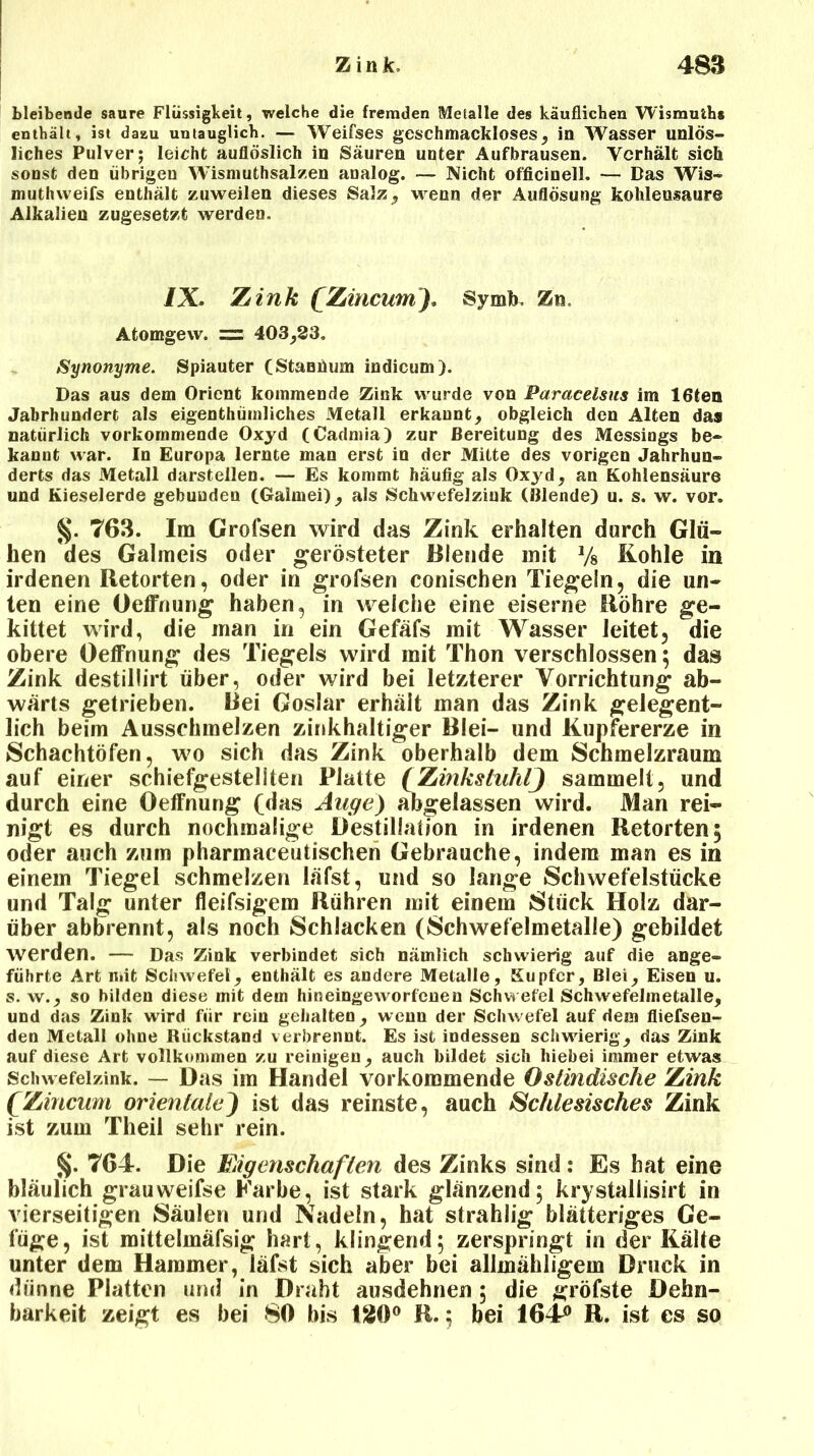 bleibende saure Flüssigkeit, welche die fremden Metalle des käuflichen Wismuths enthält, ist daau untauglich. — Weifses geschmackloses, in Wasser unlös- liches Pulver; leicht auflöslich in Säuren unter Aufbrausen. Verhält sich sonst den übrigen Wismuthsalzen analog. — Nicht officinell. — Das Wis- muthweifs enthält zuweilen dieses Salz , wenn der Auflösung kohleusaure Alkalien zugesetzt werden. /X. Zink £Zincum). Symb. Zn. Atomgew. = 403,23. Synonyme. Spiauter (StaBüum indicum). Das aus dem Orient kommende Zink wurde von Paracelsus im löten Jahrhundert als eigentümliches Metall erkannt, obgleich den Alten das natürlich vorkommende Oxyd (Cadmia) zur Bereitung des Messings be- kannt war. In Europa lernte man erst in der Mitte des vorigen Jahrhun- derts das Metall darstellen. — Es kommt häufig als Oxj'd, an Kohlensäure und Kieselerde gebunden (Galmei), als Schwefelziuk (Blende) u. s. w. vor. §. 763. Im Grofsen wird das Zink erhalten durch Glü- hen des Galmeis oder gerösteter Blende mit y8 Kohle in irdenen Retorten, oder in grofsen conischen Tiegeln, die un- ten eine Oeffnung haben, in welche eine eiserne Röhre ge- kittet wird, die man in ein Gefäfs mit Wasser leitet, die obere Oeffnung des Tiegels wird mit Thon verschlossen; das Zink destillirt über, oder wird bei letzterer Vorrichtung ab- wärts getrieben. Bei Goslar erhält man das Zink gelegent- lich beim Ausschmelzen zinkhaltiger Blei- und Kupfererze in Schachtöfen, wo sich das Zink oberhalb dem Schmelzraum auf einer schiefgestellten Platte (Zinkstuhlj sammelt, und durch eine Oeffnung (das Auge) abgelassen wird. Man rei- nigt es durch nochmalige Destillation in irdenen Retorten; oder auch zum pharmaceutischen Gebrauche, indem man es in einem Tiegel schmelzen läfst, und so lange Schwefelstücke und Talg unter fleifsigem Rühren mit einem Stück Holz dar- über abbrennt, als noch Schlacken (Schwefelmetalle) gebildet werden. — Das Zink verbindet sich nämlich schwierig auf die ange- führte Art mit Schwefel, enthält es andere Metalle, Kupfer, Blei, Eisen u. s. w., so bilden diese mit dem hineingeworfenen Schwefel Schwefelmetalle, und das Zink wird für rein gehalten, wenn der Schwefel auf dem fliefsen- den Metall ohne Rückstand verbrennt. Es ist indessen schwierig, das Zink auf diese Art vollkommen zu reinigen, auch bildet sich hiebei immer etwas Schwefelzink. — Das im Handel vorkommende Ostindische Zink fZincum orientaleJ ist das reinste, auch Schlesisches Zink ist zum Theil sehr rein. §. 764. Die Eigenschaften des Zinks sind: Es hat eine bläulich grauweifse Karbe, ist stark glänzend; krystaliisirt in vierseitigen Säulen und Nadeln, hat strahlig blätteriges Ge- füge, ist mittelmäfsig hart, klingend; zerspringt in der Kälte unter dem Hammer, läfst sich aber bei allmähligem Druck in dünne Platten und in Draht ausdehnen; die gröfste Dehn- barkeit zeigt es bei 80 bis 180° R.; bei 164*> R. ist es so