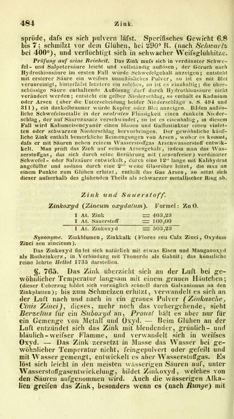 spröde, dafs es sieh pulvern lafst. Specifisches Gewicht 6.8 bis 7; schmilzt vor dem Glühen, hei ^90° R. (nach Schwarte bei 400°), und verflüchtigt sich in schwacher Weifsglühhitze. Prüfung auf seine Reinheit. Das Zink mufs sich in verdünnter Schwe- fel- und Salpetersäure leicht und vollständig auflösen, der Geruch nach H3 drothionsäure im ersten Fall würde Schwefelgehalt anzeigen; entsteht mit erstcrer Säure ein weifses unauflösliches Pulver, so ist es mit Blei verunreinigt, hinterläfst letztere ein solches, so ist es zinnhaltig5 die über- schüssige Säure enthaltende Auflösung darf durch Hj drothionsäure nicht verändert werden; entsteht ein gelber Niederschlag, so enthält es Kadmium oder Arsen (über die Unterscheidung beider Niederschläge s. S. 494 und 311), ein dunkelbrauner würde Kupfer oder Blei anzeigen. Bilden auflös- liche Schwefelmetalle in der neutralen Flüssigkeit einen dunkeln Nieder- schlag, der auf Säurezusatz verschwindet, so ist es eisenhaltig, in diesem Fall wird Kaliumeisencyaniir einen blauen und Gallustinktur eineu violet- ten oder schwarzen Niederschlag hervorbringen. Der gewöhnliche käuf- liche Zink enthält bemerkliche Beimengungen von Arsen, woher es kommt, dafs er mit Säuren neben reinem Wasserstoffgas Arsenvvasserstoff enfcwik- kelt. Man prüft das Zink auf seinen Arsengehalt, indem man das VVas- serstofFgas, das sich durch seine Berührung mit (arsenfreier) verdünnter Schwefel- oder Salzsäure entwickelt, durch eine 155“ lange mit Kalihydrat angefüllte und sodann durch eine 2“' weite Glasröhre leitet, die man an einem Punkte zum Glühen erhitzt, enthält das Gas Arsen, so setzt sich dieser außerhalb des glühenden Theils als schwarzer metallischer Ring ah. Zink und Sauerstoff. Zinkoxyd (Zincum oxydalum). Formel : ZnO. 1 At. Zink r=r 403,23 1 At. Sauerstoff ~ 100,00 1 At. Zinkoxyd ET^kF,23 Synonyme. Zinkblumen, Zinkkalk (Flores seu Calx Ziuci, Oxydurn Zinci seu zincicum). Das Zinkoxyd finlet sich natürlich mit etwas Eisen und Mangauoxyd als Rothzinkerz, in Verbindung mit Thonerde als Gahnit; das künstliche reine lehrte Hellot 1735 darstellen. §. 705. Das Zink überzieht sich an der Luft bei ge- wöhnlicher Temperatur langsam mit einem grauen Häutchen; (dieser Ueberzug bildet sich vorzüglich schnell durch Galvanismus au den Zinkplatten); bis zum Schmelzen erhitzt, verwandelt es sich an der Luft nach und nach in ein graues Pulver QZinkasche, Cinis ZmeiJ, dieses, mehr noch das vorhergehende, sieht Berzelius für ein Suboxyd an, Proust hält es aber nur für ein Gemenge von Metall und Oxyd. — Beim Glühen an der Luft entzündet sich das Zink mit blendender, grünlich- und bläulich-weifser Flamme, und verwandelt sich in weifses Oxyd. — Das Zink zersetzt in Masse das Wasser bei ge- wöhnlicher Temperatur nicht, feingepulvert oder gefeilt und mit Wasser gemengt, entwickelt es aber Wasserstoffgas. Es löst sich leicht in den meisten wässerigen Säuren auf, unter Wasserstoffgasentwickelung, bildet Zinkoxyd, welches von den Säuren aufgenommen wird. Auch die wässerigen Alka- lien greifen das Zink, besonders wenn es (nach Runge) mit