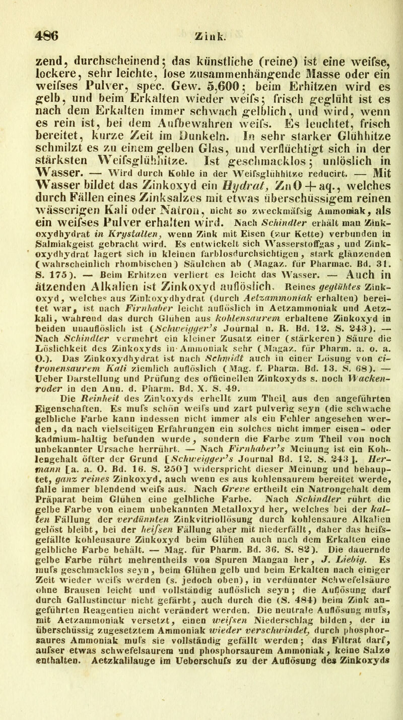 zend, durchscheinend 5 das künstliche (reine) ist eine weifse, lockere, sehr leichte, Jose zusammenhängende Blasse oder ein weifses Pulver, spec. Gew. 5,600; beim Erhitzen wird es gelb, und beim Erkalten wieder weifs; frisch geglüht ist es nach dem Erkalten immer schwach gelblich, und wird, wenn es rein ist, bei dein Aufbewahren weifs. Es leuchtet, frisch bereitet, kurze Zeit im Dunkeln. In sehr starker Glühhitze schmilzt es zu einem gelben Glas, und verflüchtigt sich in der stärksten Weifsglühhitze. Ist geschmacklos; unlöslich in Wasser. — Wird durch Kohle io der Weifsglühhitze reducirt. — Mit Wasser bildet das Zinkoxyd ein Hydrat, ZnO + aq., welches durch Fällen eines Zinksalzes mit etwas überschüssigem reinen wässerigen Kali oder Natron, nicht so zweckmäfsig Ammoniak, als ein weifses Pulver erhalten wird. Nach Schindler erhält mau Zink- oxydhydrat in Krystallen, wenn Zink mit Eisen (zur Kette) verbunden in »Salmiakgeist gebracht wird. Es entwickelt sich Wasserstoffgas, und Zink- oxydhydrat lagert sich in kleinen farblosdurchsichtigen, stark glänzenden Cwahrscheinlich rhombischen) Säulchen ab (Magaz. fiir Pharmac. ßd. 31. S. 175). — Beim Erhitzen verliert es leicht das Wasser. — Auch ill ätzenden Alkalien ist Zinkoxyd auflöslich. Reines geglühtes zink- oxyd, welches aus Zinkoxydhydrat (durch Aelzammoniak erhalten) berei- tet war, ist nach Firnhaber leicht auflöslich in Aetzammoniak und Aetz- kali, wahrend das durch Glühen aus kohlensaurem erhaltene Zinkoxyd in beiden unauflöslich ist (Schweigger’s Journal u. R. Bd. 12. S. 243). — Nach Schindler vermehrt ein kleiner Zusatz einer (stärkeren) Säure die Löslichkeit des Zinkoxyds in-Ammoniak sehr (Magaz. für Pharm, a. o. a. O.). Das Zinkoxydhydrat ist nach Schmidt auch in einer Lösung von ci- tronensaurem Kali ziemlich auflöslich (Mag. f. Pharm. Bd. 13. S. 68). — Ueber Darstellung und Prüfung des officinellen Zinkoxyds s. noch Wacken- roder in den Anu. d. Pharm. Bd. X. S. 4.9. Die Reinheit des Zinkoxyds erhellt zum Theil aus den angeführten Eigenschaften. Es mufs schön weifs und zart pulverig seyn (die schwache gelbliche Farbe kann indessen nicht immer als eiu Fehler angesehen wer- den, da nach vielseitigen Erfahrungen ein solches nicht immer eisen- oder kadmium-dialtig befunden wurde, sondern die Farbe zum Theil von noch unbekannter Ursache herrührt. — Nach Firnhabei'’s Meinung ist ein Koh- lengehalt öfter der Grund [Schweigger’s Journal Bd. 12. S. 243 ]. Her- mann [a. a. O. Bd. 16. S. 250] widerspricht dieser Meinung und behaup- tet, ganz reines Zinkoxyd, auch wenn es aus kohlensaurem bereitet werde, falle immer blendend weifs aus. Nach Greve ertheilt ein Natrongehalt dem Präparat beim Glühen eine gelbliche Farbe. Nach Schindler rührt die gelbe Farbe von einem unbekannten Metalloxyd her, welches bei der kal- ten Fällung der verdünnten Zinkvitriollösung durch kohlensaure Alkalien gelöst bleibt, bei der lieifsen Fällung aber mit niederfällt, daher das heifs- gefällte kohlensaure Zinkoxyd beim Glühen auch nach dem Erkalten eine gelbliche Farbe behält. — Mag. für Pharm. Bd. 36. S. 82). Die dauernde gelbe Farbe rührt mehrentheils von Spuren Mangan her, J. Liebig. Es mufs geschmacklos seyn, beim Glühen gelb und beim Erkalten nach einiger Zeit wieder weifs werden (s. jedoch oben), in verdünnter Schwefelsäure ohne Brausen leicht und vollständig auflöslich seyn ; die Auflösung darf durch Gallustinctur nicht gefärbt, auch durch die (S. 484) beim Zink an- geführten Reagentien nicht verändert werden. Die neutrale Auflösung mufs, mit Aetzammoniak versetzt, einen weifsen Niederschlag bilden, der in überschüssig zugesetztem Ammoniak wieder verschwindet, durch phosphor- saures Ammoniak mufs sie vollständig gefällt werden; das Filtrat darf, aufser etwas schwefelsaurem und phosphorsaurem Ammoniak, keine Salze enthalten. Aetzkalilauge im Ueberschufs zu der Auflösung des Zinkoxyds