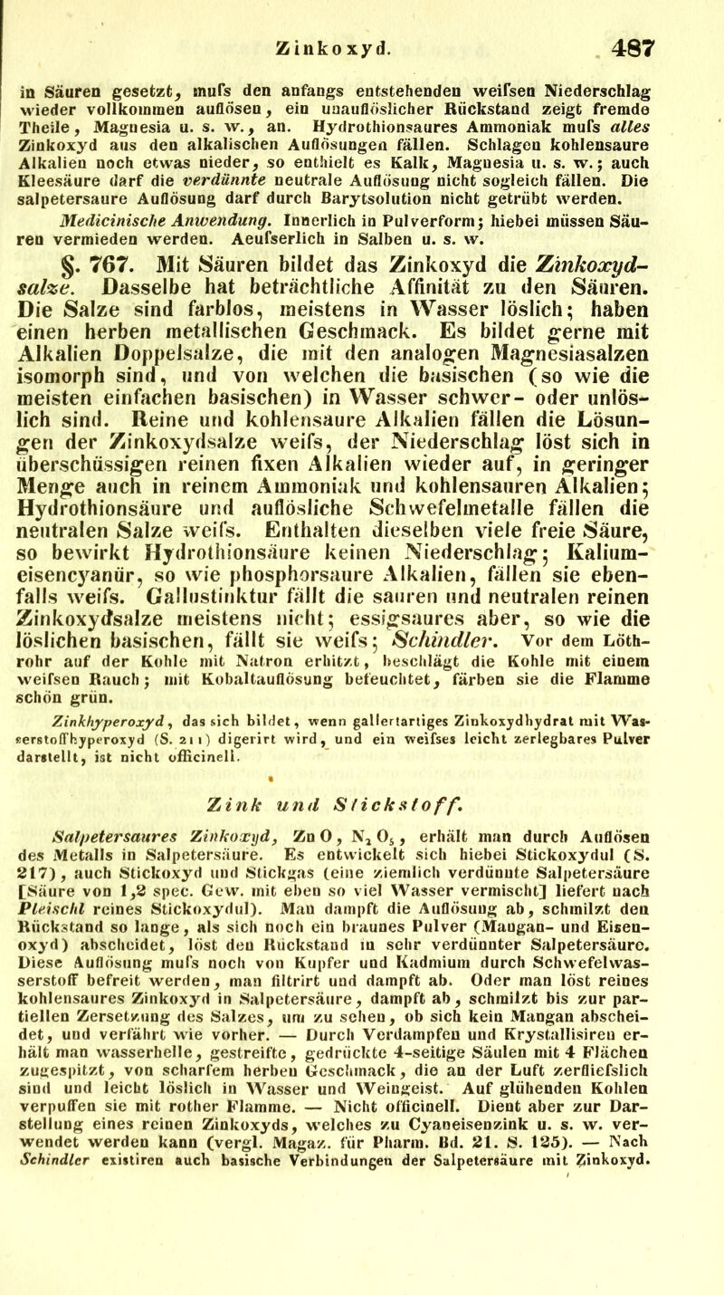 in Säuren gesetzt, mufs den anfangs entstehenden weifsen Niederschlag wieder vollkommen auflösen, ein unauflöslicher Rückstand zeigt fremde Theile, Magnesia u. s. w., an. Hydrothionsaures Ammoniak mufs alles Zinkoxyd aus den alkalischen Auflösungen fällen. Schlagen kohlensaure Alkalien noch etwas nieder, so enthielt es Kalk, Maguesia u. s. w.; auch Kleesäure darf die verdünnte neutrale Auflösung nicht sogleich fällen. Die salpetersaure Auflösung darf durch Barytsolution nicht getrübt werden. Medicinische Anwendung. Innerlich in Pulverform; hiebei müssen Säu- ren vermieden werden. Aeufserlich in Salben u. s. w. 767. Mit Säuren bildet das Zinkoxyd die Zinkoxyd- salze. Dasselbe hat beträchtliche Affinität zu den Säuren. Die Salze sind farblos, meistens in Wasser löslich; haben einen herben metallischen Geschmack. Es bildet gerne mit Alkalien Doppelsalze, die mit den analogen Magnesiasalzen isomorph sind, und von welchen die basischen (so wie die meisten einfachen basischen) in Wasser schwer- oder unlös- lich sind. Reine und kohlensaure Alkalien fällen die Lösun- gen der Zinkoxydsalze weifs, der Niederschlag löst sich in überschüssigen reinen fixen Alkalien wieder auf, in geringer Menge auch in reinem Ammoniak und kohlensauren Alkalien; Hydrothionsäure und auflösliche Schwefelmetalle fällen die neutralen Salze weifs. Enthalten dieselben viele freie Säure, so bewirkt Hydrothionsäure keinen Niederschlag; Kalium- eisencyanür, so wie phosphorsaure Alkalien, fällen sie eben- falls weifs. Gallustinktur fällt die sauren und neutralen reinen Zinkoxydsalze meistens nicht; essigsaures aber, so wie die löslichen basischen, fällt sie weifs; Schindler. Vor dem Löth- rohr auf der Kohle mit Natron erhitzt, beschlägt die Kohle mit einem weifsen Rauch; mit Kobaltauflösung befeuchtet, färben sie die Flamme schön grün. Zinkhyperoxyd, das sich bildet, wenn gallertartiges Zinkoxydhydrat mit Was- serstoffhypt’roxyd (S. 211) digerirt wird, und ein weifs es leicht zerlegbares Pulver darstellt, ist nicht officinell. • Zink und Slick st off. Salpeter saures Zinkoxyd, Zn 0, N* Os, erhält man durch Auflösen des Metalls in Salpetersäure. Es entwickelt sich hiebei Stickoxydul (S. 217), auch Stickoxyd und Stickgas (eine ziemlich verdüuute Salpetersäure [Säure von 1,2 spec. Gew. mit eben so viel Wasser vermischt] liefert nach Pleischl reines Stickoxydul). Mau dampft die Auflösung ab, schmilzt den Rückstand so lange, als sich noch ein braunes Pulver (Maugan- und Eisen- oxyd) ahscheidet, löst den Rückstand in sehr verdünnter Salpetersäure. Diese Auflösung mufs noch von Kupfer und Kadmium durch Schwefelwas- serstoff befreit werden, man filtrirt und dampft ab. Oder man löst reines kohlensaures Zinkoxyd in Salpetersäure, dampft ab, schmilzt bis zur par- tiellen Zersetzung des Salzes, um zu sehen, ob sich kein Mangan abschei- det, uud verfährt wie vorher. — Durch Verdampfen und Krystallisireu er- hält man wasserhelle, gestreifte, gedrückte 4-seitige Säulen mit 4 Flächen zugespitzt, von scharfem herben Geschmack, die an der Luft zerfliefslich sind und leicht löslich in Wasser und Weingeist. Auf glühenden Kohlen verpuffen sie mit rother Flamme. — Nicht officinell. Dient aber zur Dar- stellung eines reinen Zinkoxyds, welches zu Cyaneisenzink u. s. w. ver- wendet werden kann (vergl. Magaz. für Pharm. Bd. 21. S. 125). — Nach Schindler existireu auch basische Verbindungen der Salpetersäure mit Zinkoxyd.