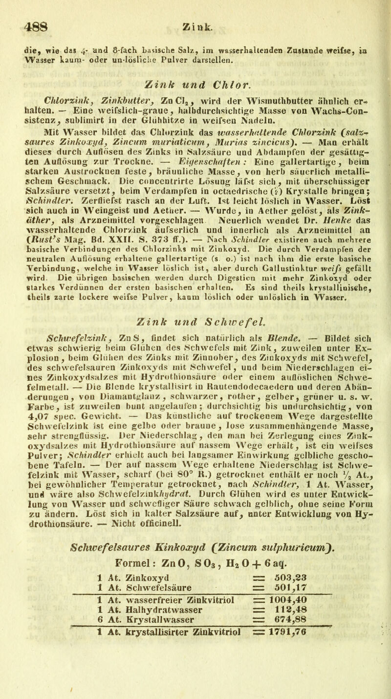 die, wie das 4* and 8-fach basische Salz, im w&sserhaltenden Zustande weifse, ia Wasser kaum- oder un-lösliche Pulver darstellen. Zink und Chlor. Chlorzink, Zinkbutter, ZnCI2, wird der Wismuthbutter ähnlich er-« halten. — Eine weifslich-graue, halbdurchsichtige Müsse von Wachs-Con- sistenz, sublirnirt in der Glühhitze in weifsen Nadeln. Mit Wasser bildet das Chlorzink das wasserhaltende Chlorzink (salz-? saures Zinkoxyd, Zincum muriaticum, Murias zincicus). — Man erhält dieses durch Auflösen des Zinks in Salzsäure und Abdampfen der gesättig- ten Auflösung zur Trockne. — Eigenschaften: Eine gallertartige, beim starken Austrockuen feste, bräunliche Masse, von herb säuerlich metalli- schem Geschmack. Die concentrirte Lösung läfst sich, mit überschüssiger »Salzsäure versetzt, beim Verdampfen in octaedrische (?) Krystalle bringen; Schindler. Zerfliefst rasch an der Luft. Ist leicht löslich in Wasser. Löst sich auch in Weingeist und Aetiier. — Wurde, in Aether gelöst, als Zink- iitlier, als Arzneimittel vorgeschlagen Neuerlich wendet Dr. Henke das wasserhaltende Chlorzink äufserlich und innerlich als Arzneimittel an (Rust’s Mag. Bd. XXII. S. 373 ff.). — Nach Schindler existiren auch mehrere basische Verbindungen des Chlorzinks mit Zinkoxyd. Die durch Verdampfen der neutralen Auflösung erhaltene gallertartige (s. o.) ist nach ihm die erste basische Verbindung, welche in Wasser löslich ist, aber durch Callustinktur weifs gefällt wird. Die übrigen basischen werden durch Digestien mit mehr Zinkoxyd oder starkes Verdünnen der ersten basischen erhalten. Es sind theils krystallinisthe, theils zarte lockere weifse Pulver, kaum löslich oder unlöslich in Wasser. Zink und S chice fei, Schwefelzink, ZnS, findet sich natürlich als Blende. — Bildet sich etwas schwierig beim Glühen des »Schwefels mit Zink, zuweilen unter Ex- plosion, beim Glühen des Zinks mit Zinnober, des Zinkoxyds mit Schwefel, des Schwefelsäuren Zinkoxyds mit Schwefel, und beim Niederschlagen ei- nes Zinkoxydsalzes mit Hydrothionsäure oder einem auflöslichen Schwe- felmetall. — Die Blende krystallisirt in Rautendodecaedern und deren Abän- derungen, von Diamantglauz, schwarzer, rother, gelber, grüner u. s. w. Farbe, ist zuweilen bunt angelaufen; durchsichtig bis undurchsichtig, von 4,07 spec. Gewicht. — Das künstliche auf trockenem Wege dargestellte Schwefelzink ist eine gelbe oder braune, lose zusammenhängende Masse, sehr strengflüssig. Der Niederschlag, den man bei Zerlegung eines Zink- oxydsalzes mit Hydrothionsäure auf nassem Wege erhält, ist ein weifses Pulver; Schindler erhielt auch bei langsamer Einwirkung gelbliche gescho- bene Tafeln. — Der auf nassem Wege erhaltene Niederschlag ist Schwe- felzink mit Wasser, scharf (bei 80° R.) getrocknet enthält er noch V2 At., bei gewöhnlicher Temperatur getrocknet, nach Schindler, 1 At. Wasser, und wäre also ScInvefelzink/«»/<Jrtf£. Durch Glühen wird es unter Entwick- lung von Wasser und schwefliger Säure schwach gelblich, ohne seine Form zu ändern. Löst sich in kalter Salzsäure auf, unter Entwicklung von Hy- drothionsäure. — Nicht officinell. Schwefelsaures Kinkoxyd (Zincum sulphuricumj. Formel: ZnO, S03, H20-|-6aq. 1 At. Zinkoxyd = 503,23 1 At. Schwefelsäure — 501,17 1 At. wasserfreier Zinkvitriol = 1004,40 1 At. Haihydratwasser = 112,48 6 At. Krystallwasser =r 674,88 1 At. krystallisirter Zinkvitriol = 1791,70 /
