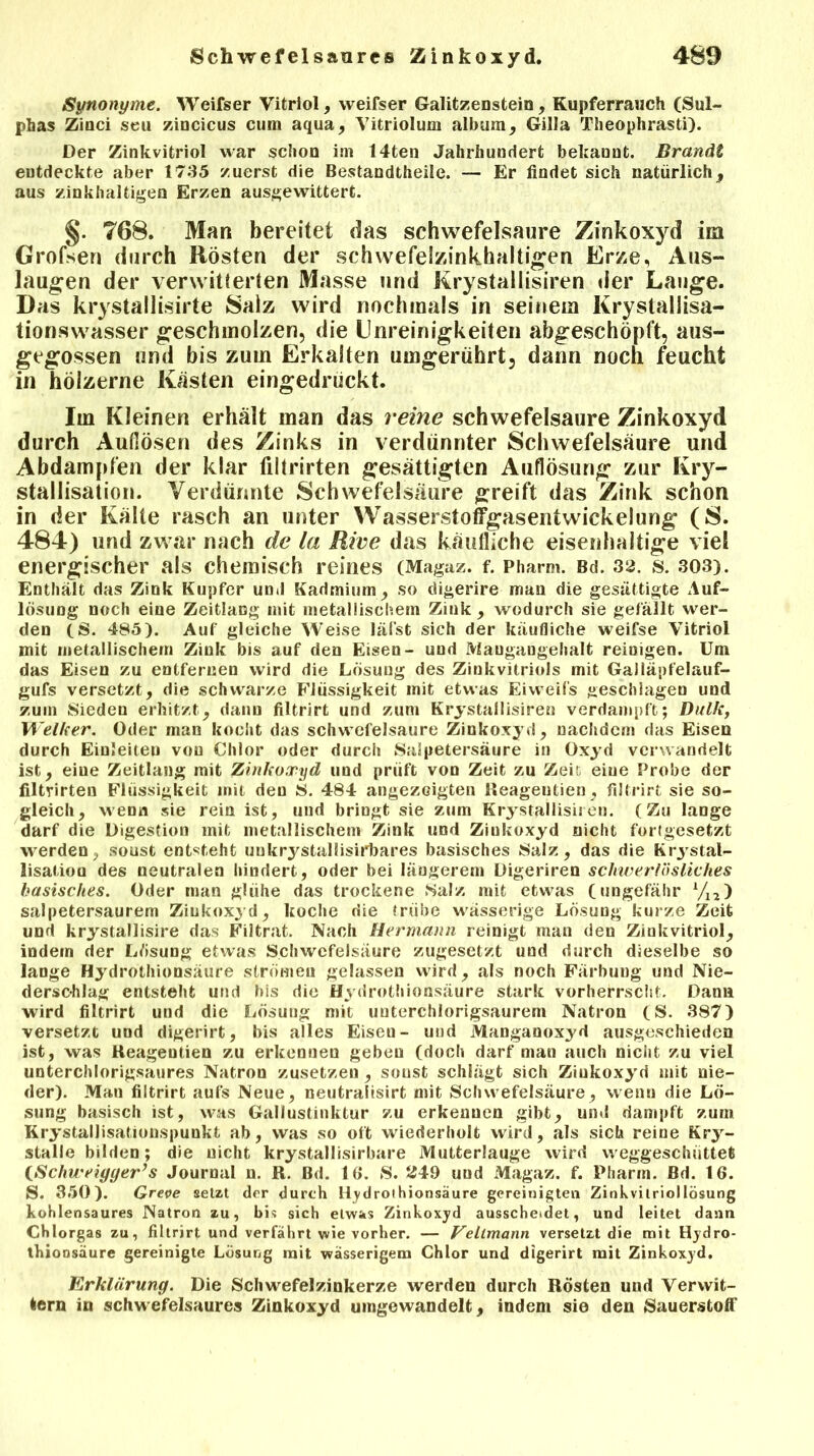 Synonyme. Weifser Vitriol, weifser Galitzenstein, Kupferrauch (Sui- phas Zinci seu zincicus cum aqua, Vitriolum aibum, Gilla Theophrasti). Der Zinkvitriol war schon im 14ten Jahrhundert bekannt. Brandt entdeckte aber 1735 zuerst die Bestandtheile. — Er findet sich natürlich, aus zinkhaltigen Erzen ausgewittert. §. 768. Man bereitet das schwefelsaure Zinkoxyd im Grofsen durch Rösten der schwefelzinkhaltigen Erze, Aus- laugen der verwitterten Masse und Krystallisiren der Lauge. Das krystallisirte Salz wird nochmals in seinem Krystallisa- tionswasser geschmolzen, die Unreinigkeiten abgeschöpft, aus- gegossen und bis zum Erkalten umgerührt, dann noch feucht in hölzerne Kasten eingedrückt. Im Kleinen erhält man das reine schwefelsaure Zinkoxyd durch Auflösen des Zinks in verdünnter Schwefelsäure und Abdampfen der klar filtrirten gesättigten Auflösung zur Kry- staliisation. Verdünnte Schwefelsäure greift das Zink schon in der Kälte rasch an unter Wasserstoffgasentwickelung (S. 484) und zwar nach de la Rive das käufliche eisenhaltige viel energischer als chemisch reines (Magaz. f. Pharm. Bd. 32. s. 303). Enthält das Zink Kupfer und Kadmium , so digerire man die gesättigte Auf- lösung noch eine Zeitlang mit metallischem Zink, wodurch sie gefällt wer- den (S. 485). Auf gleiche Weise läfst sich der käufliche weifse Vitriol mit metallischem Zink bis auf den Eisen- und Maugangehalt reinigen. Um das Eisen zu entfernen wird die Lösung des Zinkvitriols mit Galläpfelauf- gufs versetzt, die schwarze Flüssigkeit mit etwas Eiweifs geschlagen und zum Sieden erhitzt, dann filtrirt und zum Krystallisiren verdampft; Dulk, Welker. Oder man kocht das schwefelsaure Zinkoxyd, nachdem das Eisen durch EinJeiten von Chlor oder durch Salpetersäure in Oxyd verwandelt ist, eine Zeitlang mit Zinkoxyd und prüft von Zeit zu Zeit eine Probe der filtrirten Flüssigkeit mit den S. 484 angezoigten lleageutien, filtrirt sie so- gleich, wenn sie rein ist, und bringt sie zum Krystallisiren. (Zu lange darf die Digestion mit metallischem Zink und Ziukoxyd nicht fortgesetzt werden; sonst entsteht uukrystallisirbares basisches Salz, das die Krjstal- lisation des neutralen hindert, oder bei längerem Digeriren schwer lösliches basisches. Oder man glühe das trockene Salz mit etwas (ungefähr yi2) salpetersaurem Ziukoxyd, koche die trübe wässerige Lösung kurze Zeit und krystallisire das Filtrat. Nach Hermann reinigt man den Zinkvitriol, indem der Lösung etwas Schwefelsäure zugesetzt und durch dieselbe so lange Hydrothionsäure strömen gelassen wird, als noch Färbung und Nie- derschlag entsteht und bis die Hydrothionsäure stark vorherrscht. Dana wird filtrirt und die Lösung mit uuterchlorigsaurem Natron (S. 387) versetzt und digerirt, bis alles Eisen- und Manganoxyd ausgeschieden ist, was Keageutien zu erkennen geben (doch darf man auch nicht zu viel unterchlorigsaures Natron zusetzen , sonst schlägt sich Ziukoxyd mit nie- der). Man filtrirt aufs Neue, neutralisirt mit Schwefelsäure, wenn die Lö- sung basisch ist, was Gallustinktur zu erkennen gibt, und dampft zum KrystaIJisationspunkt ab, was so oft wiederholt wird, als sich reine Kry- stalle bilden; die nicht krystallisirbare Mutterlauge wird weggeschüttet (Schweiyger’s Journal n. R. Bd. 16. S. 249 und Magaz. f. Pharm. Bd. 16. S. 350). Greve setzt der durch Hydrothionsäure gereinigten Zinkvilriollösung kohlensaures Natron zu, bis sich etwas Zinkoxyd ausscheidet, und leitet dann Chlorgas zu, filtrirt und verfährt wie vorher. — Veilmann versetzt die mit Hydro- thionsäure gereinigte Lösung mit wässerigem Chlor und digerirt mit Zinkoxyd. Erklärung. Die Schwefelzinkerze werden durch Rösten und Verwit- tern in schwefelsaures Zinkoxyd umgewandelt, indem sie den Sauerstoff
