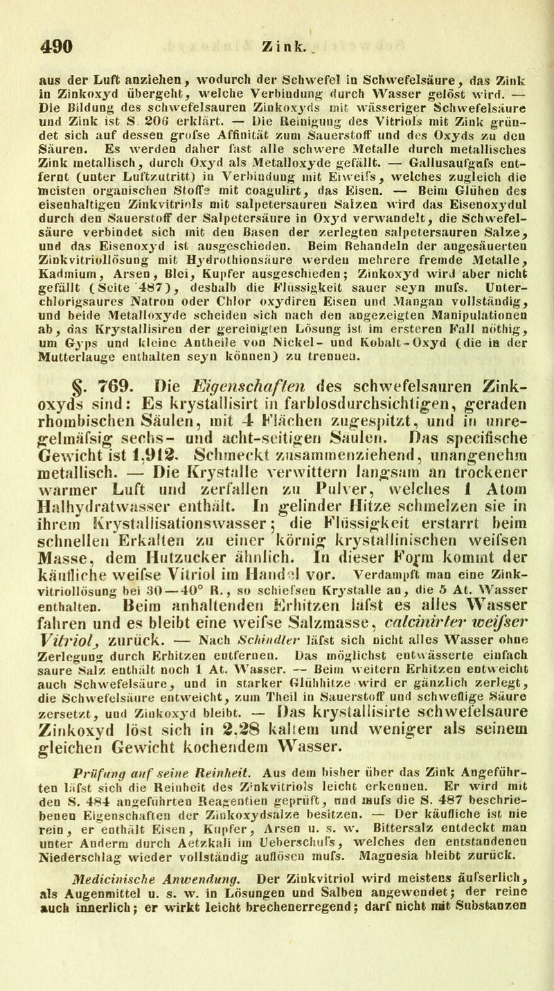 aus der Luft anziehen, wodurch der Schwefel in Schwefelsäure , das Zink in Zinkoxyd übergeht, welche Verbindung durch Wasser gelöst wird. — Die Bildung des schwefelsauren Zinkoxyds mit wässeriger Schwefelsäure und Zink ist S 206 erklärt. — Die Reinigung des Vitriols mit Zink grün- det sich auf dessen grofse Affinität zum Sauerstoff und des Oxyds zu den Säuren. Es werden daher last alle schwere Metalle durch metallisches Zink metallisch, durch Oxyd als Metalloxyde gefällt. — Gallusaufgafs ent- fernt (unter Luftzutritt) in Verbindung mit Eiweifs, welches zugleich die meisten organischen Stoffs mit coagulirt, das Eisen. — Beim Glühen des eisenhaltigen Zinkvitriols mit salpetersauren Salzen wird das Eisenoxydul durch den Sauerstoff der Salpetersäure in Ox)rd verwandelt, die Schwefel- säure verbindet sich mit deu Basen der zerlegten salpetersauren Salze, und das Eisenoxyd ist ausgeschieden. Beim Behandeln der augesäuerten Zinkvitriollösung mit Hydrothionsäure werden mehrere fremde Metalle, Kadmium, Arsen, Blei, Kupfer ausgeschieden; Zinkoxyd wird aber nicht gefällt (Seite 487), deshalb die Flüssigkeit sauer seyn mufs. Unter- chlorigsaures Natron oder Chlor oxydiren Eisen und Mangan vollständig, und beide Metalloxyde scheiden sich nach den angezeigten Manipulationen ab, das Krystallisiren der gereinigten Lösung ist im ersteren Fall nöthig, um Gyps und kleine Antheile von Nickel- und Kobalt-Oxyd (die in der Mutterlauge enthalten seyn können) zu trennen. §. 769. Die Eigenschaften des schwefelsauren Zink- oxyds sind: Es krystallisirt in farblosdurchsichtigen, geraden rhombischen Säulen, mit 4 Flächen zugespitzt, und in unre- gehnäfsig sechs- und acht-seitigen Säulen. Das specifische Gewicht ist 1.912. Schmeckt zusammenziehend, unangenehm metallisch. — Die Krystalle verwittern langsam an trockener warmer Luft und zerfallen zu Pulver, welches 1 Atom Haihydratwasser enthält. In gelinder Hitze schmelzen sie in ihrem Krystallisationswasser; die Flüssigkeit erstarrt beim schnellen Erkalten zu einer körnig krystailinischen weifsen Masse, dem Hutzucker ähnlich. In dieser Form kommt der käufliche weifse Vitriol im Handel vor. Verdampft mau eine Zink- vitriollösung bei 30—-40° R., so schiefsen Krystalle an, die 5 At. Wasser enthalten. Beim anhaltenden Erhitzen iäfst es alles Wasser fahren und es bleibt eine weifse Salzmasse, calcinirter weifser Vitriol, zurück. — Nach Schindler Iäfst sich nicht alles Wasser ohne Zerlegung durch Erhitzen entfernen. Das möglichst entwässerte einfach saure Salz enthält noch 1 At. Wasser. — Beim weitern Erhitzen entweicht auch Schwefelsäure, und in starker Glühhitze wird er gänzlich zerlegt, die Schwefelsäure entweicht, zum Theil in Sauerstoff und schweflige Säure zersetzt, und Zinkoxyd bleibt. — Das krystallisirte schwefelsaure Zinkoxyd löst sich in 2.28 kaltem und weniger als seinem gleichen Gewicht kochendem Wasser. Prüfung auf seine Reinheit. Aus dem bisher über das Zink Angeführ- ten Iäfst sich die Reinheit des Z;nkvitriols leicht erkennen. Er wird mit den S. 484 angeführten Reagentien geprüft, nnd mufs die S. 487 beschrie- benen Eigenschaften der Ziukoxydsalze besitzen. — Der käufliche ist nie rein, er enthält Eisen, Kupfer, Arsen u. s. w. Bittersalz entdeckt man unter Auderm durch Aetzkali iin Uebersclnifs, welches den entstandenen Niederschlag wieder vollständig auflösen mufs. Magnesia bleibt zurück. Medicinische Anwendung. Der Zinkvitriol wird meistens äufserlieli, als Augenmittel u. s. w. in Lösungen und Salben angewendet; der reine auch innerlich; er wirkt leicht brechenerregend; darf nicht mit Substanzen