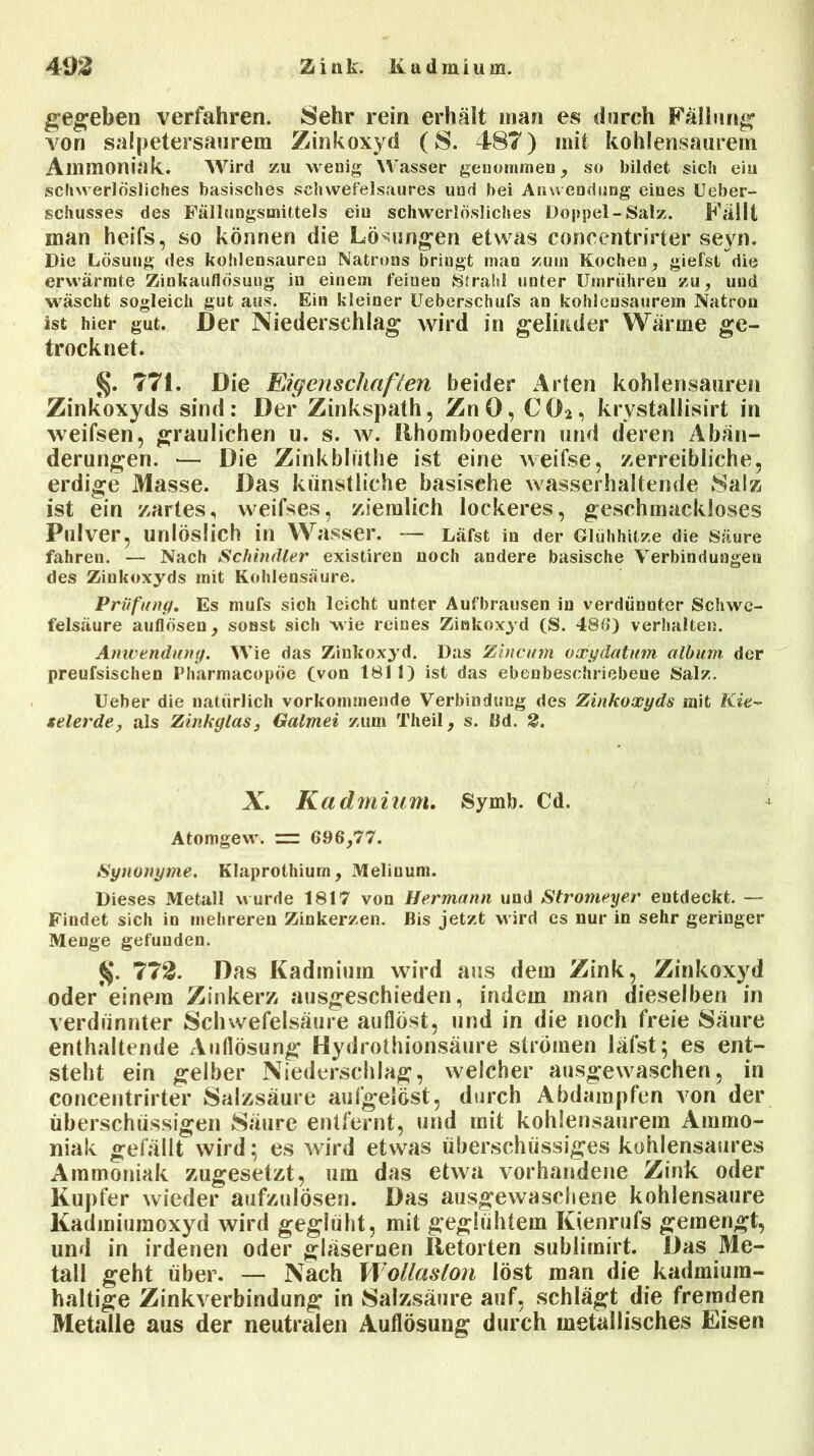 4m 2<ink. Kadmium. gegeben verfahren. Sehr rein erhält man es durch Fällung von salpetersaurem Zinkoxyd ( S. 487) mit kohlensaurem Ammoniak. Wird zu wenig Wasser genommen, so bildet sich eiu schwerlösliches basisches schwefelsaures und bei Anwendung eines Ueber- schusses des Fällungsmittels eiu schwerlösliches Doppel-Salz. Fällt inan heifs, so können die Lösungen etwas concentrirter seyn. Die Lösung des kohlensaureu Natrons bringt man zum Kocheu, giefst die erwärmte Ziokauflösung in einem fernen Strahl unter Umriihren zu, und wäscht sogleich gut aus. Ein kleiner Ueberschufs an kohlensaiiretn Natron ist hier gut. Der Niederschlag wird in gelirtder Wärme ge- trocknet. §. 771. Die JEigenschaften beider Arten kohlensauren Zinkoxyds sind: Der Zinkspath, ZnO, C02, krvstallisirt in weifsen, graulichen u. s. w. Rhomboedern und deren Abän- derungen. — Die Zinkbliithe ist eine weifse, zerreibliche, erdige Masse. Das künstliche basische wasserhaltende Salz ist ein zartes, weifses, ziemlich lockeres, geschmackloses Pulver, unlöslich in Wasser. — Läfst in der Glühhitze die Säure fahren. — Nach Schindler existiren noch andere basische Verbindungen des Zinkoxyds mit Kohlensäure. Prüfung. Es mufs sich leicht unter Aufbrausen in verdünnter Schwe- felsäure auflösen, sonst sich wie reines Zinkoxyd (S. 486) verhalten. Anwendung. Wie das Zinkoxyd. Das Zincum oxydatum album. der preufsischen Pharmacopöe (von 1811) ist das ebenbeschriebene Salz. Ueher die natürlich vorkommende Verbindung des Zinkoxyds mit Kie- selerde, als Zinkglas, Galmei zum Theil, s. Bd. 2. X. Kadmium. Symb. Cd. Atomgew. =r 696,77. Synonyme. Klaprothium, Meliuum. Dieses Metall wurde 1817 von Hermann und Stromeyer entdeckt. — Findet sich in mehreren Zinkerzen. Bis jetzt wird es nur in sehr geringer Menge gefunden. §. 772. Das Kadmium wird aus dem Zink, Zinkoxyd oder’einem Zinkerz ausgeschieden, indem man dieselben in verdünnter Schwefelsäure auflöst, und in die noch freie Säure enthaltende Auflösung Hydrothionsäure strömen läfst; es ent- steht ein gelber Niederschlag, welcher ausgewaschen, in concentrirter Salzsäure aufgelöst, durch Abdampfen von der überschüssigen Säure entfernt, und mit kohlensaurem Ammo- niak gefällt wird; es wird etwas überschüssiges kohlensaures Ammoniak zugesetzt, um das etwa vorhandene Zink oder Kupfer wieder aufzulösen. Das ausgewaschene kohlensaure Kadmiumoxyd wird geglüht, mit geglühtem Kienrufs gemengt, und in irdenen oder gläsernen Retorten sublimirt. Das Me- tall geht über. — Nach Wollaslon löst man die kadmium- haltige Zinkverbindung in Salzsäure auf, schlägt die fremden Metalle aus der neutralen Auflösung durch metallisches Eisen