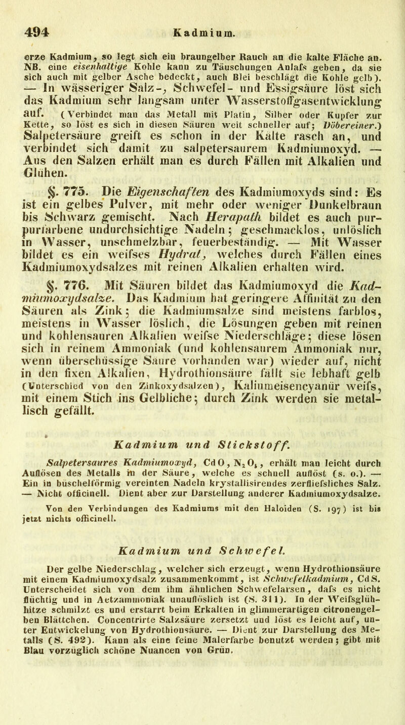 ©rze Kadmium, so legt sich ein braungelber Rauch an die kalte Fläche an. NB. eine eisenhaltige Kohle kann zu Täuschungen Anlafs geben, da sie sich auch mit gelber Asche bedeckt, auch Blei beschlägt die Kohle gelb). — In wässeriger Salz-, Schwefel- und Essigsäure löst sich das Kadmium sehr langsam unter Wasserstoffgasentwicklung auf. (Verbindet man das Metall mH Platin, Silber oder Kupfer zur Kette, so löst es sich in diesen Säuren weit schneller auf; Vöbereiner.y Salpetersäure greift es schon in der Kälte rasch an, und verbindet sich damit zu salpetersaurem Kadmiumoxyd. — Aus den Salzen erhält man es durch Fällen mit Alkalien und Glühen. §. 775. Die Eigenschaften des Kadmiumoxyds sind: Es Ist ein gelbes Pulver, mit mehr oder weniger Dunkelbraun bis Schwarz gemischt. Nach Herapath bildet es auch pur- purfarbene undurchsichtige Nadeln; geschmacklos, unlöslich in Wasser, unschmelzbar, feuerbeständig. — Mit Wasser bildet es ein weifses Hydrat, welches durch Fällen eines Kadmiumoxydsalzes mit reinen Alkalien erhalten wird. §. 776. Mit Säuren bildet das Kadmiumoxyd die Kad- miumoxydsalze. Das Kadmium hat geringere Affinität zu den Säuren als Zink; die Kadmiumsalze sind meistens farblos, meistens in Wasser löslich, die Lösungen geben mit reinen und kohlensauren Alkalien weifse Niederschläge; diese lösen sich in reinem Ammoniak (und kohlensaurem Ammoniak nur, wenn überschüssige Säure vorhanden war) wieder auf, nicht in den fixen Alkalien, Hydrothionsäure fällt sie lebhaft gelb (Unterschied von den Zinkoxydsalzen), Kaliumeisencyanür weifs, mit einem Stich ins Gelbliche; durch Zink werden sie metal- lisch gefällt. * Kadmium und Stickstoff. Salpetersaures Kadmiumoxyd, CdO,N2Oi, erhält man leicht durch Auflösen des Metalls in der Säure, welche es schnell auflöst (s. o.). — Ein io büschelförmig vereinten Nadeln krystallisirendes zerfliefsliches Salz. — Nicht officinell. Dient aber zur Darstellung anderer Kadmiumoxydsalze. Von den Verbindungen des Kadmiums mit den Haloiden (S. 197) ist bi» jetzt nichts officinell. Kadmium und Schice fei. Der gelbe Niederschlag, welcher sich erzeugt, wenn Hydrothionsäure mit einem Kadmiumoxydsalz zusammenkommt, ist Schwefelkadmium, CdS. Unterscheidet sich von dem ihm ähnlichen Schvvefelarsen , dafs es nicht flüchtig und in Aetzammoniak unauflöslich ist (S. 311). In der Weifsglüh- kitze schmilzt es und erstarrt beim Erkalten in glimmerartigen citronengel- ben Blättchen. Concentrirte Salzsäure zersetzt und löst es leicht auf, un- ter Entwickelung von Hydrothionsäure. — Dient zur Darstellung des Me- talls (S. 492). Kann als eine feine Malerfarbe benutzt werden; gibt mit Blau vorzüglich schöne Nuancen von Grün.