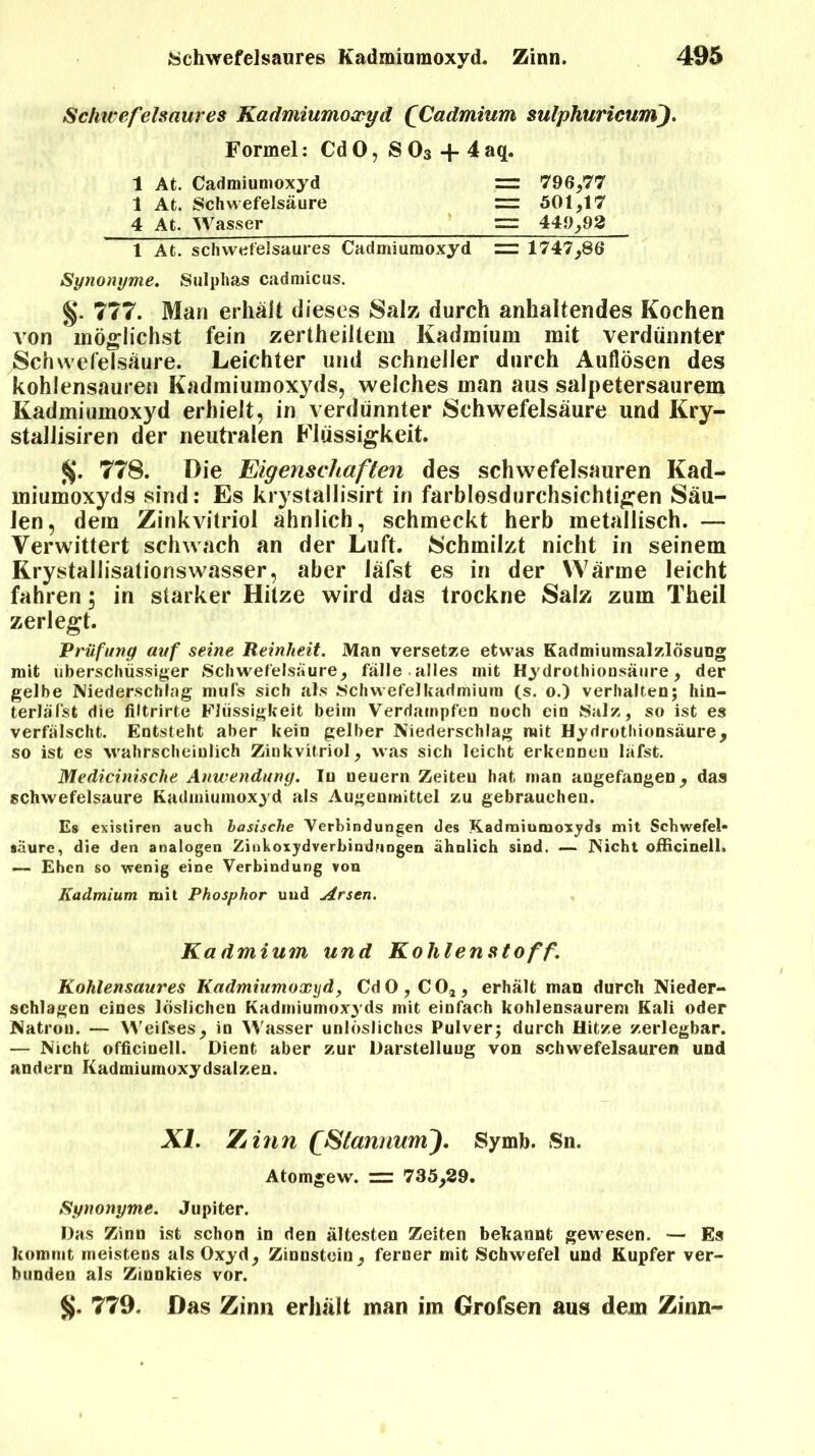 Schwefelsaures Kadmiumoxyd (Cadmium sulphuricuni). Formel: Cd 0, S 03 + 4 aq. 1 At. Cadmiumoxyd = 796,77 1 At. Schwefelsäure =r 501,17 4 At. Wasser 449,93 1 At. schwefelsaures Cadmiumoxyd = 1747,86 Synonyme. Sulphas cadmicus. §. 777. Man erhält dieses Salz durch anhaltendes Kochen von möglichst fein zertheilteiu Kadmium mit verdünnter Schwefelsäure. Leichter und schneller durch Auflösen des kohlensauren Kadmiumoxyds, welches man aus salpetersaurem Kadmiumoxyd erhielt, in verdünnter Schwefelsäure und Kry- staliisiren der neutralen Flüssigkeit. $. 778. Die Eigenschaften des schwefelsauren Kad- miumoxyds sind: Es krystallisirt in farblosdurchsichtigen Säu- len, dem Zinkvitriol ähnlich, schmeckt herb metallisch. — Verwittert schwach an der Luft. Schmilzt nicht in seinem Rrystallisationswasser, aber läfst es in der Wärme leicht fahren; in starker Hitze wird das trockne Salz zum Theil zerlegt. Prüfung auf seine Reinheit. Man versetze etwas Kadmiumsalzlösung mit überschüssiger Schwefelsäure, fälle alles mit Hydrothionsäure, der gelbe Niederschlag mufs sich als Schwefelkadmium (s. o.) verhalten; hin- terläfst die filtrirte Flüssigkeit beim Verdampfen noch ein Salz, so ist es verfälscht. Entsteht aber kein gelber Niederschlag mit Hydrothionsäure, so ist es wahrscheinlich Zinkvitriol, was sich leicht erkennen läfst. Medicinische Anwendung. In neuern Zeiteu hat man augefangen, das schwefelsaure Kadmiumoxyd als Augenmittel zu gebrauchen. Es existiren auch basische Verbindungen des Kadmiumoxyds mit Schwefel- säure, die den analogen Zinkoxydverbindungen ähnlich sind. — Nicht oiBcinell. —- Ehen so wenig eine Verbindung von Kadmium mit Phosphor und Arsen. Kadmium und Kohlenstoff. Kohlensaures Kadmiumoxyd, Cd0,C02, erhält man durch Nieder- schlagen eines löslichen Kadmiumoxyds mit einfach kohlensaurem Kali oder Natron. — Weifses, in Wasser unlösliches Pulver; durch Hitze zerlegbar. — Nicht officiuell. Dient aber zur Darstellung von schwefelsauren und andern Kadmiumoxydsalzen. XL Zinn fStannumJ. Symb. Sn. Atomgew. ~ 735,29. Sgnonyme. Jupiter. Das Zinn ist schon in den ältesten Zeiten bekannt gewesen. — Es kommt meistens als Oxyd, Zinnstein, ferner mit Schwefel und Kupfer ver- bunden als Zinnkies vor. %. 779. Das Zinn erhält man im Grofsen aus dem Zinn-