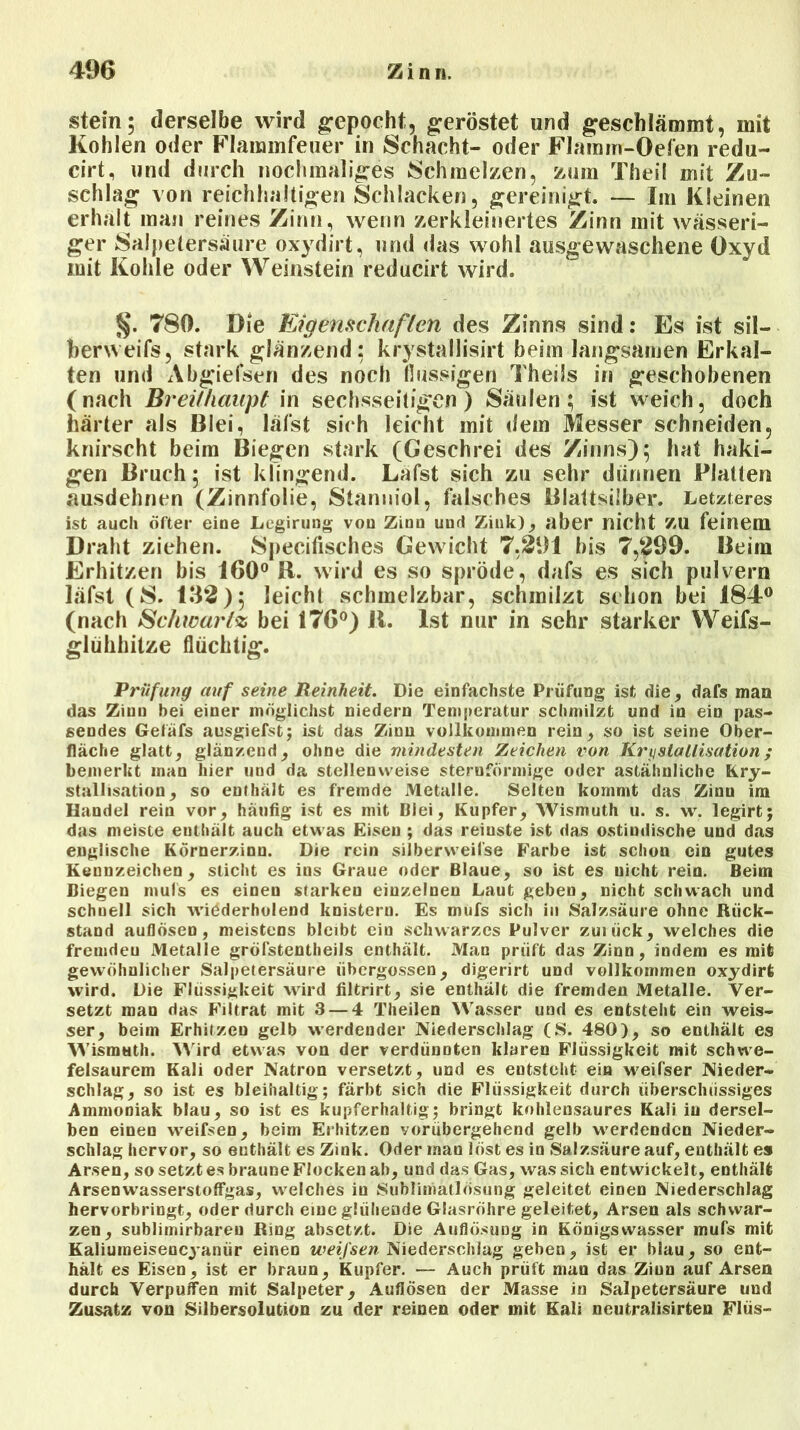 stein; derselbe wird gepocht, geröstet und geschlämmt, mit Kohlen oder Flaminfeuer in Schacht- oder Flamm-Oefen redu- cirt, und durch nochmaliges Schmelzen, zum Theil mit Zu- schlag von reichhaltigen Schlacken, gereinigt. — Im Kleinen erhalt man reines Zinn, wenn zerkleinertes Zinn mit wässeri- ger Salpetersäure oxydirt, und das wohl ausgewaschene Oxyd mit Kohle oder Weinstein reducirt wird. 780. Die Eigenschaften des Zinns sind: Es ist sil- berweifs, stark glänzend: krystallisirt beim langsamen Erkal- ten und Abgiefsen des noch flüssigen Theils in geschobenen (nach Breithaupt in sechsseitigen) Säulen; ist weich, doch härter als Blei, läfst sich leicht mit dem Messer schneiden, knirscht beim Biegen stark (Geschrei des Zinns); hat haki- gen Bruch; ist klingend. Lafst sich zu sehr dünnen Platten ausdehnen (Zinnfolie, Stanniol, falsches Blattsilber. Letzteres ist auch öfter eine Legirung von Zinn und Zink), aber nicht ZU feinem Draht ziehen. Specifisches Gewicht 7,291 bis 7,299. Beim Erhitzen bis 160° B. wird es so spröde, dafs es sich pulvern läfst (S. 132); leicht schmelzbar, schmilzt schon bei 184° (nach Schwär tz bei 176°) 11. Ist nur in sehr starker Weifs- glühhitze flüchtig. Prüfung auf seine Reinheit. Die einfachste Prüfung ist die, dafs man das Zinn bei einer möglichst niedern Temperatur schmilzt und in ein pas- sendes Gefäfs ausgiefst; ist das Zinn vollkommen rein, so ist seine Ober- fläche glatt, glänzend, ohne die mindesten Zeichen von Kristallisation; bemerkt man hier und da stellenweise sternförmige oder astähnliche Kri- stallisation, so enthält es fremde Metalle. Selten kommt das Zinu im Handel rein vor, häufig ist es mit Blei, Kupfer, Wismuth u. s. w. legirt; das meiste enthält auch etwas Eisen ; das reinste ist das ostindische und das englische Körnerzinn. Die rein silberweifse Farbe ist schon ein gutes Kennzeichen, sticht es ins Graue oder Blaue, so ist es uicht rein. Beim Biegen mufs es einen starken einzelnen Laut geben, nicht schwach und schnell sich wiederholend knistern. Es mufs sich in Salzsäure ohne Rück- stand auflösen, meistens bleibt ein schwarzes Pulver zuiück, welches die freuideu Metalle gröfstentheils enthält. Man prüft das Zinn, indem es mit gewöhnlicher Salpetersäure übergossen, digerirt und vollkommen oxydirt wird. Die Flüssigkeit wird filtrirt, sie enthält die fremden xMetalle. Ver- setzt man das Filtrat mit 3 — 4 Theilen Wasser und es entsteht ein weis- ser, beim Erhitzen gelb werdender Niederschlag (S. 480), so enthält es Wismuth. Wird etwas von der verdünnten klaren Flüssigkeit mit schwe- felsaurem Kali oder Natron versetzt, und es entsteht ein weifser Nieder- schlag, so ist es bleihaltig; färbt sich die Flüssigkeit durch überschüssiges Ammoniak blau, so ist es kupferhaltig; bringt kohlensaures Kali in dersel- ben einen weifsen, beim Erhitzen vorübergehend gelb werdenden Nieder- schlag hervor, so enthält es Zink. Oder man löst es in Salzsäure auf, enthält es Arsen, so setzt es braune Flocken ah, und das Gas, was sich entwickelt, enthält ArsenwasserstofFgas, welches in Sublimatlösung geleitet einen Niederschlag hervorbringt, oder durch eine glühende Glasröhre geleitet, Arsen als schwar- zen, sublimirbareu Ring absetzt. Die Auflösung in Königswasser mufs mit Kaliuineisencyanür einen weifsen Niederschlag geben, ist er blau, so ent- hält es Eisen, ist er braun, Kupfer. — Auch prüft man das Ziun auf Arsen durch Verpuffen mit Salpeter, Auflösen der Masse in Salpetersäure und Zusatz von Silbersolution zu der reinen oder mit Kali neutralisirten Flüs-