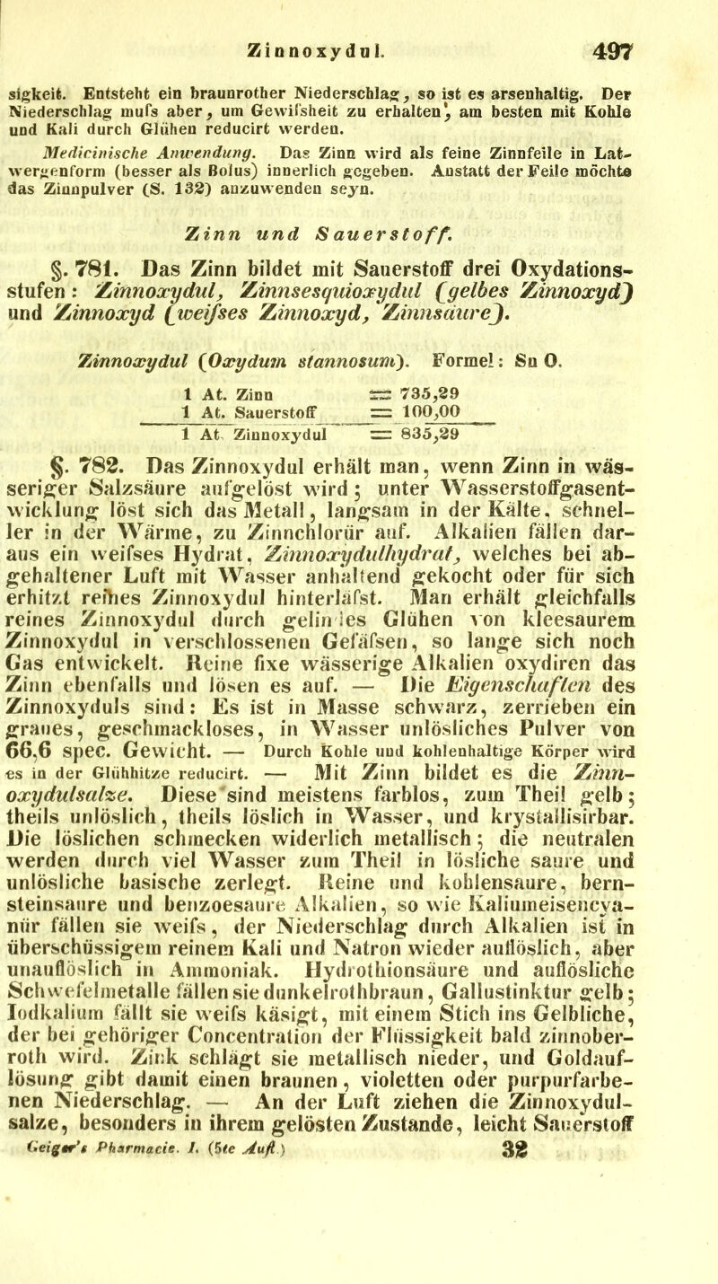 sigkeife. Entsteht ein braunrother Niederschlag, so ist es arsenhaltig. Der Niederschlag mufs aber, um Gewifsheit zu erhalten*, am besten mit Kohle und Kali durch Glühen reducirt werden. Medicinische Anwendung. Das Zinn wird als feine Zinnfeile in Lat- wergenform (besser als Bolus) innerlich gegeben. Anstatt der Feile möchte das Ziunpulver (S. 132) anzuwenden seyn. Zinn und S au er Stoff. §. 781. Das Zinn bildet mit Sauerstoff drei Oxydations- stufen : Zinnoxydul, Zinnsesquioxydul £gelbes ZinnoxydJ und Zinnoxyd £weifses Zinnoxyd, ZinnsäureJ. Zinnoxydul (Oxydum stannosuni). Formel: Sn 0. 1 At. Zinn SS 735,29 1 At. Sauerstoff == 100,00 1 At Zinnoxydul = 835,29 §, 782. Das Zinnoxydul erhält man, wenn Zinn in wäs- seriger Salzsäure aufgelöst wird; unter Wasserstoffgasent- wicklung löst sich das Metall, langsam in der Kälte, schnel- ler in der Wärme, zu Zinnchlorür auf. Alkalien fällen dar- aus ein weifses Hydrat, Zinnoxydulhydrat, weiches bei ab- gehaltener Luft mit Wasser anhaltend gekocht oder für sich erhitzt reihes Zinnoxydul hinterläfst. Man erhält gleichfalls reines Zinnoxydul durch gelin ies Glühen von kieesaurem Zinnoxydul in verschlossenen Gefäfsen, so lange sich noch Gas entwickelt. Heine fixe wässerige Alkalien oxydiren das Zinn ebenfalls und lösen es auf. — Die Eigenschaßen des Zinnoxyduls sind: Es ist in Masse schwarz, zerrieben ein graues, geschmackloses, in Wasser unlösliches Pulver von 66,6 SpeC. Gewicht. — Durch Kohle uud kohleuhaltige Körper wird os in der Glühhitze reducirt. — Mit Zinn bildet es die ZhlYl- oxydulsalze. Diese sind meistens farblos, zum Theil gelb; theils unlöslich, theils löslich in Wasser, und krystallisirbar^ Die löslichen schmecken widerlich metallisch; die neutralen werden durch viel Wasser zum Theil in lösliche saure und unlösliche basische zerlegt. Heine und kohlensaure, bern- steinsaure und benzoesaure Alkalien, so wie Kaliumeisencva- niir fällen sie weifs, der Niederschlag durch Alkalien ist in überschüssigem reinem Kali und Natron wieder auflöslich, aber unauflöslich in Ammoniak. Hydrothionsäure und auflösliche Schwefelmetalle fällen sie dunkelrothbraun, Gallustinktur gelb; Iodkalium fällt sie weifs käsigt, mit einem Stich ins Gelbliche, der bei gehöriger Concentratiön der Flüssigkeit bald zinnober- roth wird. Zink schlägt sie metallisch nieder, und Goldauf- lösung gibt damit einen braunen, violetten oder purpurfarbe- nen Niederschlag. — An der Luft ziehen die Zinnoxydul- salze, besonders in ihrem gelösten Zustande, leicht Sauerstoff Heigtr’t Pharmacie. 1. (5te Aufl.) 32