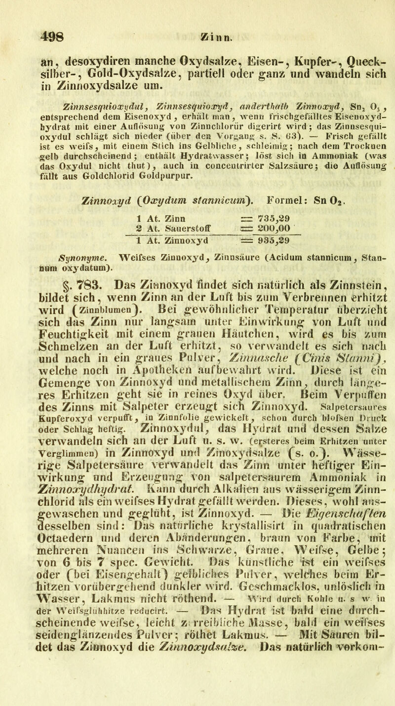 an, desoxydiren manche Oxydsalze, Eisen-, Kupfer-, Queck- silber-, Gold-Oxydsalze, partiell oder ganz und wandeln sich in Zinnoxydsalze um. Zinnsesquioxydul, Zinnsesquioxyd, anderthalb Zinnoxyd, Sn, 03 , entsprechend dem Eisenoxyd , erhält man, wenn frischgefälltes Eisenoxyd- hydrat mit einer Auflösung von Zinnchlorür digerirt wird; das Zinnsesqui- oxydul schlägt sich nieder (über den Vorgang s. S. 63). — Frisch gefällt ist es weifs, mit einem Stich ins Gelbliche, schleimig; nach dem Trocknen gelb durchscheinend; enthält Hydratwasser; löst sich in Ammoniak (was das Oxydul nicht timt), auch in concentrirter Salzsäure; die Auflösung fällt aus Goldchlorid Goldpurpur. Zinnoxyd (Oxydum stannicum). Formel: Sn02. 1 At. Zinn = 735,29 2 At. Sauerstoff 200,00 1 At. Zinnoxyd = 935,29 Synonyme. Weifses Zinnoxyd, Zinnsäure (Acidum stannicum, Stan- num oxydatum). §. 783. Das Zinnoxyd findet sich natürlich als Zinnstein, bildet sich, wenn Zinn an der Luft bis zum Verbrennen erhitzt wird (Zinnblumen). Bei gewöhnlicher Temperatur überzieht sich das Zinn nur langsam unter Einwirkung von Luft und Feuchtigkeit mit einem grauen Häutchen, wird es bis zum Schmelzen an der Luft erhitzt, so verwandelt es sich nach und nach in ein graues Pulver, Zinnasche (Cinis Stemm], welche noch in Apotheken auf bewahrt wird. Diese ist ein Gemenge von Zinnoxyd und metallischem Zinn, durch länge- res Erhitzen geht sie in reines Oxyd über. Beim Verpuffen des Zinns mit Salpeter erzeugt sich Zinnoxyd. Salpetersaures Kupferoxyd verpufft, io Zinnfolie gewickelt, schou durch blofsen Druck oder Schlag heftig. Zinnoxydul, das Hydrat und dessen Salze verwandeln sich an der Luft u. s. w. feisteres beim Erhitzen unter Verglimmen) in Zinnoxyd und Zinoxydsalze (js. o.). Wässe- rige Salpetersäure verwandelt das Zirm unter heftiger Ein- wirkung und Erzeugung von salpetersaurem Ammoniak in Zinnoxydhydrat. Kann durch Alkalien aus wässerigem Zinn- chlorid als ein weifses Hydrat gefällt werden. Dieses, wohl aus- fewaschen und geglüht, ist Zinnoxyd. — Die Eigenschaften esselben sind: Das natürliche krystallisirt in quadratischen Octaedern und deren Abänderungen, braun von Farbe, mit mehreren Nuancen ins Schwarze, Graue, Weifse, Gelbe 5 von 6 bis 7 spec. Gewicht. Das künstliche ist ein weifses oder (bei Eisengehalt) gelbliches Pulver, welches beim Er- hitzen vorübergehend dunkler wird. Geschmacklos, unlöslich in Wasser, Lakmus nicht röthend. — Wird durch Kohle u. s w iu der Weifsgiühhitze reducirt. — Das Hydrat ist bald eine durch- scheinende weifse, leicht z; rreibiiche Masse, bald ein weifses seidenglänzendes Pulver 5 röthet Lakmus. — Mit Säuren bil- det das Zinnoxyd die Zinnoxydsalze. Das natürlich vorkom-