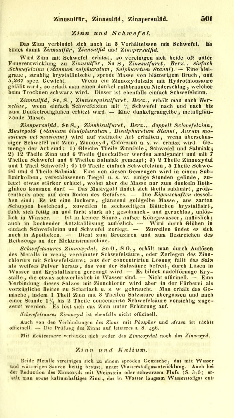 Zinn und Schwefel. Das Zirm verbindet sich auch ia 3 Verhältnissen mit Schwefel. Es bildet damit Zinnsulfür, Zinnsulfid und 'Zinnpersulfid. Wird Zinn mit Schwefel erhitzt, so vereinigen sich beide oft unter Feuerentwicklung zu Zinnsulfur, Sn S, Zinnsulfur et, Berz,, einfach Schwefelzinn (Stannum sulphuratum, Sulphuretum Stanni). — Eine blei- graue, strahlig kristallinische , spröde Masse von blätterigem Bruch, und 5,367 spec. Gewicht. Wenn ein Zinnoxydulsalz mit Hydrothionsäure gefällt wird, so erhält man einen dunkel rothbraunen Niederschlag, welcher beim Trocknen schwarz wird. Dieser ist ebenfalls einfach Schwefelzinn. Zinnsulfid, Sn2 S5 , Zinnsesquisulfuret, Berz., erhält man nach Ber- zelius, wenn einfach Schwefelzinn mit % Schwefel nach und nach bis zum Dunkelrothgluhen erhitzt wird. — Eine dunkelgraugelbe, metallglän- zcnde Masse. Zinnpersulfid, Sn S2, Zinnbisulfuret, Berz., doppelt Schwefelzinn, Musivgold (Stannum bisulphuratum, ßisulphuretum Stanni, Aurum mo- saicum vel musivum) wird auf vielfache Art erhalten, wenn überschüs- siger Schwefel mit Zinn, Zinnoxyd, Chlorzinn u. s. vv. erhitzt wird. Ge- menge der Art sind: 1) Gleiche Theile Zinnfeile, Schwefel und Salmiak; 3) 13 Theile Zinn und 6 Theile Quecksilber werden amalgamirt und mit 7 Theileu Schwefel und 6 Theilen Salmiak gemengt; 3) 3 Theile Zinnoxydul und 1 Theil Schwefel; 4) 10 Theile einfach Schwefelzinn, 5 Theile Schwe- fel und 4 Theile Salmiak Eins von diesen Gemengen wird in einem Sub- liinirkolben, verschlossenen Tiegel u. s. w. einige Stunden gelinde, zu- letzt etwas stärker erhitzt, wobei aber die Masse nur zum dunkeln Roth- glühen kommen darf. — Das Musivgold findet sich theils sublimirt, gröfs- tentheils aber auf dem Boden des Gefäfses. — Die Eigenschaften dessel- ben sind: Es ist eine lockere, glänzend goldgelbe Masse, aus zarten Schuppen bestehend, zuweilen in sechsseitigen Blättchen krystallisirt, fühlt sich fettig an und färbt stark ab; geschmack- und geruchlos, unlös- lich io Wasser. — Ist in keiner Säure, aufser Königswasser, aullöslich; auch in kochender Aetzkalilösung auflöslich. — Wird durch Glühen in einfach Schwefelzinu und Schwefel zerlegt. — Zuweilen findet es sich noch in Apotheken. — Dient zum Bronziren und zum Bestreichen des Reibzeugs an der Elektrisirmaschiue^ Schwefelsaures Zinnoxydul, SuO, S 05, erhält man durch Auflösen des Metalls in wenig verdüunter Schwefelsäure, oder Zerlegen des Zinn- chlorürs mit Schwefelsäure; aus der concentrirten Lösung fällt das Salz als weifses Pulver heraus, das von der Salzsäure befreit, durch Löseu in Wasser und Krystallisiren gereinigt wird. — Es bildet uadclfönnige Kry- stalle, die etwas schwerlöslich in Wasser sind. — Nicht officinell. — Eine Verbindung dieses Salzes mit Ziunchlorür wird aber in der Färberei als vorzügliche Beitze zu Scharlach u. s. w gebraucht. Man erhält das Ge- mische, indem l Theil Zinn mit 3 Theilen Salzsäure übergossen und nach einer Stunde l1/, bis 3 Theile concentrirte Schwefelsäure vorsichtig zugo- setzt werden. Es löst sich das Zinn unter Erhitzung auf. Schwefelsaures Zinnoxyd ist ebenfalls nicht officinell. Auch von den Verbindungen des Zinns mit Phosphor und Arsen ist nichts officinell. — Die Prüfung des Zinns auf letzteres s. S. 496. Mit Kohlensäure verbindet sich weder das Zinnoxydul noch das Zinnoxyd. Zinn und Kalium. Beide Metalle vereinigen sich au einem spröden Gemische, das mit Wasser und wässerigen Säuren heftig braust, unter Wasserstolfgasentwicklung. Auch bei der Reductiou des Zinnoxyds mit Weinstein oder schwarzem Flufs (S. 37 0) er- hält man etwa* kaliuiuhaltigee Zinn , das in Wasser langsam WasserslofTgas ent*