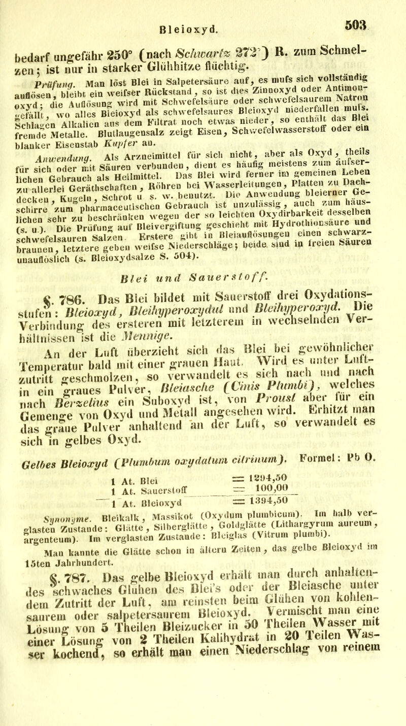 Bleioxyd. bedarf ungefähr 250° (nach Sclucartz 372’) R. zum Schmel- zen ; ist nur in starker Glühhitze flüchtig. Prüfung. Man löst Blei in Salpetersäure auf, es niufs sieh vollstandig atiflöseu bleibt ein weifser Rückstand, so ist dies Zmnoxyd odei Antimo «xvd- die Auflösung wird mit Schwefelsäure oder schwefelsaurem Natron «re^illt wo alles Bleioxyd als schwefelsaures Bleioxyd mederfallen mute ScMa^en'^lkalten aus dem Filtrat noch etwas nieder, so enthalt das Blei fremde Metalle. Blutlaugensalz zeigt Eisen, Schwefelwasserstoff oder e blanker Eisenstab Kupfer au. Anwendung. Als Arzneimittel für sich nicht, aber als Oxyd , theils für sich oder mit Säuren verbunden , dient es häufig meistens zum aufser- liehen° Gebrauch als Heilmittel. Das Blei wird ferner im gemeinen Leben zu allerlei Gerätschaften , Röhren bei Wasserleitungen, Platten zu DajJj- decken1 iLgeln,Schrot u s. w. benutzt. Die Anwendung bleierner Ge- schirre 'zum nharmaceutischen Gebrauch ist unzulässig, auch zum haus- ,. . L „ii beschränken wegen der so leichten Oxydirbarkeit desselbe (SC u ) S Die Prüfung auf Bleivergiftung geschieht mit Hydrothionsäure und ophwifplsauren Salzen. Erstere gibt in Bieiauflosungen einen schwarz- braunen, letztere geben weifse Niederschläge j beide, sind in freien Sauren unauflöslich (s. Bleioxydsalze S. 504). Blei und Sauer Stoff. q 786. Das Blei bildet mit Sauerstoff drei Oxydations- stufen: Bleioxyd, Bleihyperoxydul und Bleihyperoxyd. Die Verbindung des ersteren mit letzterem m wechselnden Ver- hältnissen ist die Mennige. An der Luft überzieht sich das Blei bei gewöhnlicher Temperatur bald mit einer grauen Haut Wird es unter Lult- yutritt «-eschinolzen, so verwandelt es sieh nach und nach f ein graues Pulver, Bleiasche (CnmPlurnM), welches nach Berzelius ein Snboxyd ist, von Prousl abei lui ein Geinen-e von Oxvil und Metall angesehen wird. Lihitzt man das graue Palve/anhaltend an der Luft, so verwandelt es sieh in gelbes Oxyd. Gelbes Bleioxyd (Plumbum oxydalum cilrmum). Formel: Bb 0. 1 At Blei —- 1294,50 1 At. Sauerstoff _rr:100,00 1 At. Bleioxyd — 1394,50 Svnonvme Bleikalk, Massikot (Oxydunt plumbicum). Iin halb ver- .lastet Zustande: Glätte, Silberglätte, Goldglätte (Littargyrum aureum, argenteum). In, verglasten Zustande: Bleiglas CVitrum plutnbi). Man kannte die Glätte schon in altern Zeiten , das gelbe Bleioxyd im 15ten Jahrhundert. fc. 78T. Das selbe Bleioxyd erhält man durch anhalten- des schwaches Glühen des Blei’s oder der Bleiasche unter dein Zutritt der Luft, am reinsten beim Glühen von kohlen- saurem oder salpetersaurem Bleioxyd, lermisc^man eint Lösung von 5 Theilen Bleizucker in 50 f heilen Wass^mit einer Lösung von 2 Theilen Kalihydrat in 20 Ieilen Was- ser kochend, so erhält man einen Niederschlag von reinem