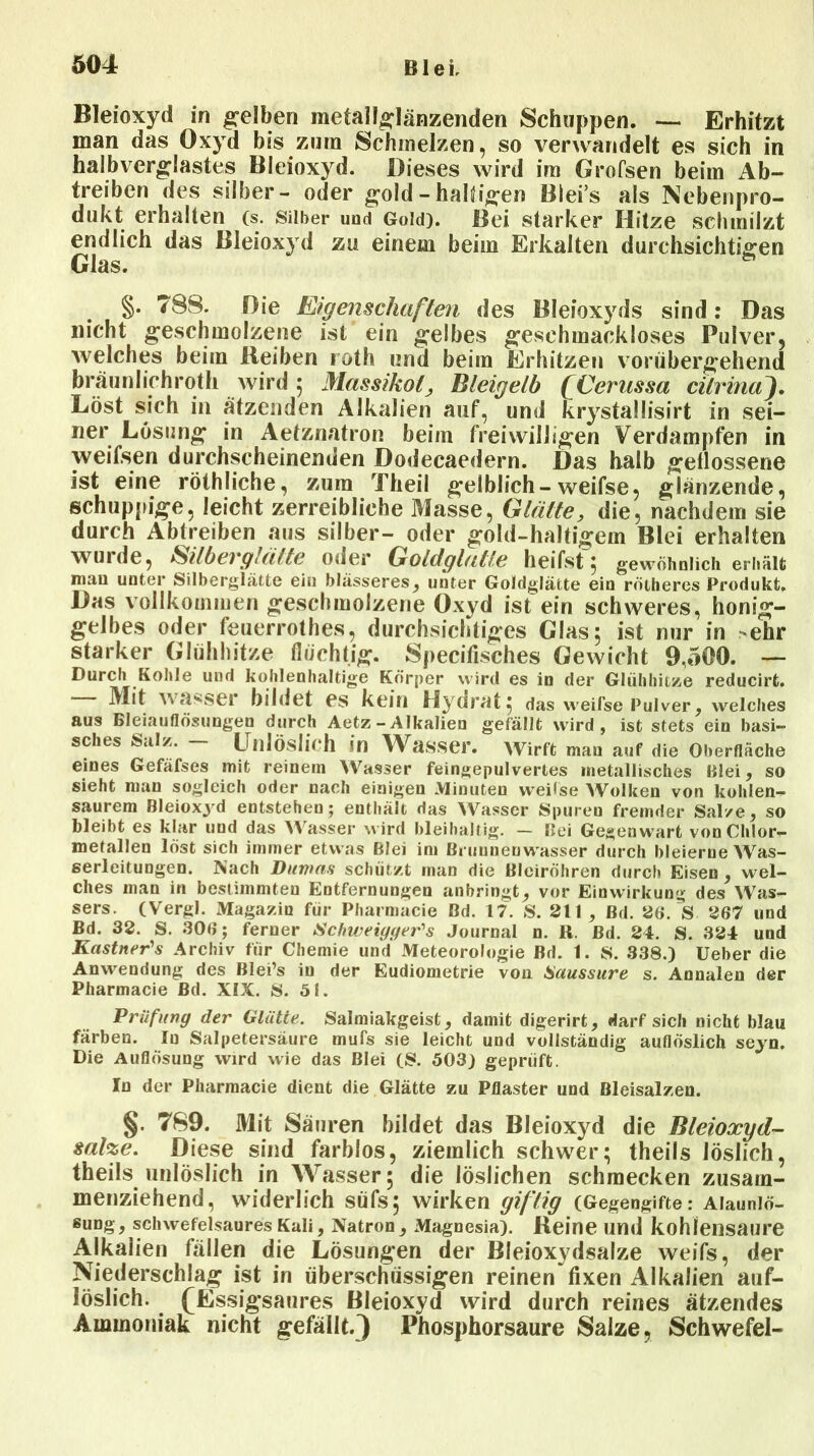 Bleioxyd in gelben metallglänzenden Schuppen. — Erhitzt man das Oxyd bis zum Schmelzen, so verwandelt es sich in halbverglastes Bleioxyd. Dieses wird im Grofsen beim Ab- treiben des silber- oder gold - haltigen Blei’s als Nebenpro- dukt erhalten (s. Silber und Gold). Bei starker Hitze schmilzt endlich das Bleioxyd zu einem beim Erkalten durchsichtigen Glas. §. T8S. Die Eigenschaften des Bleioxyds sind: Das nicht geschmolzene ist ein gelbes geschmackloses Pulver, welches beim Reiben roth und beim Erhitzen vorübergehend braunlichroth wird ; Massikot, Bleigelb (Cerussa cilrina). Löst sich in ätzenden Alkalien auf, und krystallisirt in sei- ner Lösung in Aetznatron beim freiwilligen Verdampfen in weifsen durchscheinenden Dodecaedern. Das halb geflossene ist eine röthliche, zum Theil gelblich-weifse, glänzende, schuppige, leicht zerreibliche Masse, Glätte, die, nachdem sie durch Abtreiben aus silber- oder gold-haltigem Blei erhalten wuide, Silbevglätte oder Gotdglalle heilst 5 gewöhnlich erhält mau unter Silberglätte ein blässeres, unter Goldglätte ein rötheres Produkt. Das vollkommen geschmolzene Oxyd ist ein schweres, honig- gelbes oder feuerrothes, durchsichtiges Glas; ist nur in ehr starker Glühhitze flüchtig. Specifisches Gewicht 9,500. — Durch Kohle und kohlenhaltige Körper wird es in der Glühhitze reducirfc. Mit wasser bildet es kein Hydrat, das weifse Pulver, welches aus Bleiauflösungen durch Aetz - Alkalien gefällt wird, ist stets ein basi- sches Salz. — Unlöslich in Wasser. Wirft mau auf die Oberfläche eines Gefafses mit reinem Wasser feingepulvertes metallisches Blei, so sieht man sogleich oder nach einigen Minuten weifse Wolken von kohlen- saurem Bleioxyd entstehen; enthält das Wasser Spuren fremder Salze, so bleibt es klar und das Wasser wird bleihaltig. — Bei Gegenwart von Chlor- metallen löst sich immer etwas Blei im Brunnenwasser durch bleierne Was- serleitungen. Nach Dumas schützt mau die Bleiröhren durch Eisen, wel- ches man in bestimmten Entfernungen anbringt, vor Einwirkung des Was- sers. (Vergl. Magazin für Pharmacie ßd. 17. S. 211 ^ ßd. 26. V 267 und Bd. 32. S. 306; ferner Schweiyger's Journal n. R. ßd. 24. S. 324 und Kästner's Archiv für Chemie und Meteorologie Bd. 1. S. 338.) üeber die Anwendung des Blei’s in der Eudiometrie von Saussure s. Annalen der Pharmacie Bd. XIX. S. öl. Prüfung der Glätte. Salmiakgeist, damit digerirt, darf sich nicht blau färben. In Salpetersäure mufs sie leicht uud vollständig auflöslich seyn. Die Auflösung wird wie das Blei (S. 503) geprüft. Iu der Pharmacie dient die Glätte zu Pflaster und Bleisalzen. §. 789. Mit Säuren bildet das Bleioxyd die Bleioxyd- sähe. Diese sind farblos, ziemlich schwer; theils löslich, theils unlöslich in Wasser; die löslichen schmecken zusam- menziehend, widerlich süfs; wirken giftig (Gegengifte: Aiauniö- ßung , schwefelsaures Kali, Natron , Magnesia). Beine und kohlensaure Alkalien fällen die Lösungen der Bleioxydsalze weifs, der Niederschlag ist in überschüssigen reinen fixen Alkalien auf- löslich. (Essigsaures Bleioxyd wird durch reines ätzendes Ammoniak nicht gefällt.) Phosphorsaure Salze, Schwefel-
