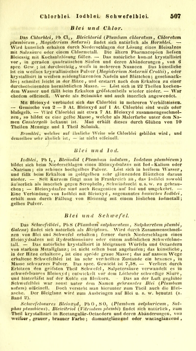Blei und Chlor. Das Chlorblei, Pb C\2, Bleichlorid (Plumbum chloratum, Chloretum plumbicum, Magisterium Saturni) findet sich natürlich als Hornblei. — Wird künstlich erhalten durch Niederschlagen der Losung eines Bleisalzes mit Salzsäure oder einem Chlormetali. Die altern Pharmacopöen liefsen Bleiessig mit Kochsalzlösung fällen. — Das natürliche kommt krystallisirt vor, in geraden quadratischen Säulen und deren Abänderungen, von 6 spec. Gew ; ist durchsichtig, vveifs iu mehreren Nuancen Das künstliche ist ein weifscs kristallinisches Pulver (Magisterium Saturnii Crollii), oder krystallisirt in weifsen seidenglänzenden Nadeln und Blättchen; geschmack- los; schmilzt leicht in der Hitze, und erstarrt nach dem Erkalten zu einer durchscheinenden hornähnlichen Masse. — Löst sich in 22 Theilen kochen- dem Wasser und fällt beim Erkalten gröfstentheils wieder nieder. — War ehedem officinell. Wurde als Schminke und auch innerlich angewendet. Mit Bleioxyd verbindet sich das Chlorblei in mehreren Verhältnissen. — Gemische von 2 — 3 At. Bleioxyd auf 1 At. Chlorblei sind weifs oder blafsgelb. — Wird Chlorblei mit etwa 7 At. Bleioxyd zusammengeschmol- zen, so bildet es eine gelbe Masse, welche als Malerfarbe unter dem Na- men Casslergelb bekannt ist. Man erhält dieses durch Glühen von 10 Theilen Mennige und 1 Theil Salmiak. Bromblei, welches auf ähnliche Weise wie Chlorblei gebildet wird , und demselbeu sehr ähnlich ist, — ist nicht olficinell. Blei und lod. Iodblei, Pb I2, Bleiiodid (Plumbum iodatum, Iodetum plumbicum) bildet sich beim Niederschlagen eines Bleioxydsalzes mit lod-Kalium oder -Natrium; ein schönes hochgelbes Pulver. Löst sich in heifsem Wasser, und fällt beim Erkalten iu goldgelben sehr glänzenden Blättchen daraus nieder. — Seit Kurzem fängt man in Frankreich an, das Iodblei sowohl äufserlich als innerlich gegen Scropheln, Schwindsucht u. s. w. zu gebrau- chen; — Bleioxydsalze sind auch Reagentien auf lod und umgekehrt. — Eine Verbindung von Iodblei mit Bleioxyd, sogenanntes basisches Iodblei, erhält man durch Fälluug von Bleiessig mit einem löslichen lodmetall; gelbes Pulver. Blei u n d $ c h w e fe l. Das Schwefelblei, PbS {Plumbum sulphuratum, Sulphuretnm plumbi, Galena) findet sich natürlich als Bleiglanz. Wird durch Zusammenschmel- zen von Blei und Schwefel erhalten ; ferner durch Niederschlagen eines Bleioxydsalzes mit Ilydrothiousäure oder einem auflöslicheu Schwefelme- tall. — Das natürliche krystallisirt in bleigrauen Würfeln und Octaedern von starkem Metallglanz; ist nicht selten bunt angelaufeu; das künstliche, in der Hitze erhaltene, ist eine spröde graue Masse; das auf nassem Wege erhaltene Schwefelblei ist im sehr verteilten Zustaude ein braunes, iu Masse schwarzes Pulver. Das spec. Gewicht ist 7,58. — Verliert durch Erhitzen den gröfsten Theil Schwefel, Salpetersäure verwandelt es in schwefelsaures Bleioxyd; entwickelt vor dem Löthrohr schweflige Säure, und hinterläfst auf der Kohle ein Bleikoru. Das an der Luft geglühte Schwefelblei war sonst uuter dem Namen gebranntes Blei {Plumbum ustum) officinell. Doch versteht man hierunter zum Theil auch die Blei- asche. Der Bleiglanz wird zum Ausbringen auf Blei u. s. w. benutzt (s. Band 2). Schwefelsaures Bleioxyd, Pb0,S03 (Plumbum sulphuricum, Sul- phas plumbicus), Bleivitriol {Vitnolum plumbi) findet sich natürlich, zum Theil krystallisirt in Rectangulär-Octaedern und deren Abänderungen, von weifter , grauer , brauner Farbe ; diamantglänzend oder wachsglänzend t