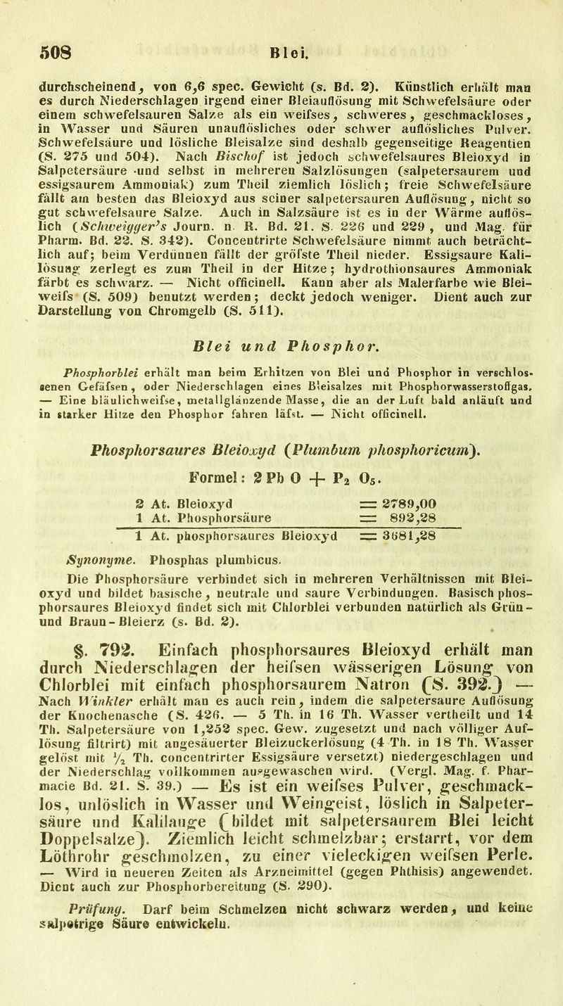 durchscheinend, von 6,6 spec. Gewicht (s. Bd. 2). Künstlich erhält man es durch Niederschlagen irgend einer Bleiauflösung mit Schwefelsäure oder einem schwefelsauren Salze als ein weifses, schweres, geschmackloses, in Wasser und Säuren unauflösliches oder schwer auflösliches Pulver. Schwefelsäure und lösliche Bleisalze sind deshalb gegenseitige Reagentien (S. 275 und 504). Nach Bischof ist jedoch schwefelsaures Bleioxyd in Salpetersäure und selbst in mehreren Salzlösungen (salpetersaurem und essigsaurem Ammoniak) zum Th eil ziemlich löslich; freie Schwefelsäure fällt am besten das Bleioxyd aus seiner salpetersauren Auflösung, nicht so gut schwefelsaure Salze. Auch in Salzsäure ist es in der Wärme auflös- lich (Schiveiyger’s Journ. n R. Bd. 21. S. 226 und 229 , und Mag. für Pharm. Bd. 22. S. 342). Conceutrirte Schwefelsäure nimmt auch beträcht- lich auf; beim Verdünnen fällt der gröfste Theil nieder. Essigsäure Kali- lösuag zerlegt es zum Theil in der Hitze; hydrothionsaures Ammoniak färbt es schwarz. — Nicht officinell. Kann aber als Malerfarbe wie Biei- weifs (S. 509) benutzt werden; deckt jedoch weniger. Dient auch zur Darstellung von Chromgelb (S. 511). Blei und Phosphor. Phosphorblei erhalt man beim Erhitzen von Blei und Phosphor in verschlos« aenen Gefäfsen , oder Niederschlagen eines B’eisalzes mit Phosphorwasserstoffgas. — Eine bläulichweifse, metallglänzende Masse, die an der Luft bald anläuft und in starker Hitze den Phosphor fahren läfst. — Nicht officinell. Phosphorsaures Bleioxyd (Plumbum phosphoricum). Formel: 2 Pb O -j- P2 05. 2 At. Bleioxyd = 2789,00 1 At. Phosphorsäure = 892,28 1 At. phosphorsaures Bleioxyd = 3681,28 Synonyme. Phosphas plumbicus. Die Phosphorsäure verbindet sich iu mehreren Verhältnissen mit Blei- oxyd und bildet basische, neutrale und saure Verbindungen. Basisch phos- phorsaures Bleioxyd findet sich mit Chlorblei verbunden natürlich als Grün- und Braun-Bleierz (s. Bd. 2). §. 792. Einfach phosphorsaures Bleioxyd erhält man durch Niederschlagen der heifsen wässerigen Lösung von Chlorblei mit einfach phosphorsaurem Natron (S. 392-3 — Nach Winkler erhält man es auch rein, indem die salpetersaure Auflösung der Knochenasche (S. 426. — 5 Th. in 16 Th. Wasser vertheilt und 14 Th. Salpetersäure von 1,252 spec. Gew. zugesetzt und nach völliger Auf- lösung filtrirt) mit angesäuerter ßleizuckerlösung (4 Th. in 18 Th. Wasser gelöst mit V2 Th. concentrirter Essigsäure versetzt) niedergeschlagen und der Niederschlag vollkommen ausgewaschen wird. (Vergl. Mag. f. Pliar- macie Bd. 21. s. 39.) — Es ist ein weifses Pulver, geschmack- los, unlöslich in Wasser und Weingeist, löslich in Salpeter- säure und Kalilauge (bildet mit salpetersaurem Blei leicht Doppelsalze). Ziemlich leicht schmelzbar; erstarrt, vor dem Löthrohr geschmolzen, zu einer vieleckigen weifsen Perle. — Wird in neueren Zeiten als Arzneimittel (gegen Phthisis) angewendet. Dient auch zur Phosphorbereitung (S. 290). Prüfung. Darf beim Schmelzen nicht schwarz werden, und keine salpetrige Säure entwickeln.