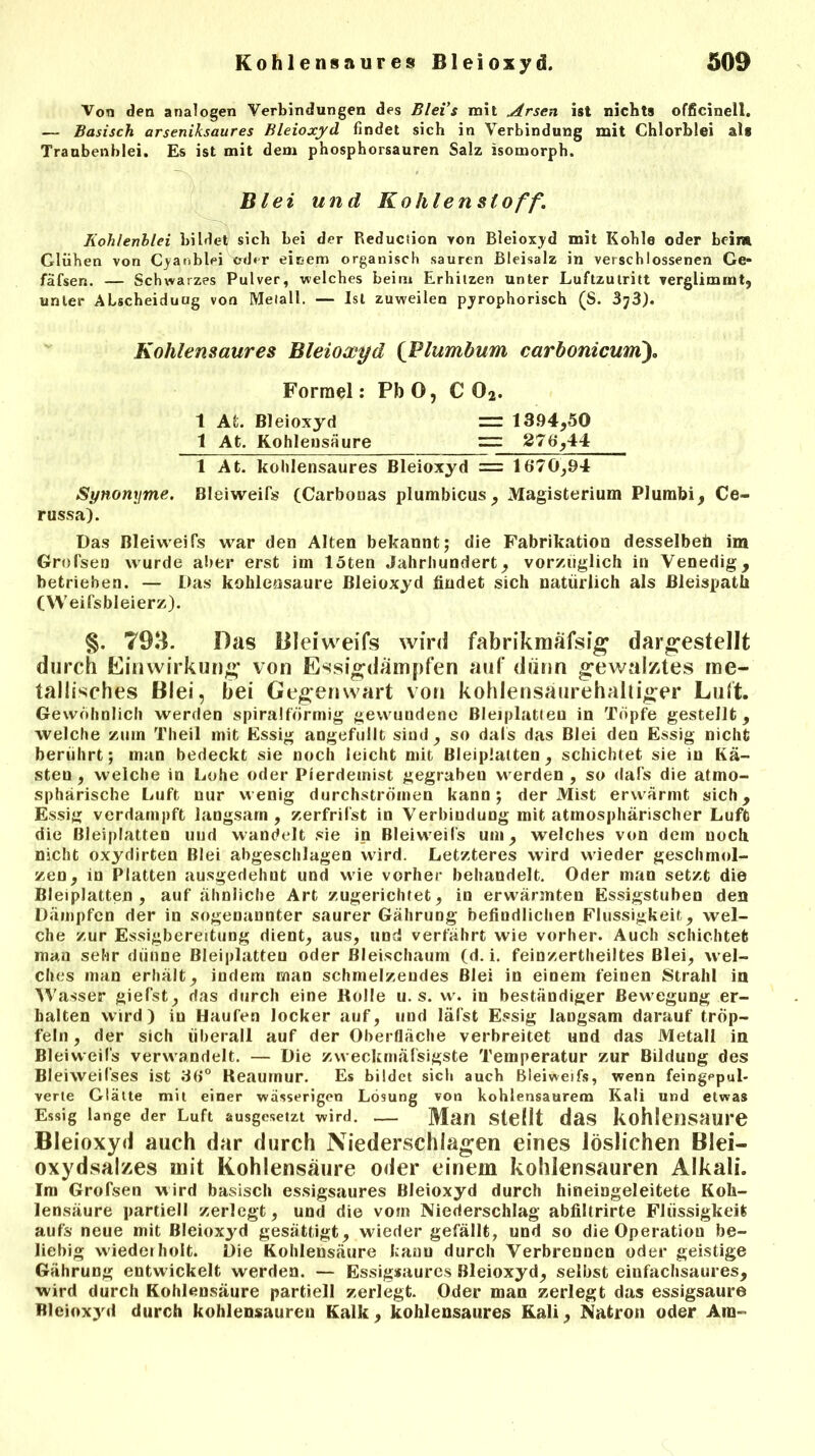Von den analogen Verbindungen des Bleis mit Arsen ist nichts officinell. — Basisch arseniksaures Bleioxyd findet sich in Verbindung mit Chlorblei als Traubenblei. Es ist mit dem phosphorsauren Salz isomorph. ' ~v,7 ■ • ' , Blei und Kohlenstoff. Kohlenblei bildet sich bei der Reduciion yon Bleioxyd mit Kohle oder beim Glühen von Cyanblei oder einem organisch sauren Bleisalz in verschlossenen Ge- fäfsen. — Schwarzes Pulver, welches beim Erhitzen unter Luftzutritt verglimmt, unter ALscheiduug von Metall. — Ist zuweilen pyrophorisch (S. 3J3). Kohlensaures Bleioxyd (Plumbum carbonicum). Forrael: PbO, C 02. 1 AL Bleioxyd = 1394,50 1 At. Kohlensäure zz: 276,44 1 At. kohlensaures Bleioxyd = 1670,94 Synonyme. Bleiweifs (Carbonas plumhicus, Magisterium Plurabi, Ce- russa). Das Bleiweifs war den Alten bekannt; die Fabrikation desselben im Grofsen wurde alter erst im löten Jahrhundert, vorzüglich in Venedig, betrieben. — Das kohlensaure Bleioxyd findet sich natürlich als ßleispath (YVeifsbleierz). 793. Das Bleiweifs wird fabrikmäfsig dargestellt durch Einwirkung von Essigdampfen auf dünn gewalztes me- tallisches Blei, hei Gegenwart von kohlensaurehaltiger Luft. Gewöhnlich werden spiralförmig gewundene Bleiplatten in Töpfe gestellt, welche zum Tlieil mit Essig angefullt sind, so dals das Blei den Essig nicht berührt; man bedeckt sie noch leicht mit Bleiplatten, schichtet sie in Kä- sten , welche in Lohe oder Pierdemist gegrabeu werden , so dals die atmo- sphärische Luft nur wenig durchströmen kann; der Mist erwärmt sich, Essig verdampft langsam, zerfrifst in Verbindung mit atmosphärischer Luft die Bleiplatten und wandelt sie in Bleiweifs um, welches von dem noch nicht oxydirten Blei abgeschlagen wird. Letzteres wird wieder geschmol- zen, in Platten ausgedehnt und wie vorher behandelt. Oder man setzt die ßleiplatten , auf ähnliche Art zugerichtet, in erwärmten Essigstuben den Dämpfen der in sogenannter saurer Gährung befindlichen Flüssigkeit, wel- che zur Essigbereitung dient, aus, und verfährt wie vorher. Auch schichtet man sehr dünne Bleiplatten oder Bleischaum (d. i. feinzertheiltes Blei, wel- ches man erhält, indem man schmelzendes Blei in einem feinen Strahl in Wasser gierst, das durch eine Holle u. s. w. in beständiger Bewegung er- halten wird) in Haufen locker auf, und läfst Essig langsam darauf tröp- feln, der sich überall auf der Oberfläche verbreitet und das Metall in Bleiweifs verwandelt. — Die zweckmäfsigste Temperatur zur Bildung des Bleiweifses ist 36° Reauinur. Es bildet sich auch Bleiweifs, wenn feingppul- verte Glätte mit einer wässerigen Lösung von kohlensaurem Kali und etwas Essig lange der Luft ausgesetzt wird. — Man Stellt das kohlensaure Bleioxyd auch dar durch Niederschlagen eines löslichen Blei- oxydsalzes mit Kohlensäure oder einem kohlensauren Alkali. Im Grofsen wird basisch essigsaures Bleioxyd durch hineingeleitete Koh- lensäure partiell zerlegt, und die vom Niederschlag abfiltrirte Flüssigkeit aufs neue mit Bleioxyd gesättigt, wieder gefällt, und so die Operation be- liebig wiederholt. Die Kohlensäure kanu durch Verbrennen oder geistige Gährung entwickelt werden. — Essigsaures Bleioxyd, selbst einfachsaures, wird durch Kohlensäure partiell zerlegt. Oder man zerlegt das essigsaure Bleioxyd durch kohlensaurer) Kalk, kohlensaures Kali, Natron oder Am-