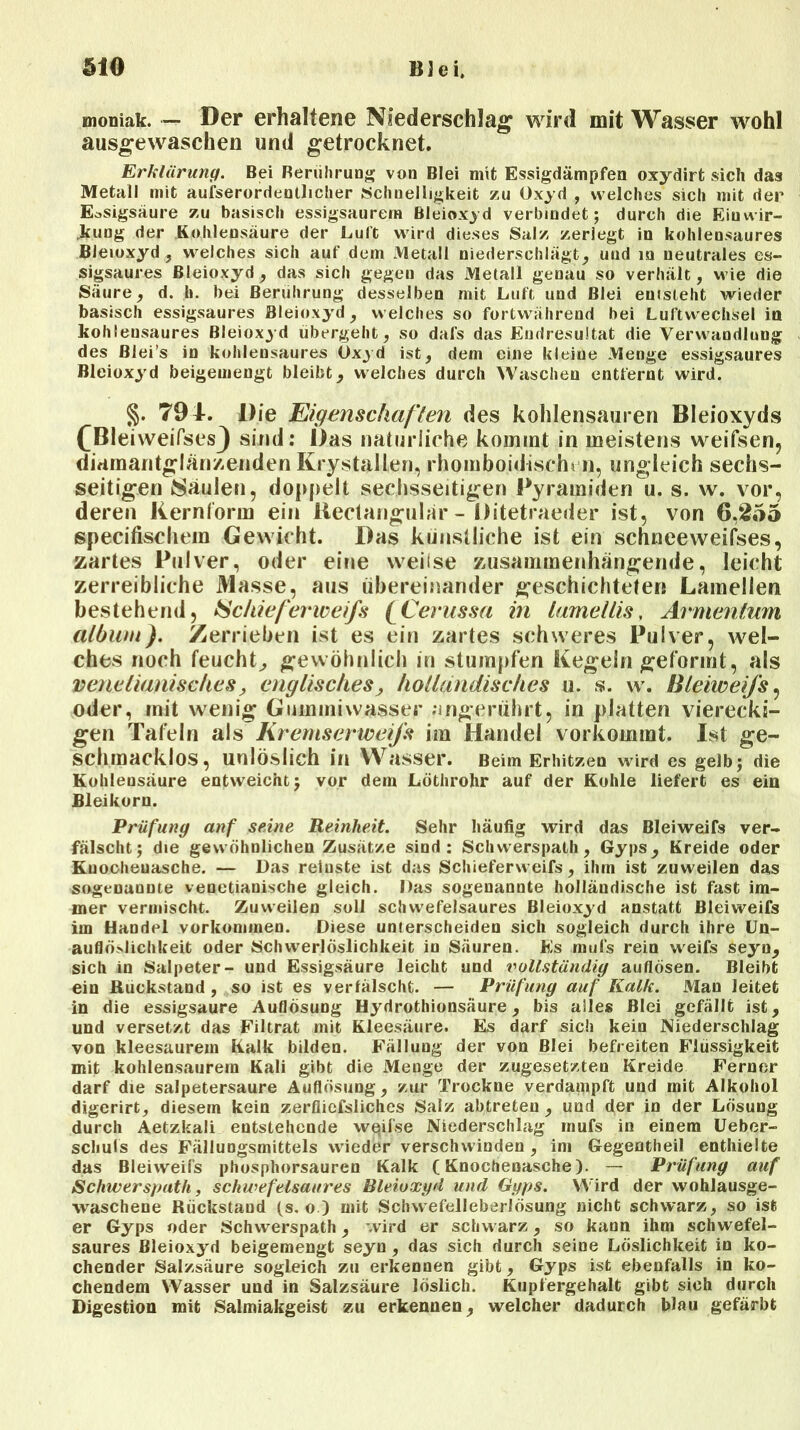 moniak. •— Der erhaltene Niederschlag wird mit Wasser wohl ausgewaschen und getrocknet. Erklärung. Bei Berührung von Blei mit Essigdämpfen oxydirt sich das Metall mit aufserordeutlicher Schnelligkeit zu Oxyd , welches sich mit der Essigsäure zu basisch essigsaurern Bleioxyd verbindet; durch die Einwir- kung der Kohlensäure der Luft wird dieses Salz zerlegt in kohlensaures Bleioxyd , welches sich auf dem Metall niederschlägt, und in neutrales es- sigsaures Bleioxyd, das sich gegen das Metall genau so verhält, wie die Säure, d. h. bei Berührung desselben mit Luft und Blei entsteht wieder basisch essigsaures Bleioxyd, welches so fortwährend bei Luftwechsel in kohleusaures Bleioxyd übergeht, so dafs das Endresultat die Verwandlung des Blei’s in kohlensaures Oxyd ist, dem eine kleine Menge essigsaures Bleioxyd beigemengt bleibt, welches durch Waschen entfernt wird. §. 79 4. Die Eigenschaften des kohlensauren Bleioxyds CBleiweiPses} sind: Das natürliche kommt in meistens weifsen, diamantglänzenden Krystallen, rhomboidischi n, ungleich sechs- seitigen Säulen, doppelt sechsseitigen Pyramiden u. s. w. vor, deren Kernlorm ein Beclangubir - Ditetraeder ist, von 6,255 specifischem Gewicht. Das künstliche ist ein schneeweifses, zartes Pulver, oder eine weilse zusammenhängende, leicht zerreibliche Masse, aus übereinander geschichteten Lamellen bestehend, Schieferweifs (Cerussa in tarneltis, Armenlum album). Zerrieben ist es ein zartes schweres Pulver, wel- ches noch feucht^ gewöhnlich in stumpfen Kegeln geformt, als venelianisclies, englisches; holländisches u. s. w. Bleiweifs, oder, mit wenig Gummiwasser ungerührt, in platten vierecki- gen Tafeln als Kremserweifs im Handel vorkommt. Ist ge- schmacklos, unlöslich in Wasser. Beim Erhitzen wird es gelb; die Kohleusäure entweicht; vor dem Löthrohr auf der Kohle liefert es ein Bleikorn. Prüfung anf seine Reinheit. Sehr häufig wird das Bleiweifs ver- fälscht; die gewöhnlichen Zusätze sind: Schwerspath, Gyps, Kreide oder Kuocheuasche. — Das reinste ist das Schieferweifs, ihm ist zuweilen das sogenannte venetianische gleich. Das sogenannte holländische ist fast im- mer vermischt. Zuweilen soll schwefelsaures Bleioxyd anstatt Bleiweifs im Handel verkommen. Diese unierscheiden sich sogleich durch ihre Un- auflöj-lichkeit oder Schwerlöslichkeit in Säuren. Es muls rein weifs seyn, sich in Salpeter- und Essigsäure leicht und vollständig auflösen. Bleibt ein Rückstand, so ist es verfälscht. — Prüfung auf Kalk. Man leitet in die essigsaure Auflösung Hydrothionsäure, bis alles Blei gefällt ist, und versetzt das Filtrat mit Kleesäure. Es darf sich kein Niederschlag von kleesaurem Kalk bilden. Fällung der von Blei befreiten Flüssigkeit mit kohlensaurem Kali gibt die Menge der zugesetzten Kreide Ferner darf die salpetersaure Auflösung, zur Trockne verdampft und mit Alkohol digerirt, diesem kein zerfliefsliches Salz abtreteu , und der in der Lösung durch Aetzkali entstehende weifse Niederschlag rnufs in einem Ueber- schuls des Fällungsmittels wieder verschwinden , im Gegentheil enthielte das Bleiweifs phosphorsauren Kalk (Knochenasche). — Prüfung auf Schwerspath, schwefelsaures Bleioxyd und Gyps. Wird der wohlausge- waschene Rückstand (s. o ) mit Schwefelleberlösung nicht schwarz, so ist er Gyps oder Schwerspath, wird er schwarz, so kann ihm schwefel- saures Bleioxyd beigemengt seyn , das sich durch seine Löslichkeit in ko- chender Salzsäure sogleich zu erkennen gibt, Gyps ist ebenfalls in ko- chendem Wasser und in Salzsäure löslich. Kupiergehalt gibt sich durch Digestion mit Salmiakgeist zu erkennen, welcher dadurch blau gefärbt