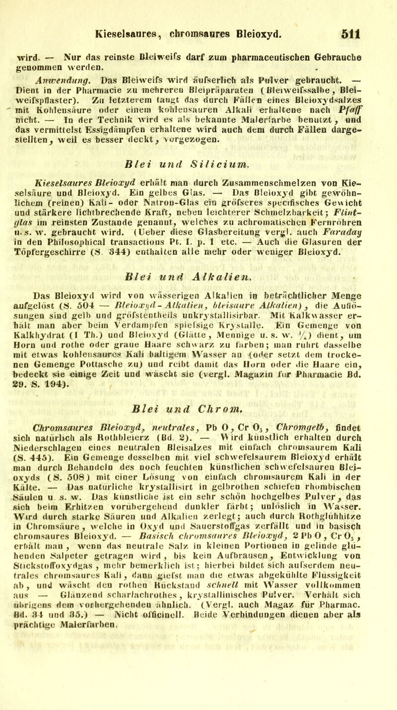 wird. — Nur das reinste Bleiweifs darf zum pharmaceutischen Gebrauche genommen werden. Anwendung. Das Bleiweifs wird äufserlich als Pulver gebraucht. — Dient in der Pharmacie zu mehreren Bleipräparaten (Bleiweifssalbe, Blei- weifspflaster). Zu letzterem taugt das durch Fällen eines Bleioxydsalzes mit Kohlensäure oder einem kohleusauren Alkali erhaltene nach Pfaff nicht. — In der Technik wird es als bekannte Malerfarbe benutzt, und das vermittelst Essigdämpfen erhaltene wird auch dem durch Fällen darge- stellten, weil es besser deckt, vorgezogen. Blei und Silicium, Kieselsaures Bleioxyd erhält man durch Zusammenschmelzen von Kie- selsäure und Bleioxyd. Ein gelbes Glas. — Das Bleioxyd gibt gewöhn- lichem (reinen) Kali- oder Natron-Glas ein gröfseres specifisches Gewicht und stärkere lichtbrechende Kraft, neben leichterer Schmelzbarkeit; Flint- glas im reinsten Zustande genanut, welches zu achromatischen Fernrohren 11. s. w. gebraucht w ird. (Ueber diese Glasbereitung vergl. auch Faraday in den Philosophical transactious Pt. I. p. 1 etc. — Auch die Glasuren der Töpfergeschirre (S. 344) enthalten alle mehr oder weniger Bleioxyrd. Blei und Alk allen. Das Bleioxyd wird von wässerigen Alkalien in beträchtlicher Menge aufgelöst (S. 504 — Bleioxyd-Alkalien, bleisaure Alkalien) , die Auflö- sungen sind gelb und gröfstentheils unkrystallisirbar. Mit Kalkvvasser er- hält man aber beim Verdampfen spiefsige Krystalle. Ein Gemenge von Kalkhydrat (1 Th.) und Bleioxyd (Glätte, Mennige u. s. w. y4) dient, um Horn und rotlie oder graue Haare schwarz zu färben; man rührt dasselbe mit etwas kohlen saures Kali haltigem Wasser an (oder setzt dem trocke- nen Gemenge Pottasche zu) und reibt damit das Horn oder die Haare ein, bedeckt sie einige Zeit und wäscht sie (vergl. Magazin für Pharmacie Bd. 29. S. 194). Blei und Chrom. Chromsaures Bleioxyd, neutrales, Pb0,Cr03, Chromgelb, findet sich natürlich als Rothbleierz (Bd. 2). — Wird künstlich erhalten durch Niederschlagen eines neutralen ßleisalzes mit einfach chromsaurem Kali (S. 445). Ein Gemenge desselben mit viel schwefelsaurem Bleioxyd erhält man durch Behandeln des noch feuchten künstlichen Schwefelsäuren Blei- oxyds (S. 508) mit einer Lösung von einfach chromsaurem Kali in der Kälte. — Das natürliche krystallisirt in gelbrothen schiefen rhombischen Säulen u. s. w. Das künstliche ist ein sehr schön hochgelbes Pulver, das sich beim Erhitzen vorübergehend dunkler färbt; unlöslich in Wasser. Wird durch starke Säuren und Alkalien zerlegt ; auch durch Rothglühhitze in Chromsäure, welche in Oxyd und Sauerstoffgas zerfällt und in basisch chromsaures Bleioxyd. — Basisch chromsaures Bleioxyd, 2 Pb 0 , Cr 03 , erhält man , wenn das neutrale Salz in kleinen Portionen in gelinde glü- henden Salpeter getragen wird, bis kein Aufbrausen, Entwicklung von Stickstoffoxydgas, mehr bemerklich ist; hierbei bildet sich aufserdem neu- trales chromsaures Kali, danu giefst man die etwas abgekühlte Flüssigkeit ab, und wäscht den rothen Rückstand schnell mit Wasser vollkommen aus — Glänzend schar/achrothes, kristallinisches Pulver. Verhält sich übrigens dem vorhergehenden ähnlich. (Vergl. auch Magaz für Pharmac. Bd. 34 und 35.) — Nicht oifieinell. Beide Verbindungen dieuen aber als prächtige Malerfarben.